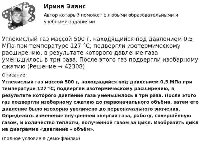     
          Описание
          Углекислый газ массой 500 г, находящийся под давлением 0,5 МПа при температуре 127 °C, подвергли изотермическому расширению, в результате которого давление газа уменьшилось в три раза. После этого газ подвергли изобарному сжатию до первоначального объёма, затем его давление было изохорно увеличено до первоначального значения. Определить изменение внутренней энергии газа, работу, совершённую газом, и количество теплоты, полученной газом за цикл. Изобразить цикл на диаграмме «давление – объём».(полное условие в демо-файлах)  
            
            
            Углекислый газ и азот находятся при одинаковых температурах и давлениях. Найти для этих газов отношение:  а) коэффициентов диффузии;Углекислый газ массой 500 г, находящийся под давлением 0,5 МПа при температуре 127 °C, подвергли изотермическому расширению, в результате которого давление газа уменьшилось в три раза. После этого газ подвергли изобарному сжатию Углекислый газ массой 88 г занимает при температуре 290 К объём 1000 см3. Определите внутреннюю энергию газа, если:  1) газ идеальный;  2) газ реальный.             Поправку a примите равной 0,361 Н·м4/моль2.Углекислый газ массой m = 2 кг адиабатически увеличил свой объем в n =6 раз. Найти изменения энтропии в этом процессе.Углекислый газ массой m = 2 кг адиабатически увеличил свой объем в n =6 раз. Найти изменения энтропии в этом процессе.Углекислый газ массой m = 88 г занимает при температуре T = 290 К объём V = 1 л. Определить внутреннюю энергию U углекислого газа. Постоянную a для углекислого газа считать известной.Углекислый газ, находящийся при температур 450 К и давлении 0,5 МПа, расширяется адиабатно до тройного объёма. Найти температуру и давление газа после расширения.Углеводород С7Н8 относится к …Углеводород СЗН8 относится к ...Углеводороды, в молекулах которых имеются бензольные кольца, - это ...Углеводороды, молекулы которых содержат одну тройную связь, - это ...Углеводы в пищевой промышленностиУглеводы разделяют на ...Углекислый газ CO_2 расширяется из состояния 1, с температурой  T_1=300 К до состояния 2, с параметрами p_2=160 кПа, V_2=2.5 л, получая при этом количество теплоты Q=600 Дж и совершая работу A=280 Дж. Найти массу газа m.