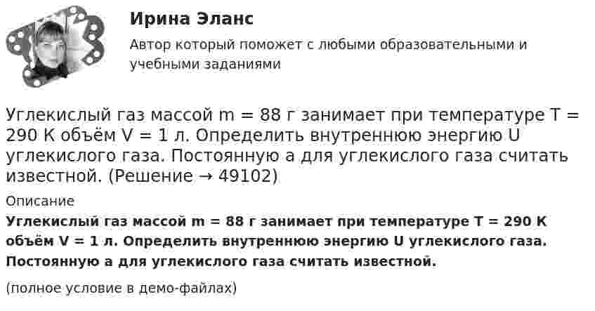     
            Описание
            Углекислый газ массой m = 88 г занимает при температуре T = 290 К объём V = 1 л. Определить внутреннюю энергию U углекислого газа. Постоянную a для углекислого газа считать известной.(полное условие в демо-файлах)  
            
            
            Углекислый газ массой m = 2 кг адиабатически увеличил свой объем в n =6 раз. Найти изменения энтропии в этом процессе.Углекислый газ массой m = 88 г занимает при температуре T = 290 К объём V = 1 л. Определить внутреннюю энергию U углекислого газа. Постоянную a для углекислого газа считать известной.Углекислый газ, находящийся при температур 450 К и давлении 0,5 МПа, расширяется адиабатно до тройного объёма. Найти температуру и давление газа после расширения.Угловая скорость маховика зависит от времени t согласно уравнению: w=A*t+B*t^2 (A=0,6 рад/с^2, B=-0,1 рад/с^3). Для точки маховика, находящейся на расстоянии R=0,1 м от оси, найти скорость, полное, тагенциальное и нормальное ускорения в момент временУгловая скорость радиус-вектора вращающейся точки изменяется по закону w = At + Bt2, где А = 1,2 рад/с2,  В = 2 рад/с3. На какой угол повернулась точка за время от t1 = 1 с до t2 = 4 с?Угловые опоры: Выберите один ответ: a.это опоры на прямых участках трассы, к которым подвешиваются провода между соседними анкерными опорами b.это опоры, где провода разных фаз меняют свое взаимное расположение c.это опорУГНТУ oiledu.ru Сохранение репродуктивного здоровья ответы на все тесты на отличноУглеводы в пищевой промышленностиУглеводы разделяют на ...Углекислый газ CO_2 расширяется из состояния 1, с температурой  T_1=300 К до состояния 2, с параметрами p_2=160 кПа, V_2=2.5 л, получая при этом количество теплоты Q=600 Дж и совершая работу A=280 Дж. Найти массу газа m.Углекислый газ в количестве m = 200 г, являясь рабочим телом в цикле Карно, отдал охладителю теплоту Q2 = 14 кДж. Определить температуру T1 нагревателя и отношение объёмов газа при изотермическом расширенииУглекислый газ и азот находятся при одинаковых температурах и давлениях. Найти для этих газов отношение:  а) коэффициентов диффузии;Углекислый газ массой 500 г, находящийся под давлением 0,5 МПа при температуре 127 °C, подвергли изотермическому расширению, в результате которого давление газа уменьшилось в три раза. После этого газ подвергли изобарному сжатию Углекислый газ массой 88 г занимает при температуре 290 К объём 1000 см3. Определите внутреннюю энергию газа, если:  1) газ идеальный;  2) газ реальный.             Поправку a примите равной 0,361 Н·м4/моль2.