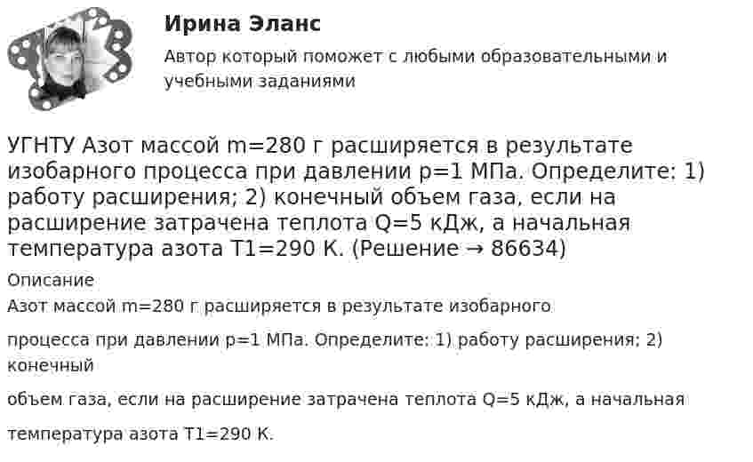      
            Описание
            Азот массой m=280 г расширяется в результате изобарногопроцесса при давлении p=1 МПа. Определите: 1) работу расширения; 2) конечныйобъем газа, если на расширение затрачена теплота Q=5 кДж, а начальнаятемпература азота T1=290 К.   
            
            
            УГНТУ oiledu.ru Сохранение репродуктивного здоровья ответы на все тесты на отличноУГНТУ Азот массой m=280 г расширяется в результате изобарного процесса при давлении p=1 МПа. Определите: 1) работу расширения; 2) конечный объем газа, если на расширение затрачена теплота Q=5 кДж, а начальная температура азота T1=290 К.УГНТУ. Высшая математика. 3 семестр. Ответы на лекции.УГНТУ Два шара движутся во взаимно перпендикулярных направлениях. Скорость и масса первого шара 4 м/с и 200 г, второго 2 м/с и 300 г. После абсолютно неупругого столкновения импульс шаров в СИ равен…УГНТУ Двухатомный идеальный газ занимает объем V1 = 1 л и находится под давлением p1 = 0,1 МПа. После адиабатического сжатия газ занимает объем V2 и создает давление p2. В результате последующего изохорического процесса газ охлаждается до первоначалУГНТУ Идеальный газ, количество которого 0,3 моля, совершает процесс c-d, изображенный на графике. Температура газа, находящегося в состоянии, которому соответствует точка с, равна (К):УГНТУ Из баллона емкостью 5 л из-за неисправности вентиля произошла утечка газа, в результате чего давление понизилось на 2,9 кПа. Температура не менялась и была равна 170С. Сколько молекул ушло из баллона? (1021)Углекислый газ массой 88 г занимает при температуре 290 К объём 1000 см3. Определите внутреннюю энергию газа, если:  1) газ идеальный;  2) газ реальный.             Поправку a примите равной 0,361 Н·м4/моль2.Углекислый газ массой m = 2 кг адиабатически увеличил свой объем в n =6 раз. Найти изменения энтропии в этом процессе.Углекислый газ массой m = 2 кг адиабатически увеличил свой объем в n =6 раз. Найти изменения энтропии в этом процессе.Углекислый газ массой m = 88 г занимает при температуре T = 290 К объём V = 1 л. Определить внутреннюю энергию U углекислого газа. Постоянную a для углекислого газа считать известной.Углекислый газ, находящийся при температур 450 К и давлении 0,5 МПа, расширяется адиабатно до тройного объёма. Найти температуру и давление газа после расширения.Угловая скорость маховика зависит от времени t согласно уравнению: w=A*t+B*t^2 (A=0,6 рад/с^2, B=-0,1 рад/с^3). Для точки маховика, находящейся на расстоянии R=0,1 м от оси, найти скорость, полное, тагенциальное и нормальное ускорения в момент временУгловая скорость радиус-вектора вращающейся точки изменяется по закону w = At + Bt2, где А = 1,2 рад/с2,  В = 2 рад/с3. На какой угол повернулась точка за время от t1 = 1 с до t2 = 4 с?