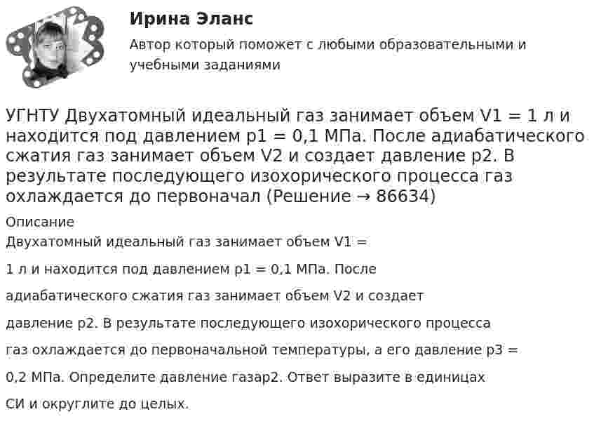      
            Описание
            Двухатомный идеальный газ занимает объем V1 =1 л и находится под давлением p1 = 0,1 МПа. Послеадиабатического сжатия газ занимает объем V2 и создаетдавление p2. В результате последующего изохорического процессагаз охлаждается до первоначальной температуры, а его давление p3 =0,2 МПа. Определите давление газаp2. Ответ выразите в единицахСИ и округлите до целых.   
            
            
            УГНТУ Два шара движутся во взаимно перпендикулярных направлениях. Скорость и масса первого шара 4 м/с и 200 г, второго 2 м/с и 300 г. После абсолютно неупругого столкновения импульс шаров в СИ равен…УГНТУ Двухатомный идеальный газ занимает объем V1 = 1 л и находится под давлением p1 = 0,1 МПа. После адиабатического сжатия газ занимает объем V2 и создает давление p2. В результате последующего изохорического процесса газ охлаждается до первоначалУГНТУ Идеальный газ, количество которого 0,3 моля, совершает процесс c-d, изображенный на графике. Температура газа, находящегося в состоянии, которому соответствует точка с, равна (К):УГНТУ Из баллона емкостью 5 л из-за неисправности вентиля произошла утечка газа, в результате чего давление понизилось на 2,9 кПа. Температура не менялась и была равна 170С. Сколько молекул ушло из баллона? (1021)УГНТУ Инженерная графика Тест  1 семестрУГНТУ К ободу однородного диска радиусом R=0,2 м приложена касательная сила F=98,l Н. При вращении на диск действует момент сил трения Мтр= 4,9 Нм. Найти массу m диска, если известно, что диск вращается с угловым ускорением =100 УГНТУ Найти отношение линейной скорости v1 движения центра масс шара к линейной скорости v2 диска, скатывающихся без скольжения с наклонной плоскости. Ответ округлить до сотых долей.Углекислый газ массой m = 88 г занимает при температуре T = 290 К объём V = 1 л. Определить внутреннюю энергию U углекислого газа. Постоянную a для углекислого газа считать известной.Углекислый газ, находящийся при температур 450 К и давлении 0,5 МПа, расширяется адиабатно до тройного объёма. Найти температуру и давление газа после расширения.Угловая скорость маховика зависит от времени t согласно уравнению: w=A*t+B*t^2 (A=0,6 рад/с^2, B=-0,1 рад/с^3). Для точки маховика, находящейся на расстоянии R=0,1 м от оси, найти скорость, полное, тагенциальное и нормальное ускорения в момент временУгловая скорость радиус-вектора вращающейся точки изменяется по закону w = At + Bt2, где А = 1,2 рад/с2,  В = 2 рад/с3. На какой угол повернулась точка за время от t1 = 1 с до t2 = 4 с?Угловые опоры: Выберите один ответ: a.это опоры на прямых участках трассы, к которым подвешиваются провода между соседними анкерными опорами b.это опоры, где провода разных фаз меняют свое взаимное расположение c.это опорУГНТУ oiledu.ru Сохранение репродуктивного здоровья ответы на все тесты на отличноУГНТУ Азот массой m=280 г расширяется в результате изобарного процесса при давлении p=1 МПа. Определите: 1) работу расширения; 2) конечный объем газа, если на расширение затрачена теплота Q=5 кДж, а начальная температура азота T1=290 К.