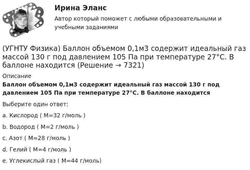      
          Описание
          Баллон объемом 0,1м3 содержит идеальный газ массой 130 г под давлением 105 Па при температуре 27°С. В баллоне находитсяВыберите один ответ:a. Кислород ( М=32 г/моль ) b. Водород ( М=2 г/моль ) c. Азот ( М=28 г/моль ) d. Гелий ( М=4 г/моль ) e. Углекислый газ ( М=44 г/моль)   
            
            
            УГНТУ Точка движется по окружности радиусом R = 20 см с постоянным тангенциальным ускорением а = 5 см/с2. Через какое время t (с) после начала движения нормальное ускорение ап точки будет равно тангенциальному?(УГНТУ Физика) Баллон объемом 0,1м3 содержит идеальный газ массой 130 г под давлением 105 Па при температуре 27°С. В баллоне находится(УГНТУ Физика) В некотором процессе газу сообщено 800 Дж теплоты, а его внутренняя энергия уменьшилась на 200 Дж. Найти работу газа в этом процессе. (Дж)(УГНТУ Физика) Внутренняя энергия одного моля идеального двухатомного газа определяется формулой:(УГНТУ Физика) В сосуде неизменного объема находится идеальный газ, массу которого изменяют. На диаграмме (Рис.) показан процесс изменения состояния газа. В какой из точек диаграммы масса газа наименьшая?(УГНТУ Физика) В цилиндре при расширении воздуха давление уменьшается с Р1 = 1200 кПа до Р2 = 400 кПа. Если температура в начале расширения равнялась Т1 = 400 К, а в конце Т2 = 300 К, то отношение объемов до и после расширения V1/V2 равно:(УГНТУ Физика) Давление p кислородаравно 7 МПа, егоплотность ρ=100 кг/м3. Найтитемпературу T кислорода.УГНТУ Найти отношение линейной скорости v1 движения центра масс шара к линейной скорости v2 диска, скатывающихся без скольжения с наклонной плоскости. Ответ округлить до сотых долей.УГНТУ Полагая коэффициент молекулярной диффузии для жидкости оцените примерно на сколько переместятся молекулы жидкости за счет диффузии за 1 с?УГНТУ При адиабатном расширении объем кислорода массой 2 кг увеличился в 5 раз. Изменение энтропии при этом равно (Дж/К)УГНТУ При изобарном нагревании 2 моль некоторого идеального газана 90К ему было сообщено количество теплоты 5,25 кДж. Определите, сколько атомов содержит молекула этого газа.УГНТУ Система грузов массами m1=0,5 кг и m2=0,6 кг находится в лифте, движущемся вверх с ускорением а=4,9 м/с. Определите силу натяжения нити (Н), если коэффициент трения между грузом массы m1 и опорой f=0,1. Ответ округлить до десятых доУГНТУ Средняя квадратичная скорость движения молекул идеального газа уменьшилась от V1 = 1200 м/с до 300 м/с. При этом абсолютная температура газа:УГНТУ Стальная проволока некоторого диаметра выдерживает силу натяжения T=4,4 кН. С каким наибольшим ускорением а (мс2) можно поднимать груз массой m=400 кг, подвешенный на этой проволоке, чтобы она не разорвалась