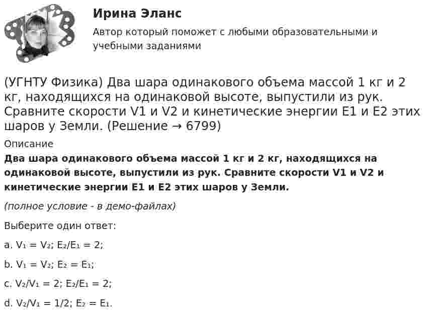     
          Описание
          Два шара одинакового объема массой 1 кг и 2 кг, находящихся на одинаковой высоте, выпустили из рук. Сравните скорости V1 и V2 и кинетические энергии Е1 и Е2 этих шаров у Земли.(полное условие - в демо-файлах)Выберите один ответ:a. V₁ = V₂; E₂/E₁ = 2;b. V₁ = V₂; E₂ = E₁;c. V₂/V₁ = 2; E₂/E₁ = 2;d. V₂/V₁ = 1/2; E₂ = E₁.   
            
            
            (УГНТУ Физика) Два человека одинакового веса стоят на горизонтальной платформе, вращающейся вокруг вертикальной оси. Куда будет направлено угловое ускорение платформы, если они начнут двигаться навстречу друг другу вдоль АВ? (УГНТУ Физика) Два шара одинакового объема массой 1 кг и 2 кг, находящихся на одинаковой высоте, выпустили из рук. Сравните скорости V1 и V2 и кинетические энергии Е1 и Е2 этих шаров у Земли.(УГНТУ Физика) Две гири с разными массами соединены нитью, перекинутой через блок, момент инерции которого J=50 кг·м2 и радиус R=20 см. Момент сил трения вращаю­щегося блока Mтр=98,1 Н·м. Найти разность сил натяже­ния нити Т1 -Т2 (кН) по обе стороны(УГНТУ Физика) Диск вращается равноускоренно вокруг горизонтальной оси. Укажите направление вектора тангенциального ускорения точки А на ободе диска(УГНТУ Физика) Если a и aₙ - тангенциальная и нормальная составляющие ускорения, то соотношения: a = a = const aₙ = 0 справедливы для...(УГНТУ Физика) Если тело движется прямолинейно и равномерно, то(УГНТУ Физика) Закону Ньютона подчиняется:УГНТУ Тело брошено со скоростью 0 под углом к горизонту. Найти скорость 0 (м/с), если известно, что высота подъема тела h = 3 м и радиус кривизны траектории тела в верхней точке траектории R = 3 м. Ответ округлить до десятых долей, g = 9,8 м/с2.УГНТУ Точка движется по окружности радиусом R = 20 см с постоянным тангенциальным ускорением а = 5 см/с2. Через какое время t (с) после начала движения нормальное ускорение ап точки будет равно тангенциальному?(УГНТУ Физика) Баллон объемом 0,1м3 содержит идеальный газ массой 130 г под давлением 105 Па при температуре 27°С. В баллоне находится(УГНТУ Физика) В некотором процессе газу сообщено 800 Дж теплоты, а его внутренняя энергия уменьшилась на 200 Дж. Найти работу газа в этом процессе. (Дж)(УГНТУ Физика) Внутренняя энергия одного моля идеального двухатомного газа определяется формулой:(УГНТУ Физика) В сосуде неизменного объема находится идеальный газ, массу которого изменяют. На диаграмме (Рис.) показан процесс изменения состояния газа. В какой из точек диаграммы масса газа наименьшая?(УГНТУ Физика) В цилиндре при расширении воздуха давление уменьшается с Р1 = 1200 кПа до Р2 = 400 кПа. Если температура в начале расширения равнялась Т1 = 400 К, а в конце Т2 = 300 К, то отношение объемов до и после расширения V1/V2 равно: