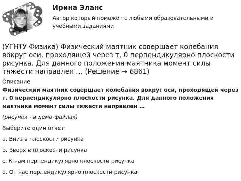     
          Описание
          Физический маятник совершает колебания вокруг оси, проходящей через т. 0 перпендикулярно плоскости рисунка. Для данного положения маятника момент силы тяжести направлен …(рисунок - в демо-файлах)Выберите один ответ:a. Вниз в плоскости рисунка b. Вверх в плоскости рисунка c. К нам перпендикулярно плоскости рисунка d. От нас перпендикулярно плоскости рисунка   
            
            
            (УГНТУ Физика) Укажите, какие факторы обуславливают распределение молекул по высоте.(УГНТУ Физика) Физический маятник совершает колебания вокруг оси, проходящей через т. 0 перпендикулярно плоскости рисунка. Для данного положения маятника момент силы тяжести направлен …УГНТУ Человек массой m=60 кг, стоящий на краю горизонтальной платформы массой M=120 кг, вращающейся по инерции вокруг неподвижной вертикальной оси с частотой n1=10 мин-1, переходит к ее центру. Считая платформу круглым однородным диском, а человекаУгол максимальной поляризации при отражении света от кристалла каменной соли равен 57 град. Определите скорость распространения света в этом кристалл.Угол между главными плоскостями поляризатора и анализатора равен 45 град. Во сколько раз уменьшится интенсивность света, выходящего из анализатора, если угол увеличить до 60 град? Сделайте чертежУгол между главными плоскостями поляризатора и анализатора составляет 30°. Определите изменение интенсивности прошедшего через них света, если угол между главными плоскостями равен 45°.Угол  между плоскостями пропускания поляроидов равен 50. Естественный свет, проходя через такую систему, ослабляется в n = 8 раз. Пренебрегая потерей света при отражении, определить коэффициент поглощения k света в поляроидах.(УГНТУ Физика) Тело движется вдоль оси ОХ. На рисунке изображен график зависимости проекции скорости тела vx от времени t. В течение какого промежутка времени модуль ускорения тела был наибольшим (с)?(УГНТУ Физика) Тело движется с постоянным нормальным ускорением по траектории, изображенной на рисунке. При движении в направлении, указанном стрелкой, величина скорости тела... (УГНТУ Физика) Тело массой 2 кг поднято над Землей. Его потенциальная энергия 400 Дж. Если на поверхности Земли потенциальная энергия тела равна нулю и силами сопротивления воздуха можно пренебречь, скорость тела после прохождения 1\4 расстояния(УГНТУ Физика) Тепловая машина работает по циклу Карно. Если температуру холодильника увеличить, то КПД цикла…(УГНТУ Физика) Точка движется по закону Х=5+4t-2t2 (м). Координата, в которой скорость точки обращается в нуль, равна(УГНТУ Физика) Точка М движется по спирали в направлении, указанном стрелкой. Нормальное ускорение по величине не изменяется. При этом величина скорости ...(УГНТУ Физика) Точке В на диаграмме (p, V) соответствует точка В/ на диаграмме (T, S). Как изображается весь участок АВ на диаграмме (T, S), где S– энтропия.