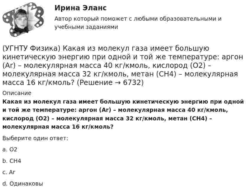      
          Описание
          Какая из молекул газа имеет большую кинетическую энергию при одной и той же температуре: аргон (Ar) – молекулярная масса 40 кг/кмоль, кислород (О2) – молекулярная масса 32 кг/кмоль, метан (СН4) – молекулярная масса 16 кг/кмоль?Выберите один ответ:a. O2 b. CH4 c. Ar d. Одинаковы   
            
            
            (УГНТУ Физика) Какая величина называется свободной энергией?(УГНТУ Физика) Какая из молекул газа имеет большую кинетическую энергию при одной и той же температуре: аргон (Ar) – молекулярная масса 40 кг/кмоль, кислород (О2) – молекулярная масса 32 кг/кмоль, метан (СН4) – молекулярная масса 16 кг/кмоль?(УГНТУ Физика) Как изменится сила трения, действующая на тело, движущееся по горизонтальной шероховатой поверхности, если его массу увеличить в 3 раза?(УГНТУ Физика) Как направлен вектор линейной скорости материальной точки при ее движении против часовой стрелки?(УГНТУ Физика) Каково отношение абсолютных температур холодильника и нагревателя у идеального теплового двигателя мощностью 15 кВт, если он отдает холодильнику ежесекундно 35 кДж теплоты?(УГНТУ Физика) Какое движение называется поступательным?(УГНТУ Физика) Какое из выражений представляет собой закон Фика для диффузии?(УГНТУ Физика) Два шара одинакового объема массой 1 кг и 2 кг, находящихся на одинаковой высоте, выпустили из рук. Сравните скорости V1 и V2 и кинетические энергии Е1 и Е2 этих шаров у Земли.(УГНТУ Физика) Две гири с разными массами соединены нитью, перекинутой через блок, момент инерции которого J=50 кг·м2 и радиус R=20 см. Момент сил трения вращаю­щегося блока Mтр=98,1 Н·м. Найти разность сил натяже­ния нити Т1 -Т2 (кН) по обе стороны(УГНТУ Физика) Диск вращается равноускоренно вокруг горизонтальной оси. Укажите направление вектора тангенциального ускорения точки А на ободе диска(УГНТУ Физика) Если a и aₙ - тангенциальная и нормальная составляющие ускорения, то соотношения: a = a = const aₙ = 0 справедливы для...(УГНТУ Физика) Если тело движется прямолинейно и равномерно, то(УГНТУ Физика) Закону Ньютона подчиняется:(УГНТУ Физика) За один цикл рабочее тело некоторой тепловой машины потребляет теплоту Q1 и производит работу А. Чему равен КПД этой тепловой машины?