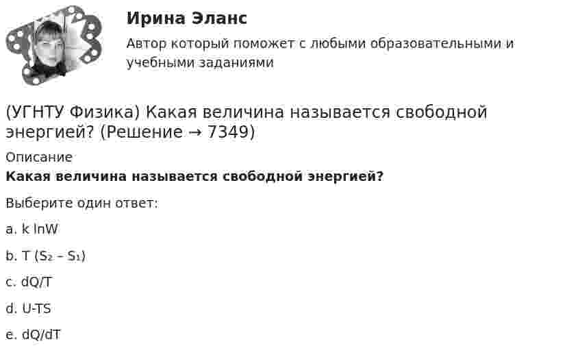     
          Описание
          Какая величина называется свободной энергией?Выберите один ответ:a. k lnW b. T (S₂ – S₁) c. dQ/T d. U-TS e. dQ/dT   
            
            
            (УГНТУ Физика) Известно, что распределение Больцмана частиц по высоте есть вместе с тем распределение частиц по энергии. Укажите вид этой энергии.(УГНТУ Физика) Какая величина называется свободной энергией?(УГНТУ Физика) Какая из молекул газа имеет большую кинетическую энергию при одной и той же температуре: аргон (Ar) – молекулярная масса 40 кг/кмоль, кислород (О2) – молекулярная масса 32 кг/кмоль, метан (СН4) – молекулярная масса 16 кг/кмоль?(УГНТУ Физика) Как изменится сила трения, действующая на тело, движущееся по горизонтальной шероховатой поверхности, если его массу увеличить в 3 раза?(УГНТУ Физика) Как направлен вектор линейной скорости материальной точки при ее движении против часовой стрелки?(УГНТУ Физика) Каково отношение абсолютных температур холодильника и нагревателя у идеального теплового двигателя мощностью 15 кВт, если он отдает холодильнику ежесекундно 35 кДж теплоты?(УГНТУ Физика) Какое движение называется поступательным?(УГНТУ Физика) Два человека одинакового веса стоят на горизонтальной платформе, вращающейся вокруг вертикальной оси. Куда будет направлено угловое ускорение платформы, если они начнут двигаться навстречу друг другу вдоль АВ? (УГНТУ Физика) Два шара одинакового объема массой 1 кг и 2 кг, находящихся на одинаковой высоте, выпустили из рук. Сравните скорости V1 и V2 и кинетические энергии Е1 и Е2 этих шаров у Земли.(УГНТУ Физика) Две гири с разными массами соединены нитью, перекинутой через блок, момент инерции которого J=50 кг·м2 и радиус R=20 см. Момент сил трения вращаю­щегося блока Mтр=98,1 Н·м. Найти разность сил натяже­ния нити Т1 -Т2 (кН) по обе стороны(УГНТУ Физика) Диск вращается равноускоренно вокруг горизонтальной оси. Укажите направление вектора тангенциального ускорения точки А на ободе диска(УГНТУ Физика) Если a и aₙ - тангенциальная и нормальная составляющие ускорения, то соотношения: a = a = const aₙ = 0 справедливы для...(УГНТУ Физика) Если тело движется прямолинейно и равномерно, то(УГНТУ Физика) Закону Ньютона подчиняется: