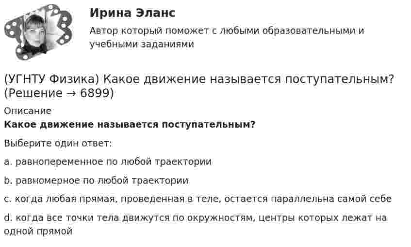      
          Описание
          Какое движение называется поступательным?Выберите один ответ:a. равнопеременное по любой траектории b. равномерное по любой траектории c. когда любая прямая, проведенная в теле, остается параллельна самой себе d. когда все точки тела движутся по окружностям, центры которых лежат на одной прямой   
            
            
            (УГНТУ Физика) Каково отношение абсолютных температур холодильника и нагревателя у идеального теплового двигателя мощностью 15 кВт, если он отдает холодильнику ежесекундно 35 кДж теплоты?(УГНТУ Физика) Какое движение называется поступательным?(УГНТУ Физика) Какое из выражений представляет собой закон Фика для диффузии?(УГНТУ Физика) Какое из выражений представляет собой закон Фурье для теплопроводности?(УГНТУ Физика) Какое из представленных выражений соответствует основному уравнению молекулярно-кинетической теории?(УГНТУ Физика) Какое из тел одинаковой массы имеет наибольший момент инерции?(УГНТУ Физика) Какое количество тепла газ получает или отдает в процессе, показанном на графике (1 – 2 – 3)?(УГНТУ Физика) Если тело движется прямолинейно и равномерно, то(УГНТУ Физика) Закону Ньютона подчиняется:(УГНТУ Физика) За один цикл рабочее тело некоторой тепловой машины потребляет теплоту Q1 и производит работу А. Чему равен КПД этой тепловой машины?(УГНТУ Физика) Известно, что распределение Больцмана частиц по высоте есть вместе с тем распределение частиц по энергии. Укажите вид этой энергии.(УГНТУ Физика) Какая величина называется свободной энергией?(УГНТУ Физика) Какая из молекул газа имеет большую кинетическую энергию при одной и той же температуре: аргон (Ar) – молекулярная масса 40 кг/кмоль, кислород (О2) – молекулярная масса 32 кг/кмоль, метан (СН4) – молекулярная масса 16 кг/кмоль?(УГНТУ Физика) Как изменится сила трения, действующая на тело, движущееся по горизонтальной шероховатой поверхности, если его массу увеличить в 3 раза?