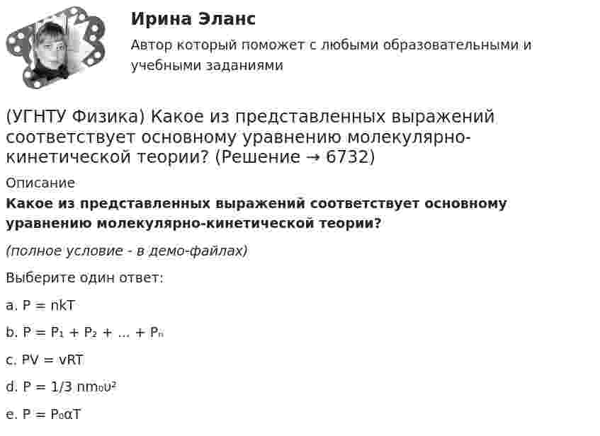     
          Описание
          Какое из представленных выражений соответствует основному уравнению молекулярно-кинетической теории?(полное условие - в демо-файлах)Выберите один ответ:a. P = nkT b. P = P₁ + P₂ + ... + Pₙ c. PV = vRT d. P = 1/3 nm₀υ² e. P = P₀αT   
            
            
            (УГНТУ Физика) Какое из выражений представляет собой закон Фурье для теплопроводности?(УГНТУ Физика) Какое из представленных выражений соответствует основному уравнению молекулярно-кинетической теории?(УГНТУ Физика) Какое из тел одинаковой массы имеет наибольший момент инерции?(УГНТУ Физика) Какое количество тепла газ получает или отдает в процессе, показанном на графике (1 – 2 – 3)?(УГНТУ Физика) Какой вид имеет функция распределения Максвелла?(УГНТУ Физика) Какой из нижеприведенных графиков, наиболее точно отражает зависимость КПД насоса поднимающего воду на верхние этажи здания от его механической мощности?(УГНТУ Физика) Какому закону подчиняется явление, описываемое этой формулой jE = – λ (dT/dx)?(УГНТУ Физика) Известно, что распределение Больцмана частиц по высоте есть вместе с тем распределение частиц по энергии. Укажите вид этой энергии.(УГНТУ Физика) Какая величина называется свободной энергией?(УГНТУ Физика) Какая из молекул газа имеет большую кинетическую энергию при одной и той же температуре: аргон (Ar) – молекулярная масса 40 кг/кмоль, кислород (О2) – молекулярная масса 32 кг/кмоль, метан (СН4) – молекулярная масса 16 кг/кмоль?(УГНТУ Физика) Как изменится сила трения, действующая на тело, движущееся по горизонтальной шероховатой поверхности, если его массу увеличить в 3 раза?(УГНТУ Физика) Как направлен вектор линейной скорости материальной точки при ее движении против часовой стрелки?(УГНТУ Физика) Каково отношение абсолютных температур холодильника и нагревателя у идеального теплового двигателя мощностью 15 кВт, если он отдает холодильнику ежесекундно 35 кДж теплоты?(УГНТУ Физика) Какое движение называется поступательным?
