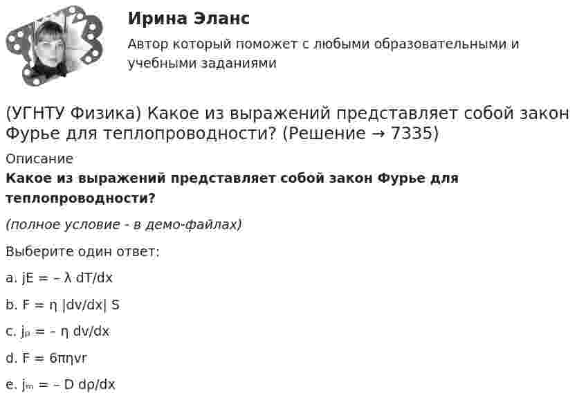     
          Описание
          Какое из выражений представляет собой закон Фурье для теплопроводности?(полное условие - в демо-файлах)Выберите один ответ:a. jE = – λ dT/dx b. F = η |dv/dx| S c. jₚ = – η dv/dx d. F = 6πηvr e. jₘ = – D dρ/dx   
            
            
            (УГНТУ Физика) Какое из выражений представляет собой закон Фика для диффузии?(УГНТУ Физика) Какое из выражений представляет собой закон Фурье для теплопроводности?(УГНТУ Физика) Какое из представленных выражений соответствует основному уравнению молекулярно-кинетической теории?(УГНТУ Физика) Какое из тел одинаковой массы имеет наибольший момент инерции?(УГНТУ Физика) Какое количество тепла газ получает или отдает в процессе, показанном на графике (1 – 2 – 3)?(УГНТУ Физика) Какой вид имеет функция распределения Максвелла?(УГНТУ Физика) Какой из нижеприведенных графиков, наиболее точно отражает зависимость КПД насоса поднимающего воду на верхние этажи здания от его механической мощности?(УГНТУ Физика) За один цикл рабочее тело некоторой тепловой машины потребляет теплоту Q1 и производит работу А. Чему равен КПД этой тепловой машины?(УГНТУ Физика) Известно, что распределение Больцмана частиц по высоте есть вместе с тем распределение частиц по энергии. Укажите вид этой энергии.(УГНТУ Физика) Какая величина называется свободной энергией?(УГНТУ Физика) Какая из молекул газа имеет большую кинетическую энергию при одной и той же температуре: аргон (Ar) – молекулярная масса 40 кг/кмоль, кислород (О2) – молекулярная масса 32 кг/кмоль, метан (СН4) – молекулярная масса 16 кг/кмоль?(УГНТУ Физика) Как изменится сила трения, действующая на тело, движущееся по горизонтальной шероховатой поверхности, если его массу увеличить в 3 раза?(УГНТУ Физика) Как направлен вектор линейной скорости материальной точки при ее движении против часовой стрелки?(УГНТУ Физика) Каково отношение абсолютных температур холодильника и нагревателя у идеального теплового двигателя мощностью 15 кВт, если он отдает холодильнику ежесекундно 35 кДж теплоты?
