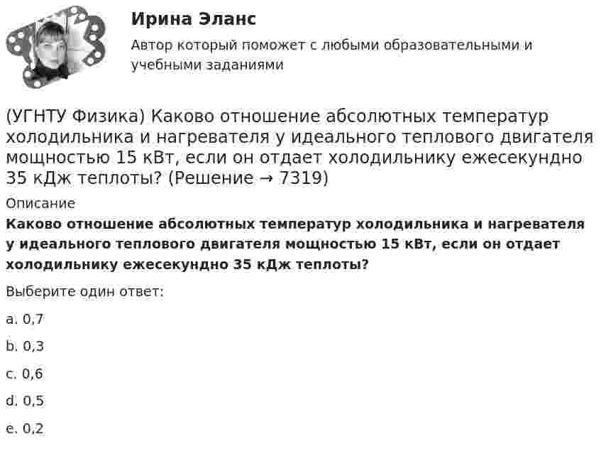      
          Описание
          Каково отношение абсолютных температур холодильника и нагревателя у идеального теплового двигателя мощностью 15 кВт, если он отдает холодильнику ежесекундно 35 кДж теплоты?Выберите один ответ:a. 0,7 b. 0,3 c. 0,6 d. 0,5 e. 0,2   
            
            
            (УГНТУ Физика) Как направлен вектор линейной скорости материальной точки при ее движении против часовой стрелки?(УГНТУ Физика) Каково отношение абсолютных температур холодильника и нагревателя у идеального теплового двигателя мощностью 15 кВт, если он отдает холодильнику ежесекундно 35 кДж теплоты?(УГНТУ Физика) Какое движение называется поступательным?(УГНТУ Физика) Какое из выражений представляет собой закон Фика для диффузии?(УГНТУ Физика) Какое из выражений представляет собой закон Фурье для теплопроводности?(УГНТУ Физика) Какое из представленных выражений соответствует основному уравнению молекулярно-кинетической теории?(УГНТУ Физика) Какое из тел одинаковой массы имеет наибольший момент инерции?(УГНТУ Физика) Если a и aₙ - тангенциальная и нормальная составляющие ускорения, то соотношения: a = a = const aₙ = 0 справедливы для...(УГНТУ Физика) Если тело движется прямолинейно и равномерно, то(УГНТУ Физика) Закону Ньютона подчиняется:(УГНТУ Физика) За один цикл рабочее тело некоторой тепловой машины потребляет теплоту Q1 и производит работу А. Чему равен КПД этой тепловой машины?(УГНТУ Физика) Известно, что распределение Больцмана частиц по высоте есть вместе с тем распределение частиц по энергии. Укажите вид этой энергии.(УГНТУ Физика) Какая величина называется свободной энергией?(УГНТУ Физика) Какая из молекул газа имеет большую кинетическую энергию при одной и той же температуре: аргон (Ar) – молекулярная масса 40 кг/кмоль, кислород (О2) – молекулярная масса 32 кг/кмоль, метан (СН4) – молекулярная масса 16 кг/кмоль?