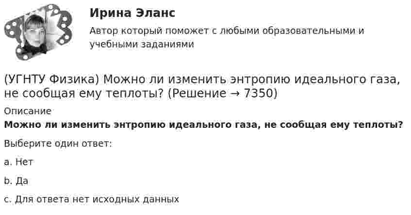      
          Описание
          Можно ли изменить энтропию идеального газа, не сообщая ему теплоты?Выберите один ответ:a. Нет b. Да c. Для ответа нет исходных данных   
            
            
            (УГНТУ Физика) Материальной точкой называется тело,(УГНТУ Физика) Можно ли изменить энтропию идеального газа, не сообщая ему теплоты?(УГНТУ Физика) Момент импульса тела относительно неподвижной оси изменяется со временем по законам а) L ~ ³√t, б) L ~ t. Как изменяется момент сил, действующих на тело, в каждом случае:(УГНТУ Физика) На PV-диаграмме изображен циклический процесс. На участках АВ и ВС температура(УГНТУ Физика)  На PV-диаграмме изображен циклический процесс. На участке ВС и СD температура(УГНТУ Физика) На наклонной плоскости покоится брусок. Если постепенно увеличивать угол между плоскостью и горизонтом, то при величине этого угла значения 30° брусок начинает скользить. Коэффициент трения скольжения при этом равен...(УГНТУ Физика) На рисунке изображен цикл Карно в координатах (Т, S), где S – энтропия. На каком этапе происходит изотермическое расширение. (УГНТУ Физика) Какой вид имеет функция распределения Максвелла?(УГНТУ Физика) Какой из нижеприведенных графиков, наиболее точно отражает зависимость КПД насоса поднимающего воду на верхние этажи здания от его механической мощности?(УГНТУ Физика) Какому закону подчиняется явление, описываемое этой формулой jE = – λ (dT/dx)?(УГНТУ Физика) Какую мощность развивает сила Кориолиса(УГНТУ Физика) К стержню приложены 3 одинаковые по модулю силы, как показано на рисунке. Ось вращения перпендикулярна плоскости рисунка и проходит через точку О. Вектор углового ускорения направлен ...(УГНТУ Физика) К явлениям переноса относится(УГНТУ Физика) К явлениям переноса относится