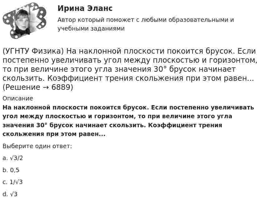      
          Описание
          На наклонной плоскости покоится брусок. Если постепенно увеличивать угол между плоскостью и горизонтом, то при величине этого угла значения 30° брусок начинает скользить. Коэффициент трения скольжения при этом равен...Выберите один ответ:a. √3/2 b. 0,5c. 1/√3d. √3  
            
            
            (УГНТУ Физика)  На PV-диаграмме изображен циклический процесс. На участке ВС и СD температура(УГНТУ Физика) На наклонной плоскости покоится брусок. Если постепенно увеличивать угол между плоскостью и горизонтом, то при величине этого угла значения 30° брусок начинает скользить. Коэффициент трения скольжения при этом равен...(УГНТУ Физика) На рисунке изображен цикл Карно в координатах (Т, S), где S – энтропия. На каком этапе происходит изотермическое расширение. (УГНТУ Физика)  На рисунке показана зависимость вращающего момента от времени. При t = 0, ω > 0. Как меняется угловая скорость в интервале времени t1 – t2.(УГНТУ Физика) На рисунке показан график зависимости проекции скорости движения тела на ось ОХ от времени.    Какова проекция ускорения тела на эту ось в промежутке времени [0,2] с (м/с2)?(УГНТУ Физика) На рисунке показаны силы, действующие на материальную точку. Модуль равнодействующей силы равен (Н):(УГНТУ Физика) На рисунке представлен график зависимости работы некоторой силы от времени. В каком из нижеприведенных соотношений находятся между собой мощности этих сил в моменты времени t1; t2 t3?(УГНТУ Физика) К стержню приложены 3 одинаковые по модулю силы, как показано на рисунке. Ось вращения перпендикулярна плоскости рисунка и проходит через точку О. Вектор углового ускорения направлен ...(УГНТУ Физика) К явлениям переноса относится(УГНТУ Физика) К явлениям переноса относится(УГНТУ Физика) Материальная точка движется по окружности. На чертеже изображена зависимость ее скорости от времени. Точка имеет наибольшее нормальное ускорение в момент времени(УГНТУ Физика) Материальной точкой называется тело,(УГНТУ Физика) Можно ли изменить энтропию идеального газа, не сообщая ему теплоты?(УГНТУ Физика) Момент импульса тела относительно неподвижной оси изменяется со временем по законам а) L ~ ³√t, б) L ~ t. Как изменяется момент сил, действующих на тело, в каждом случае: