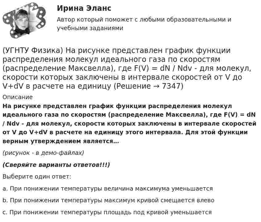     
          Описание
          На рисунке представлен график функции распределения молекул идеального газа по скоростям (распределение Максвелла), где F(V) = dN / Ndv - для молекул, скорости которых заключены в интервале скоростей от V до V+dV в расчете на единицу этого интервала. Для этой функции верным утверждением является…(рисунок - в демо-файлах)(Сверяйте варианты ответов!!!)Выберите один ответ:a. При понижении температуры величина максимума уменьшается b. При понижении температуры максимум кривой смещается влево c. При понижении температуры площадь под кривой уменьшается   
            
            
            (УГНТУ Физика) На рисунке представлен график функции распределения молекул идеального газа по скоростям (распределение Максвелла), где F(V) = dN / Ndv - для молекул, скорости которых заключены в интервале скоростей от V до V+dV в расчете на единицу(УГНТУ Физика) На рисунке представлен график функции распределения молекул идеального газа по скоростям (распределение Максвелла), где F(V) = dN / Ndv - для молекул, скорости которых заключены в интервале скоростей от V до V+dV в расчете на единицу(УГНТУ Физика) На рисунке представлены теоретическая изотерма реального газа abcefgh и экспериментальная abgh. Возможны ли состояния вещества на участках be и fg?(УГНТУ Физика) На рисунке приведена кривая равновесия жидкости и пара в координатах p, Т. К – критическая точка. Каково ее положение на кривой равновесия в координатах T, V?(УГНТУ Физика) На ТР-диаграмме показан процесс изменения состояния некоторой массы идеального газа. Внутренняя энергия газа уменьшилась на 30 кДж. Количество теплоты, отданное газом, равно (кДж):(УГНТУ Физика) Некоторая масса идеального газа переведена из состояния 1 в состояние 2 (Рис.). В каком из этих состояний объем газа больше?(УГНТУ Физика) Некоторое количество вещества с массой m и молярной массой М содержит N молекул. Количество молей вещества равно:(УГНТУ Физика)  На PV-диаграмме изображен циклический процесс. На участке ВС и СD температура(УГНТУ Физика) На наклонной плоскости покоится брусок. Если постепенно увеличивать угол между плоскостью и горизонтом, то при величине этого угла значения 30° брусок начинает скользить. Коэффициент трения скольжения при этом равен...(УГНТУ Физика) На рисунке изображен цикл Карно в координатах (Т, S), где S – энтропия. На каком этапе происходит изотермическое расширение. (УГНТУ Физика)  На рисунке показана зависимость вращающего момента от времени. При t = 0, ω > 0. Как меняется угловая скорость в интервале времени t1 – t2.(УГНТУ Физика) На рисунке показан график зависимости проекции скорости движения тела на ось ОХ от времени.    Какова проекция ускорения тела на эту ось в промежутке времени [0,2] с (м/с2)?(УГНТУ Физика) На рисунке показаны силы, действующие на материальную точку. Модуль равнодействующей силы равен (Н):(УГНТУ Физика) На рисунке представлен график зависимости работы некоторой силы от времени. В каком из нижеприведенных соотношений находятся между собой мощности этих сил в моменты времени t1; t2 t3?