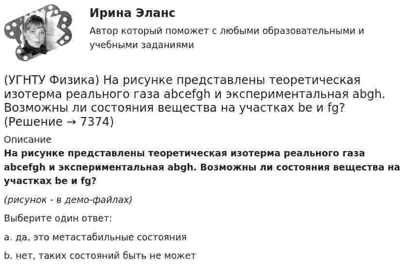     
          Описание
          На рисунке представлены теоретическая изотерма реального газа abcefgh и экспериментальная abgh. Возможны ли состояния вещества на участках be и fg?(рисунок - в демо-файлах)Выберите один ответ:a. да, это метастабильные состояния b. нет, таких состояний быть не может   
            
            
            (УГНТУ Физика) На рисунке представлен график функции распределения молекул идеального газа по скоростям (распределение Максвелла), где F(V) = dN / Ndv - для молекул, скорости которых заключены в интервале скоростей от V до V+dV в расчете на единицу(УГНТУ Физика) На рисунке представлены теоретическая изотерма реального газа abcefgh и экспериментальная abgh. Возможны ли состояния вещества на участках be и fg?(УГНТУ Физика) На рисунке приведена кривая равновесия жидкости и пара в координатах p, Т. К – критическая точка. Каково ее положение на кривой равновесия в координатах T, V?(УГНТУ Физика) На ТР-диаграмме показан процесс изменения состояния некоторой массы идеального газа. Внутренняя энергия газа уменьшилась на 30 кДж. Количество теплоты, отданное газом, равно (кДж):(УГНТУ Физика) Некоторая масса идеального газа переведена из состояния 1 в состояние 2 (Рис.). В каком из этих состояний объем газа больше?(УГНТУ Физика) Некоторое количество вещества с массой m и молярной массой М содержит N молекул. Количество молей вещества равно:(УГНТУ Физика) Обратная задача кинематики состоит в определении(УГНТУ Физика) На наклонной плоскости покоится брусок. Если постепенно увеличивать угол между плоскостью и горизонтом, то при величине этого угла значения 30° брусок начинает скользить. Коэффициент трения скольжения при этом равен...(УГНТУ Физика) На рисунке изображен цикл Карно в координатах (Т, S), где S – энтропия. На каком этапе происходит изотермическое расширение. (УГНТУ Физика)  На рисунке показана зависимость вращающего момента от времени. При t = 0, ω > 0. Как меняется угловая скорость в интервале времени t1 – t2.(УГНТУ Физика) На рисунке показан график зависимости проекции скорости движения тела на ось ОХ от времени.    Какова проекция ускорения тела на эту ось в промежутке времени [0,2] с (м/с2)?(УГНТУ Физика) На рисунке показаны силы, действующие на материальную точку. Модуль равнодействующей силы равен (Н):(УГНТУ Физика) На рисунке представлен график зависимости работы некоторой силы от времени. В каком из нижеприведенных соотношений находятся между собой мощности этих сил в моменты времени t1; t2 t3?(УГНТУ Физика) На рисунке представлен график некоторого процесса, происходящего с идеальным газом в координатах (Р, Т). В координатах (P, V) график этого процесса имеет вид: 