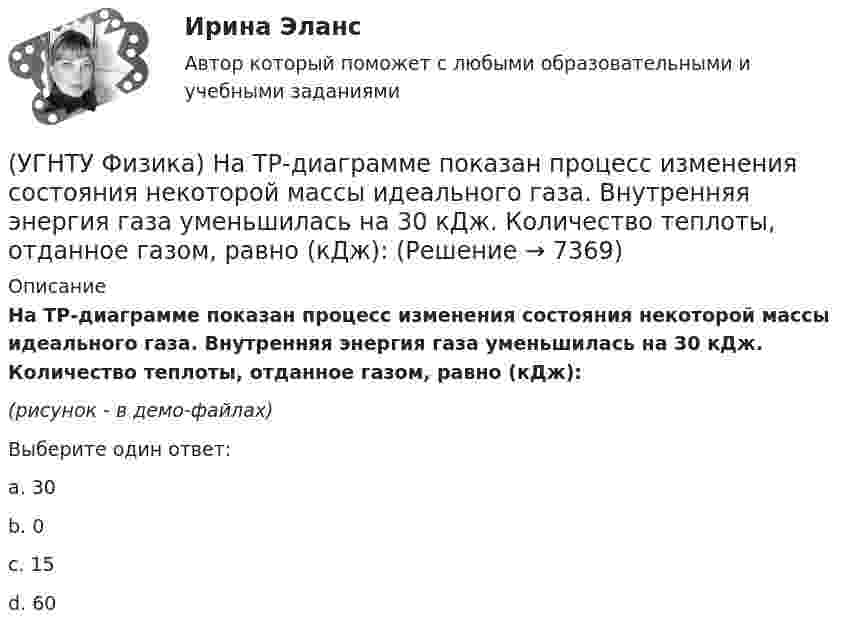     
          Описание
          На ТР-диаграмме показан процесс изменения состояния некоторой массы идеального газа. Внутренняя энергия газа уменьшилась на 30 кДж. Количество теплоты, отданное газом, равно (кДж):(рисунок - в демо-файлах)Выберите один ответ:a. 30 b. 0 c. 15 d. 60   
            
            
            (УГНТУ Физика) На рисунке приведена кривая равновесия жидкости и пара в координатах p, Т. К – критическая точка. Каково ее положение на кривой равновесия в координатах T, V?(УГНТУ Физика) На ТР-диаграмме показан процесс изменения состояния некоторой массы идеального газа. Внутренняя энергия газа уменьшилась на 30 кДж. Количество теплоты, отданное газом, равно (кДж):(УГНТУ Физика) Некоторая масса идеального газа переведена из состояния 1 в состояние 2 (Рис.). В каком из этих состояний объем газа больше?(УГНТУ Физика) Некоторое количество вещества с массой m и молярной массой М содержит N молекул. Количество молей вещества равно:(УГНТУ Физика) Обратная задача кинематики состоит в определении(УГНТУ Физика) Обруч массой 4 кг и радиусом 1м повешен на гвоздь. Его момент инерции относительно мгновенной оси вращения, проходящей через точку подвеса равен(УГНТУ Физика) Одноатомный газ (v1 = 1 моль) и двухатомный газ (v2 = 1 моль) изохорно нагрели от температуры Т1 до температуры Т2. У какого газа произошло большее изменение энтропии?(УГНТУ Физика)  На рисунке показана зависимость вращающего момента от времени. При t = 0, ω > 0. Как меняется угловая скорость в интервале времени t1 – t2.(УГНТУ Физика) На рисунке показан график зависимости проекции скорости движения тела на ось ОХ от времени.    Какова проекция ускорения тела на эту ось в промежутке времени [0,2] с (м/с2)?(УГНТУ Физика) На рисунке показаны силы, действующие на материальную точку. Модуль равнодействующей силы равен (Н):(УГНТУ Физика) На рисунке представлен график зависимости работы некоторой силы от времени. В каком из нижеприведенных соотношений находятся между собой мощности этих сил в моменты времени t1; t2 t3?(УГНТУ Физика) На рисунке представлен график некоторого процесса, происходящего с идеальным газом в координатах (Р, Т). В координатах (P, V) график этого процесса имеет вид: (УГНТУ Физика) На рисунке представлен график функции распределения молекул идеального газа по скоростям (распределение Максвелла), где F(V) = dN / Ndv - для молекул, скорости которых заключены в интервале скоростей от V до V+dV в расчете на единицу(УГНТУ Физика) На рисунке представлен график функции распределения молекул идеального газа по скоростям (распределение Максвелла), где F(V) = dN / Ndv - для молекул, скорости которых заключены в интервале скоростей от V до V+dV в расчете на единицу