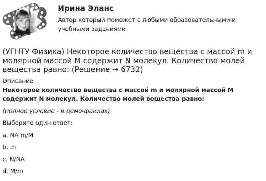     
          Описание
          Некоторое количество вещества с массой m и молярной массой М содержит N молекул. Количество молей вещества равно:(полное условие - в демо-файлах)Выберите один ответ:a. NA m/M b. m c. N/NAd. M/m   
            
            
            (УГНТУ Физика) Некоторая масса идеального газа переведена из состояния 1 в состояние 2 (Рис.). В каком из этих состояний объем газа больше?(УГНТУ Физика) Некоторое количество вещества с массой m и молярной массой М содержит N молекул. Количество молей вещества равно:(УГНТУ Физика) Обратная задача кинематики состоит в определении(УГНТУ Физика) Обруч массой 4 кг и радиусом 1м повешен на гвоздь. Его момент инерции относительно мгновенной оси вращения, проходящей через точку подвеса равен(УГНТУ Физика) Одноатомный газ (v1 = 1 моль) и двухатомный газ (v2 = 1 моль) изохорно нагрели от температуры Т1 до температуры Т2. У какого газа произошло большее изменение энтропии?(УГНТУ Физика)  Определите направление вектора углового ускорения ε, если на тело действует сила F(УГНТУ Физика)   Определите отношение давления воздуха на высоте 1000 м к давлению на высоте 100 м. Воздух у поверхности Земли находится при нормальных условиях, и его температура не зависит от высоты.Ускорение свободного падения принять равным 9,8 (УГНТУ Физика) На рисунке показаны силы, действующие на материальную точку. Модуль равнодействующей силы равен (Н):(УГНТУ Физика) На рисунке представлен график зависимости работы некоторой силы от времени. В каком из нижеприведенных соотношений находятся между собой мощности этих сил в моменты времени t1; t2 t3?(УГНТУ Физика) На рисунке представлен график некоторого процесса, происходящего с идеальным газом в координатах (Р, Т). В координатах (P, V) график этого процесса имеет вид: (УГНТУ Физика) На рисунке представлен график функции распределения молекул идеального газа по скоростям (распределение Максвелла), где F(V) = dN / Ndv - для молекул, скорости которых заключены в интервале скоростей от V до V+dV в расчете на единицу(УГНТУ Физика) На рисунке представлен график функции распределения молекул идеального газа по скоростям (распределение Максвелла), где F(V) = dN / Ndv - для молекул, скорости которых заключены в интервале скоростей от V до V+dV в расчете на единицу(УГНТУ Физика) На рисунке представлены теоретическая изотерма реального газа abcefgh и экспериментальная abgh. Возможны ли состояния вещества на участках be и fg?(УГНТУ Физика) На рисунке приведена кривая равновесия жидкости и пара в координатах p, Т. К – критическая точка. Каково ее положение на кривой равновесия в координатах T, V?