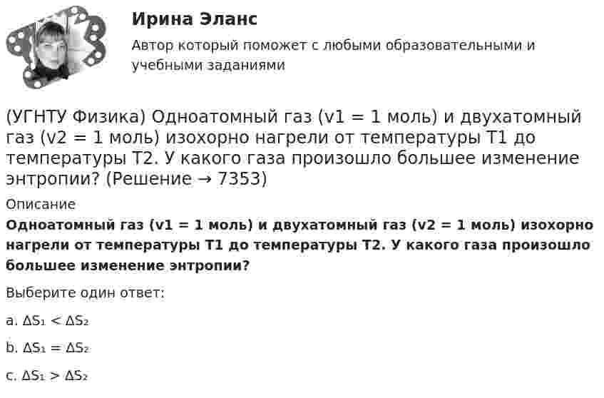      
          Описание
          Одноатомный газ (v1 = 1 моль) и двухатомный газ (v2 = 1 моль) изохорно нагрели от температуры Т1 до температуры Т2. У какого газа произошло большее изменение энтропии?Выберите один ответ:a. ∆S₁ < ∆S₂ b. ∆S₁ = ∆S₂ c. ∆S₁ > ∆S₂   
            
            
            (УГНТУ Физика) Обруч массой 4 кг и радиусом 1м повешен на гвоздь. Его момент инерции относительно мгновенной оси вращения, проходящей через точку подвеса равен(УГНТУ Физика) Одноатомный газ (v1 = 1 моль) и двухатомный газ (v2 = 1 моль) изохорно нагрели от температуры Т1 до температуры Т2. У какого газа произошло большее изменение энтропии?(УГНТУ Физика)  Определите направление вектора углового ускорения ε, если на тело действует сила F(УГНТУ Физика)   Определите отношение давления воздуха на высоте 1000 м к давлению на высоте 100 м. Воздух у поверхности Земли находится при нормальных условиях, и его температура не зависит от высоты.Ускорение свободного падения принять равным 9,8 (УГНТУ Физика) Перенос какой физической величины происходит при внутреннем трении?(УГНТУ Физика) Площадь выделенного участка определяет ...(УГНТУ Физика) Поезд первую половину пути шел со скоростью в 1,5 раза большей, чем вторую половину пути. Какова скорость поезда на первой половине пути, если средняя скорость прохождения всего пути равна 12 м/с?(УГНТУ Физика) На рисунке представлен график функции распределения молекул идеального газа по скоростям (распределение Максвелла), где F(V) = dN / Ndv - для молекул, скорости которых заключены в интервале скоростей от V до V+dV в расчете на единицу(УГНТУ Физика) На рисунке представлен график функции распределения молекул идеального газа по скоростям (распределение Максвелла), где F(V) = dN / Ndv - для молекул, скорости которых заключены в интервале скоростей от V до V+dV в расчете на единицу(УГНТУ Физика) На рисунке представлены теоретическая изотерма реального газа abcefgh и экспериментальная abgh. Возможны ли состояния вещества на участках be и fg?(УГНТУ Физика) На рисунке приведена кривая равновесия жидкости и пара в координатах p, Т. К – критическая точка. Каково ее положение на кривой равновесия в координатах T, V?(УГНТУ Физика) На ТР-диаграмме показан процесс изменения состояния некоторой массы идеального газа. Внутренняя энергия газа уменьшилась на 30 кДж. Количество теплоты, отданное газом, равно (кДж):(УГНТУ Физика) Некоторая масса идеального газа переведена из состояния 1 в состояние 2 (Рис.). В каком из этих состояний объем газа больше?(УГНТУ Физика) Некоторое количество вещества с массой m и молярной массой М содержит N молекул. Количество молей вещества равно: