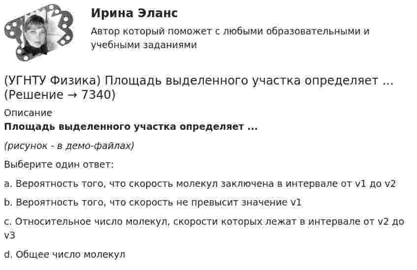     
          Описание
          Площадь выделенного участка определяет ...(рисунок - в демо-файлах)Выберите один ответ:a. Вероятность того, что скорость молекул заключена в интервале от v1 до v2 b. Вероятность того, что скорость не превысит значение v1 c. Относительное число молекул, скорости которых лежат в интервале от v2 до v3 d. Общее число молекул   
            
            
            (УГНТУ Физика) Перенос какой физической величины происходит при внутреннем трении?(УГНТУ Физика) Площадь выделенного участка определяет ...(УГНТУ Физика) Поезд первую половину пути шел со скоростью в 1,5 раза большей, чем вторую половину пути. Какова скорость поезда на первой половине пути, если средняя скорость прохождения всего пути равна 12 м/с?(УГНТУ Физика) Политропическим называют процессы, в ходе которых теплоемкость тела остается постоянной. Уравнение такого процесса PVn = const (где n = (C – Cₚ) / (C – CV)). Какому процессу отвечает значение С =СV?(УГНТУ Физика) Политропическим называют процессы, в ходе которых теплоемкость тела остается постоянной. Уравнение такого процесса PVn = const (где n = (C – Cₚ) / (C – CV)). Какому процессу отвечает значение С =СР?(УГНТУ Физика) Полная механическая энергия тела, катящегося без проскальзывания, определяется по формуле(УГНТУ Физика) По морю курсом на юг идет корабль с постоянной скоростью 30 узлов. В этом случае:(УГНТУ Физика) На ТР-диаграмме показан процесс изменения состояния некоторой массы идеального газа. Внутренняя энергия газа уменьшилась на 30 кДж. Количество теплоты, отданное газом, равно (кДж):(УГНТУ Физика) Некоторая масса идеального газа переведена из состояния 1 в состояние 2 (Рис.). В каком из этих состояний объем газа больше?(УГНТУ Физика) Некоторое количество вещества с массой m и молярной массой М содержит N молекул. Количество молей вещества равно:(УГНТУ Физика) Обратная задача кинематики состоит в определении(УГНТУ Физика) Обруч массой 4 кг и радиусом 1м повешен на гвоздь. Его момент инерции относительно мгновенной оси вращения, проходящей через точку подвеса равен(УГНТУ Физика) Одноатомный газ (v1 = 1 моль) и двухатомный газ (v2 = 1 моль) изохорно нагрели от температуры Т1 до температуры Т2. У какого газа произошло большее изменение энтропии?(УГНТУ Физика)  Определите направление вектора углового ускорения ε, если на тело действует сила F
