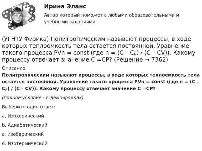     
          Описание
          Политропическим называют процессы, в ходе которых теплоемкость тела остается постоянной. Уравнение такого процесса PVn = const (где n = (C – Cₚ) / (C – CV)). Какому процессу отвечает значение С =СР?(полное условие - в демо-файлах)Выберите один ответ:a. Изохорический b. Адиабатический c. Изобарический d. Изотермический   
            
            
            (УГНТУ Физика) Политропическим называют процессы, в ходе которых теплоемкость тела остается постоянной. Уравнение такого процесса PVn = const (где n = (C – Cₚ) / (C – CV)). Какому процессу отвечает значение С =СV?(УГНТУ Физика) Политропическим называют процессы, в ходе которых теплоемкость тела остается постоянной. Уравнение такого процесса PVn = const (где n = (C – Cₚ) / (C – CV)). Какому процессу отвечает значение С =СР?(УГНТУ Физика) Полная механическая энергия тела, катящегося без проскальзывания, определяется по формуле(УГНТУ Физика) По морю курсом на юг идет корабль с постоянной скоростью 30 узлов. В этом случае:(УГНТУ Физика) Постоянная b в уравнении (p + a/Vₘ²) (Vₘ – b) = RT Ван-дер-Ваальса _________ объём одного моль реального газа по сравнению с идеальным.(УГНТУ Физика) При равнозамедленном движении точки по окружности(УГНТУ Физика) При расчете моментов инерции тела относительно осей, не проходящих через центр масс, используют теорему Штейнера. Если ось вращения тонкостенной трубки перенести из центра масс на расстояние 2R (рис.), то момент инерции относительно(УГНТУ Физика) Обратная задача кинематики состоит в определении(УГНТУ Физика) Обруч массой 4 кг и радиусом 1м повешен на гвоздь. Его момент инерции относительно мгновенной оси вращения, проходящей через точку подвеса равен(УГНТУ Физика) Одноатомный газ (v1 = 1 моль) и двухатомный газ (v2 = 1 моль) изохорно нагрели от температуры Т1 до температуры Т2. У какого газа произошло большее изменение энтропии?(УГНТУ Физика)  Определите направление вектора углового ускорения ε, если на тело действует сила F(УГНТУ Физика)   Определите отношение давления воздуха на высоте 1000 м к давлению на высоте 100 м. Воздух у поверхности Земли находится при нормальных условиях, и его температура не зависит от высоты.Ускорение свободного падения принять равным 9,8 (УГНТУ Физика) Перенос какой физической величины происходит при внутреннем трении?(УГНТУ Физика) Площадь выделенного участка определяет ...