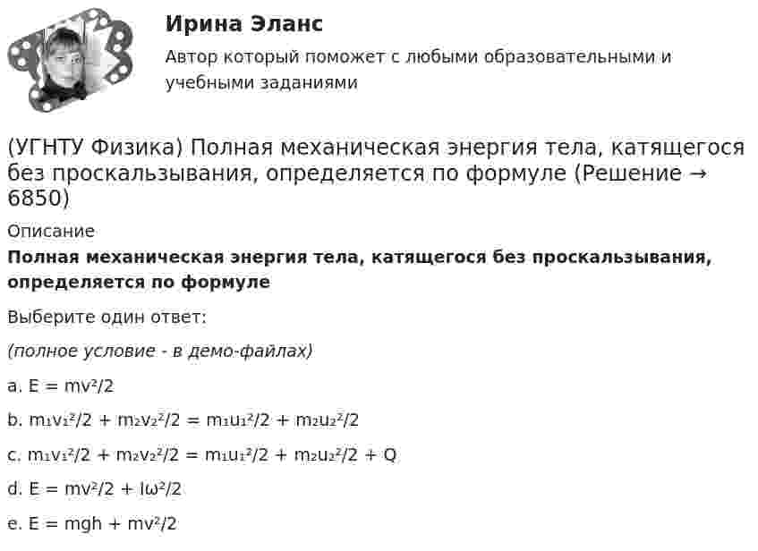     
          Описание
          Полная механическая энергия тела, катящегося без проскальзывания, определяется по формулеВыберите один ответ:(полное условие - в демо-файлах)a. E = mv²/2 b. m₁v₁²/2 + m₂v₂²/2 = m₁u₁²/2 + m₂u₂²/2 c. m₁v₁²/2 + m₂v₂²/2 = m₁u₁²/2 + m₂u₂²/2 + Q d. E = mv²/2 + Iω²/2 e. E = mgh + mv²/2   
            
            
            (УГНТУ Физика) Политропическим называют процессы, в ходе которых теплоемкость тела остается постоянной. Уравнение такого процесса PVn = const (где n = (C – Cₚ) / (C – CV)). Какому процессу отвечает значение С =СР?(УГНТУ Физика) Полная механическая энергия тела, катящегося без проскальзывания, определяется по формуле(УГНТУ Физика) По морю курсом на юг идет корабль с постоянной скоростью 30 узлов. В этом случае:(УГНТУ Физика) Постоянная b в уравнении (p + a/Vₘ²) (Vₘ – b) = RT Ван-дер-Ваальса _________ объём одного моль реального газа по сравнению с идеальным.(УГНТУ Физика) При равнозамедленном движении точки по окружности(УГНТУ Физика) При расчете моментов инерции тела относительно осей, не проходящих через центр масс, используют теорему Штейнера. Если ось вращения тонкостенной трубки перенести из центра масс на расстояние 2R (рис.), то момент инерции относительно(УГНТУ Физика) Раздел механики, изучающий движение тел и причины, которые вызывают или изменяют это движение называется(УГНТУ Физика) Обруч массой 4 кг и радиусом 1м повешен на гвоздь. Его момент инерции относительно мгновенной оси вращения, проходящей через точку подвеса равен(УГНТУ Физика) Одноатомный газ (v1 = 1 моль) и двухатомный газ (v2 = 1 моль) изохорно нагрели от температуры Т1 до температуры Т2. У какого газа произошло большее изменение энтропии?(УГНТУ Физика)  Определите направление вектора углового ускорения ε, если на тело действует сила F(УГНТУ Физика)   Определите отношение давления воздуха на высоте 1000 м к давлению на высоте 100 м. Воздух у поверхности Земли находится при нормальных условиях, и его температура не зависит от высоты.Ускорение свободного падения принять равным 9,8 (УГНТУ Физика) Перенос какой физической величины происходит при внутреннем трении?(УГНТУ Физика) Площадь выделенного участка определяет ...(УГНТУ Физика) Поезд первую половину пути шел со скоростью в 1,5 раза большей, чем вторую половину пути. Какова скорость поезда на первой половине пути, если средняя скорость прохождения всего пути равна 12 м/с?