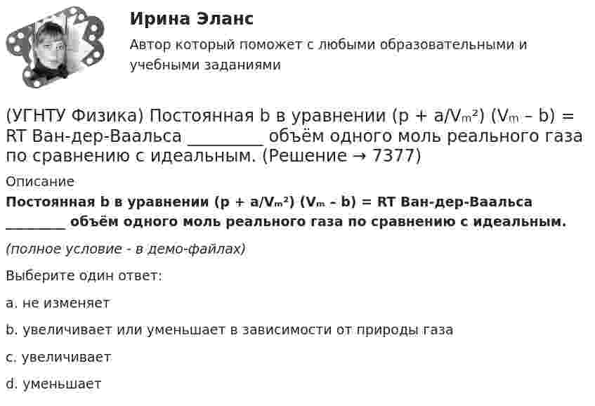     
          Описание
          Постоянная b в уравнении (p + a/Vₘ²) (Vₘ – b) = RT Ван-дер-Ваальса _________ объём одного моль реального газа по сравнению с идеальным.(полное условие - в демо-файлах)Выберите один ответ:a. не изменяетb. увеличивает или уменьшает в зависимости от природы газаc. увеличиваетd. уменьшает  
            
            
            (УГНТУ Физика) По морю курсом на юг идет корабль с постоянной скоростью 30 узлов. В этом случае:(УГНТУ Физика) Постоянная b в уравнении (p + a/Vₘ²) (Vₘ – b) = RT Ван-дер-Ваальса _________ объём одного моль реального газа по сравнению с идеальным.(УГНТУ Физика) При равнозамедленном движении точки по окружности(УГНТУ Физика) При расчете моментов инерции тела относительно осей, не проходящих через центр масс, используют теорему Штейнера. Если ось вращения тонкостенной трубки перенести из центра масс на расстояние 2R (рис.), то момент инерции относительно(УГНТУ Физика) Раздел механики, изучающий движение тел и причины, которые вызывают или изменяют это движение называется(УГНТУ Физика) Распределение Больцмана показывает зависимость ...(УГНТУ Физика) Сила внутреннего трения между двумя слоями газа (жидкости) подчиняется(УГНТУ Физика)  Определите направление вектора углового ускорения ε, если на тело действует сила F(УГНТУ Физика)   Определите отношение давления воздуха на высоте 1000 м к давлению на высоте 100 м. Воздух у поверхности Земли находится при нормальных условиях, и его температура не зависит от высоты.Ускорение свободного падения принять равным 9,8 (УГНТУ Физика) Перенос какой физической величины происходит при внутреннем трении?(УГНТУ Физика) Площадь выделенного участка определяет ...(УГНТУ Физика) Поезд первую половину пути шел со скоростью в 1,5 раза большей, чем вторую половину пути. Какова скорость поезда на первой половине пути, если средняя скорость прохождения всего пути равна 12 м/с?(УГНТУ Физика) Политропическим называют процессы, в ходе которых теплоемкость тела остается постоянной. Уравнение такого процесса PVn = const (где n = (C – Cₚ) / (C – CV)). Какому процессу отвечает значение С =СV?(УГНТУ Физика) Политропическим называют процессы, в ходе которых теплоемкость тела остается постоянной. Уравнение такого процесса PVn = const (где n = (C – Cₚ) / (C – CV)). Какому процессу отвечает значение С =СР?