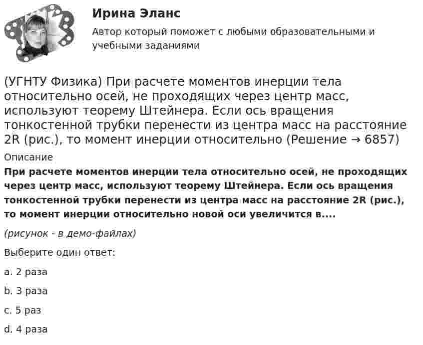     
          Описание
          При расчете моментов инерции тела относительно осей, не проходящих через центр масс, используют теорему Штейнера. Если ось вращения тонкостенной трубки перенести из центра масс на расстояние 2R (рис.), то момент инерции относительно новой оси увеличится в....(рисунок - в демо-файлах)Выберите один ответ:a. 2 раза b. 3 раза c. 5 раз d. 4 раза   
            
            
            (УГНТУ Физика) При равнозамедленном движении точки по окружности(УГНТУ Физика) При расчете моментов инерции тела относительно осей, не проходящих через центр масс, используют теорему Штейнера. Если ось вращения тонкостенной трубки перенести из центра масс на расстояние 2R (рис.), то момент инерции относительно(УГНТУ Физика) Раздел механики, изучающий движение тел и причины, которые вызывают или изменяют это движение называется(УГНТУ Физика) Распределение Больцмана показывает зависимость ...(УГНТУ Физика) Сила внутреннего трения между двумя слоями газа (жидкости) подчиняется(УГНТУ Физика) Сила Кориолиса действует на любое тело, которое движется(УГНТУ Физика) Скорости молекул газа в сосуде характеризуют одной из трех: среднеквадратичной V, наиболее вероятной VB и средней VСР. При этом их величины:(УГНТУ Физика) Перенос какой физической величины происходит при внутреннем трении?(УГНТУ Физика) Площадь выделенного участка определяет ...(УГНТУ Физика) Поезд первую половину пути шел со скоростью в 1,5 раза большей, чем вторую половину пути. Какова скорость поезда на первой половине пути, если средняя скорость прохождения всего пути равна 12 м/с?(УГНТУ Физика) Политропическим называют процессы, в ходе которых теплоемкость тела остается постоянной. Уравнение такого процесса PVn = const (где n = (C – Cₚ) / (C – CV)). Какому процессу отвечает значение С =СV?(УГНТУ Физика) Политропическим называют процессы, в ходе которых теплоемкость тела остается постоянной. Уравнение такого процесса PVn = const (где n = (C – Cₚ) / (C – CV)). Какому процессу отвечает значение С =СР?(УГНТУ Физика) Полная механическая энергия тела, катящегося без проскальзывания, определяется по формуле(УГНТУ Физика) По морю курсом на юг идет корабль с постоянной скоростью 30 узлов. В этом случае: