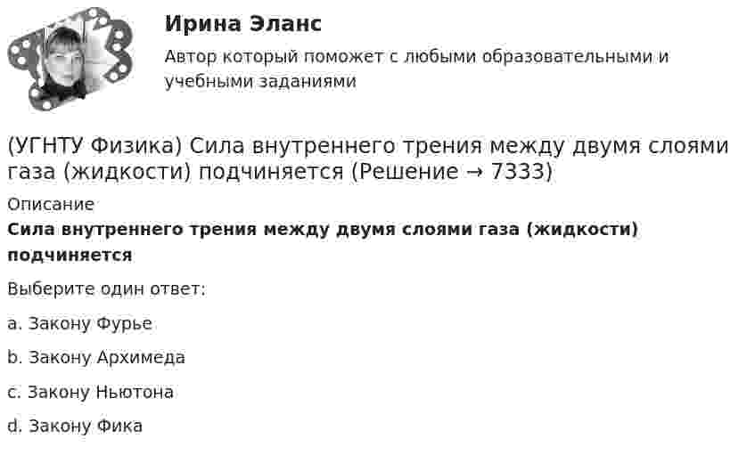      
          Описание
          Сила внутреннего трения между двумя слоями газа (жидкости) подчиняетсяВыберите один ответ:a. Закону Фурье b. Закону Архимеда c. Закону Ньютона d. Закону Фика  
            
            
            (УГНТУ Физика) Распределение Больцмана показывает зависимость ...(УГНТУ Физика) Сила внутреннего трения между двумя слоями газа (жидкости) подчиняется(УГНТУ Физика) Сила Кориолиса действует на любое тело, которое движется(УГНТУ Физика) Скорости молекул газа в сосуде характеризуют одной из трех: среднеквадратичной V, наиболее вероятной VB и средней VСР. При этом их величины:(УГНТУ Физика) Сосуд с одноатомным газом сжали, увеличив концентрацию молекул газа в 6 раз. Одновременно сосуд охладили так, что средняя энергия хаотичного движения молекул газа уменьшилась в 2 раза. Как в результате этого изменилось давление газа в(УГНТУ Физика) Сравните средние квадратичные скорости молекул азота и водорода при одинаковых условиях.(УГНТУ Физика) Средняя кинетическая энергия поступательного движения 2-атомной молекулы равна(УГНТУ Физика) Политропическим называют процессы, в ходе которых теплоемкость тела остается постоянной. Уравнение такого процесса PVn = const (где n = (C – Cₚ) / (C – CV)). Какому процессу отвечает значение С =СV?(УГНТУ Физика) Политропическим называют процессы, в ходе которых теплоемкость тела остается постоянной. Уравнение такого процесса PVn = const (где n = (C – Cₚ) / (C – CV)). Какому процессу отвечает значение С =СР?(УГНТУ Физика) Полная механическая энергия тела, катящегося без проскальзывания, определяется по формуле(УГНТУ Физика) По морю курсом на юг идет корабль с постоянной скоростью 30 узлов. В этом случае:(УГНТУ Физика) Постоянная b в уравнении (p + a/Vₘ²) (Vₘ – b) = RT Ван-дер-Ваальса _________ объём одного моль реального газа по сравнению с идеальным.(УГНТУ Физика) При равнозамедленном движении точки по окружности(УГНТУ Физика) При расчете моментов инерции тела относительно осей, не проходящих через центр масс, используют теорему Штейнера. Если ось вращения тонкостенной трубки перенести из центра масс на расстояние 2R (рис.), то момент инерции относительно