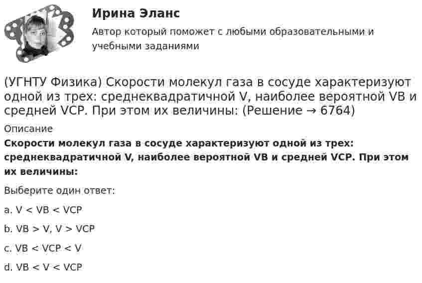      
          Описание
          Скорости молекул газа в сосуде характеризуют одной из трех: среднеквадратичной V, наиболее вероятной VB и средней VСР. При этом их величины:Выберите один ответ:a. V < VB < VСР b. VB > V, V > VСР c. VВ < VСР < V d. VB < V < VСР   
            
            
            (УГНТУ Физика) Сила Кориолиса действует на любое тело, которое движется(УГНТУ Физика) Скорости молекул газа в сосуде характеризуют одной из трех: среднеквадратичной V, наиболее вероятной VB и средней VСР. При этом их величины:(УГНТУ Физика) Сосуд с одноатомным газом сжали, увеличив концентрацию молекул газа в 6 раз. Одновременно сосуд охладили так, что средняя энергия хаотичного движения молекул газа уменьшилась в 2 раза. Как в результате этого изменилось давление газа в(УГНТУ Физика) Сравните средние квадратичные скорости молекул азота и водорода при одинаковых условиях.(УГНТУ Физика) Средняя кинетическая энергия поступательного движения 2-атомной молекулы равна(УГНТУ Физика) Тело движется вдоль оси ОХ. На рисунке изображен график зависимости проекции скорости тела vx от времени t. В течение какого промежутка времени модуль ускорения тела был наибольшим (с)?(УГНТУ Физика) Тело движется с постоянным нормальным ускорением по траектории, изображенной на рисунке. При движении в направлении, указанном стрелкой, величина скорости тела... (УГНТУ Физика) Полная механическая энергия тела, катящегося без проскальзывания, определяется по формуле(УГНТУ Физика) По морю курсом на юг идет корабль с постоянной скоростью 30 узлов. В этом случае:(УГНТУ Физика) Постоянная b в уравнении (p + a/Vₘ²) (Vₘ – b) = RT Ван-дер-Ваальса _________ объём одного моль реального газа по сравнению с идеальным.(УГНТУ Физика) При равнозамедленном движении точки по окружности(УГНТУ Физика) При расчете моментов инерции тела относительно осей, не проходящих через центр масс, используют теорему Штейнера. Если ось вращения тонкостенной трубки перенести из центра масс на расстояние 2R (рис.), то момент инерции относительно(УГНТУ Физика) Раздел механики, изучающий движение тел и причины, которые вызывают или изменяют это движение называется(УГНТУ Физика) Распределение Больцмана показывает зависимость ...