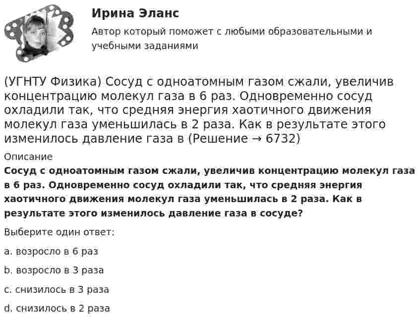      
          Описание
          Сосуд с одноатомным газом сжали, увеличив концентрацию молекул газа в 6 раз. Одновременно сосуд охладили так, что средняя энергия хаотичного движения молекул газа уменьшилась в 2 раза. Как в результате этого изменилось давление газа в сосуде?Выберите один ответ:a. возросло в 6 раз b. возросло в 3 раза c. снизилось в 3 раза d. снизилось в 2 раза   
            
            
            (УГНТУ Физика) Скорости молекул газа в сосуде характеризуют одной из трех: среднеквадратичной V, наиболее вероятной VB и средней VСР. При этом их величины:(УГНТУ Физика) Сосуд с одноатомным газом сжали, увеличив концентрацию молекул газа в 6 раз. Одновременно сосуд охладили так, что средняя энергия хаотичного движения молекул газа уменьшилась в 2 раза. Как в результате этого изменилось давление газа в(УГНТУ Физика) Сравните средние квадратичные скорости молекул азота и водорода при одинаковых условиях.(УГНТУ Физика) Средняя кинетическая энергия поступательного движения 2-атомной молекулы равна(УГНТУ Физика) Тело движется вдоль оси ОХ. На рисунке изображен график зависимости проекции скорости тела vx от времени t. В течение какого промежутка времени модуль ускорения тела был наибольшим (с)?(УГНТУ Физика) Тело движется с постоянным нормальным ускорением по траектории, изображенной на рисунке. При движении в направлении, указанном стрелкой, величина скорости тела... (УГНТУ Физика) Тело массой 2 кг поднято над Землей. Его потенциальная энергия 400 Дж. Если на поверхности Земли потенциальная энергия тела равна нулю и силами сопротивления воздуха можно пренебречь, скорость тела после прохождения 1\4 расстояния(УГНТУ Физика) По морю курсом на юг идет корабль с постоянной скоростью 30 узлов. В этом случае:(УГНТУ Физика) Постоянная b в уравнении (p + a/Vₘ²) (Vₘ – b) = RT Ван-дер-Ваальса _________ объём одного моль реального газа по сравнению с идеальным.(УГНТУ Физика) При равнозамедленном движении точки по окружности(УГНТУ Физика) При расчете моментов инерции тела относительно осей, не проходящих через центр масс, используют теорему Штейнера. Если ось вращения тонкостенной трубки перенести из центра масс на расстояние 2R (рис.), то момент инерции относительно(УГНТУ Физика) Раздел механики, изучающий движение тел и причины, которые вызывают или изменяют это движение называется(УГНТУ Физика) Распределение Больцмана показывает зависимость ...(УГНТУ Физика) Сила внутреннего трения между двумя слоями газа (жидкости) подчиняется