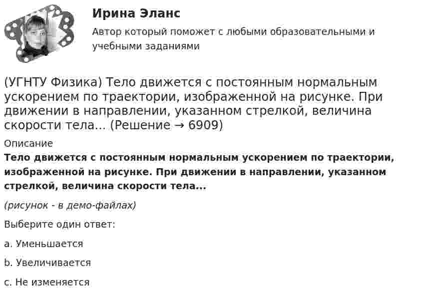     
          Описание
          Тело движется с постоянным нормальным ускорением по траектории, изображенной на рисунке. При движении в направлении, указанном стрелкой, величина скорости тела...(рисунок - в демо-файлах)Выберите один ответ:a. Уменьшается b. Увеличивается c. Не изменяется   
            
            
            (УГНТУ Физика) Тело движется вдоль оси ОХ. На рисунке изображен график зависимости проекции скорости тела vx от времени t. В течение какого промежутка времени модуль ускорения тела был наибольшим (с)?(УГНТУ Физика) Тело движется с постоянным нормальным ускорением по траектории, изображенной на рисунке. При движении в направлении, указанном стрелкой, величина скорости тела... (УГНТУ Физика) Тело массой 2 кг поднято над Землей. Его потенциальная энергия 400 Дж. Если на поверхности Земли потенциальная энергия тела равна нулю и силами сопротивления воздуха можно пренебречь, скорость тела после прохождения 1\4 расстояния(УГНТУ Физика) Тепловая машина работает по циклу Карно. Если температуру холодильника увеличить, то КПД цикла…(УГНТУ Физика) Точка движется по закону Х=5+4t-2t2 (м). Координата, в которой скорость точки обращается в нуль, равна(УГНТУ Физика) Точка М движется по спирали в направлении, указанном стрелкой. Нормальное ускорение по величине не изменяется. При этом величина скорости ...(УГНТУ Физика) Точке В на диаграмме (p, V) соответствует точка В/ на диаграмме (T, S). Как изображается весь участок АВ на диаграмме (T, S), где S– энтропия.(УГНТУ Физика) Раздел механики, изучающий движение тел и причины, которые вызывают или изменяют это движение называется(УГНТУ Физика) Распределение Больцмана показывает зависимость ...(УГНТУ Физика) Сила внутреннего трения между двумя слоями газа (жидкости) подчиняется(УГНТУ Физика) Сила Кориолиса действует на любое тело, которое движется(УГНТУ Физика) Скорости молекул газа в сосуде характеризуют одной из трех: среднеквадратичной V, наиболее вероятной VB и средней VСР. При этом их величины:(УГНТУ Физика) Сосуд с одноатомным газом сжали, увеличив концентрацию молекул газа в 6 раз. Одновременно сосуд охладили так, что средняя энергия хаотичного движения молекул газа уменьшилась в 2 раза. Как в результате этого изменилось давление газа в(УГНТУ Физика) Сравните средние квадратичные скорости молекул азота и водорода при одинаковых условиях.