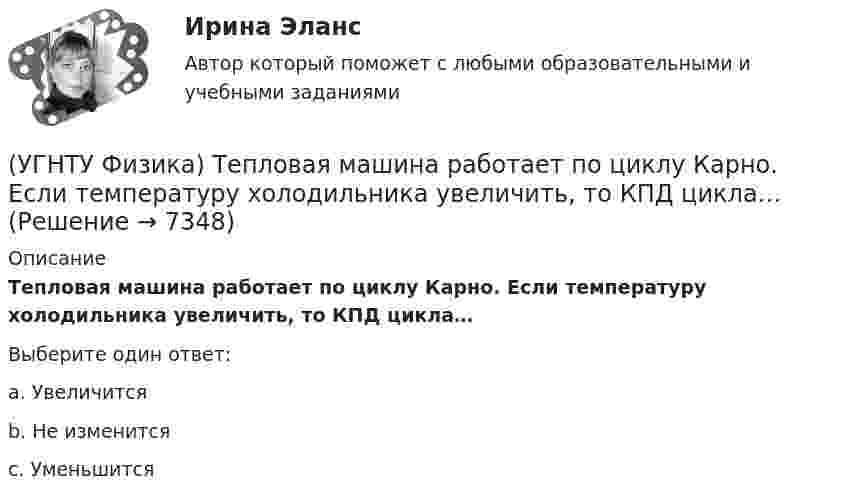      
          Описание
          Тепловая машина работает по циклу Карно. Если температуру холодильника увеличить, то КПД цикла…Выберите один ответ:a. Увеличится b. Не изменится c. Уменьшится   
            
            
            (УГНТУ Физика) Тело массой 2 кг поднято над Землей. Его потенциальная энергия 400 Дж. Если на поверхности Земли потенциальная энергия тела равна нулю и силами сопротивления воздуха можно пренебречь, скорость тела после прохождения 1\4 расстояния(УГНТУ Физика) Тепловая машина работает по циклу Карно. Если температуру холодильника увеличить, то КПД цикла…(УГНТУ Физика) Точка движется по закону Х=5+4t-2t2 (м). Координата, в которой скорость точки обращается в нуль, равна(УГНТУ Физика) Точка М движется по спирали в направлении, указанном стрелкой. Нормальное ускорение по величине не изменяется. При этом величина скорости ...(УГНТУ Физика) Точке В на диаграмме (p, V) соответствует точка В/ на диаграмме (T, S). Как изображается весь участок АВ на диаграмме (T, S), где S– энтропия.(УГНТУ Физика) Укажите зависимость коэффициента диффузии от параметров состояния.(УГНТУ Физика) Укажите, какие факторы обуславливают распределение молекул по высоте.(УГНТУ Физика) Сила внутреннего трения между двумя слоями газа (жидкости) подчиняется(УГНТУ Физика) Сила Кориолиса действует на любое тело, которое движется(УГНТУ Физика) Скорости молекул газа в сосуде характеризуют одной из трех: среднеквадратичной V, наиболее вероятной VB и средней VСР. При этом их величины:(УГНТУ Физика) Сосуд с одноатомным газом сжали, увеличив концентрацию молекул газа в 6 раз. Одновременно сосуд охладили так, что средняя энергия хаотичного движения молекул газа уменьшилась в 2 раза. Как в результате этого изменилось давление газа в(УГНТУ Физика) Сравните средние квадратичные скорости молекул азота и водорода при одинаковых условиях.(УГНТУ Физика) Средняя кинетическая энергия поступательного движения 2-атомной молекулы равна(УГНТУ Физика) Тело движется вдоль оси ОХ. На рисунке изображен график зависимости проекции скорости тела vx от времени t. В течение какого промежутка времени модуль ускорения тела был наибольшим (с)?