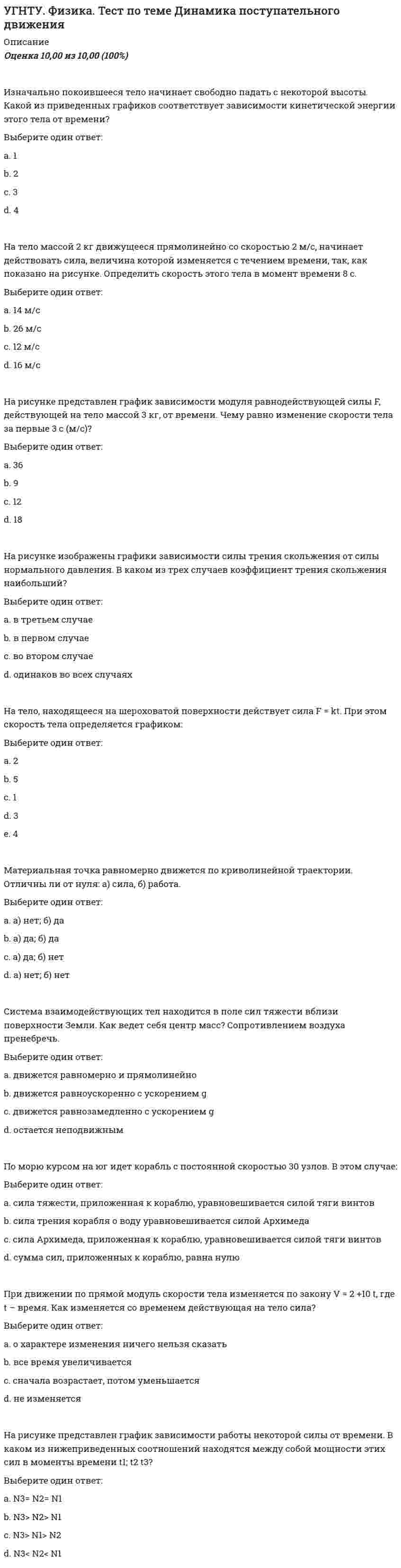      
          Описание
          Оценка	10,00 из 10,00 (100%)Радиус-вектор точки изменяется только по модулю. Что можно сказать о траектории?Выберите один ответ:a. траекторией является окружностьb. траекторией является винтовая линияc. траекторией является линия, все точки которой лежат на сфере радиуса r с центром в начале координатd. траекторией является прямая линия, выходящая из начала координат При равнозамедленном движении точки по раскручивающейся спирали вектор полного ускоренияВыберите один ответ:a. остается неизменнымb. равен нулюc. уменьшается d. увеличиваетсяТочка движется по прямой 0Х. Зависимость координаты точки х от времени t описывается соотношением x(t) = a + bt + ct2, где a, b, c – постоянные величины. Ускорение точки равно:Выберите один ответ:a. c/2b. cc. аd. 2c Тело движется вдоль оси ОХ. На рисунке изображен график зависимости проекции скорости тела vx от времени t. В течение какого промежутка времени модуль ускорения тела был наибольшим (с)?Выберите один ответ:a. 1-3b. 3-4 c. 0-3d. 0-1При равнозамедленном движении точки по окружностиВыберите один ответ:a. b. , c.  d. , Диск радиуса R вращается вокруг вертикальной оси равноускоренно против часовой стрелки. Укажите направление вектора углового ускоренияВыберите один ответ:a. 3 b. 1c. 4d. 2По графику зависимости модуля скорости от времени, представленному на рисунке, определите ускорение прямолинейно движущегося тела в момент времени t = 4 c (м/с2).Выберите один ответ:a. 48b. 1 c. 3d. 2Два шкива связаны ременной передачей. Период вращения правого шкива T=2 с. Чему равен период вращения левого шкива, если его радиус в 2 раза меньше правого?Выберите один ответ:a. 1 с b. 2 сc. 4 сd. 0.5 сМодуль вектора полного ускорения при криволинейном движении равенВыберите один ответ:a. b. c.  d. При равномерном движении по окружностиВыберите один ответ:a. , b. , c. , d. ,  
            
            
            УГНТУ. Физика. Тест по теме КинематикаУГНТУ. Физика. Тест по теме Распределения Максвелла и БольцманаУГНТУ. Физика. Тест по теме Явления переносаУГНТУ Химия нефти и газа (ответы на тесты)УГНТУ Химия (ответы на тесты)Угол наклона плоскости общего положения можно определить с помощью:Уголовное правоУГНТУ Технологии делового взаимодействия ЗФО > Тема 1. Функциональные стили речи. Жанры речевой коммуникации. Речевая норма и культура речи > Модуль 2. Вариант 1УГНТУ. Технологии делового взаимодействия ЗФО Тема 2. Совершенствование навыков речевой деятельности. Нормы языка. Письменная продукция научного и официально-делового стилей Модуль 3. Вариант 1.УГНТУ. Технологии делового взаимодействия ЗФО Тема 2. Совершенствование навыков речевой деятельности. Нормы языка. Письменная продукция научного и официально-делового стилей Модуль 4. Вариант 1.(УГНТУ Физика) Виток радиусом 1 см помещен в центр витка радиусом 15 см так, что плоскости витков взаимно перпендикулярны. Сила тока в каждом витке 3 А. Оценить вращающий момент, действующий на малый виток со стороны большого витка.УГНТУ. Физика: Вторая часть. Электромагнетизм. Тест 3УГНТУ. Физика: Вторая часть. Электромагнетизм. Тест 5УГНТУ. Физика. Контрольная работа по механике в тестовой форме