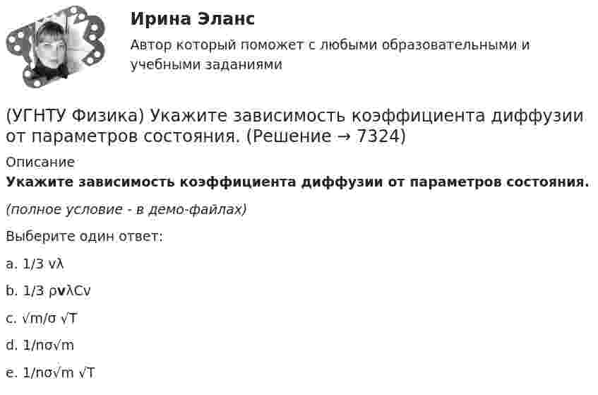     
          Описание
          Укажите зависимость коэффициента диффузии от параметров состояния.(полное условие - в демо-файлах)Выберите один ответ:a. 1/3 vλ b. 1/3 ρvλCv c. √m/σ √T d. 1/nσ√m e. 1/nσ√m √T   
            
            
            (УГНТУ Физика) Точке В на диаграмме (p, V) соответствует точка В/ на диаграмме (T, S). Как изображается весь участок АВ на диаграмме (T, S), где S– энтропия.(УГНТУ Физика) Укажите зависимость коэффициента диффузии от параметров состояния.(УГНТУ Физика) Укажите, какие факторы обуславливают распределение молекул по высоте.(УГНТУ Физика) Физический маятник совершает колебания вокруг оси, проходящей через т. 0 перпендикулярно плоскости рисунка. Для данного положения маятника момент силы тяжести направлен …УГНТУ Человек массой m=60 кг, стоящий на краю горизонтальной платформы массой M=120 кг, вращающейся по инерции вокруг неподвижной вертикальной оси с частотой n1=10 мин-1, переходит к ее центру. Считая платформу круглым однородным диском, а человекаУгол максимальной поляризации при отражении света от кристалла каменной соли равен 57 град. Определите скорость распространения света в этом кристалл.Угол между главными плоскостями поляризатора и анализатора равен 45 град. Во сколько раз уменьшится интенсивность света, выходящего из анализатора, если угол увеличить до 60 град? Сделайте чертеж(УГНТУ Физика) Сравните средние квадратичные скорости молекул азота и водорода при одинаковых условиях.(УГНТУ Физика) Средняя кинетическая энергия поступательного движения 2-атомной молекулы равна(УГНТУ Физика) Тело движется вдоль оси ОХ. На рисунке изображен график зависимости проекции скорости тела vx от времени t. В течение какого промежутка времени модуль ускорения тела был наибольшим (с)?(УГНТУ Физика) Тело движется с постоянным нормальным ускорением по траектории, изображенной на рисунке. При движении в направлении, указанном стрелкой, величина скорости тела... (УГНТУ Физика) Тело массой 2 кг поднято над Землей. Его потенциальная энергия 400 Дж. Если на поверхности Земли потенциальная энергия тела равна нулю и силами сопротивления воздуха можно пренебречь, скорость тела после прохождения 1\4 расстояния(УГНТУ Физика) Тепловая машина работает по циклу Карно. Если температуру холодильника увеличить, то КПД цикла…(УГНТУ Физика) Точка движется по закону Х=5+4t-2t2 (м). Координата, в которой скорость точки обращается в нуль, равна