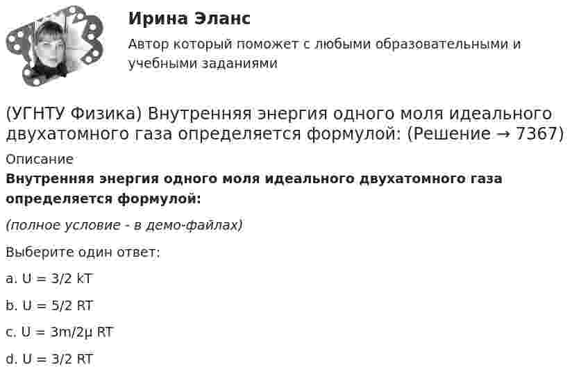     
          Описание
          Внутренняя энергия одного моля идеального двухатомного газа определяется формулой:(полное условие - в демо-файлах)Выберите один ответ:a. U = 3/2 kT b. U = 5/2 RT c. U = 3m/2μ RT d. U = 3/2 RT   
            
            
            (УГНТУ Физика) В некотором процессе газу сообщено 800 Дж теплоты, а его внутренняя энергия уменьшилась на 200 Дж. Найти работу газа в этом процессе. (Дж)(УГНТУ Физика) Внутренняя энергия одного моля идеального двухатомного газа определяется формулой:(УГНТУ Физика) В сосуде неизменного объема находится идеальный газ, массу которого изменяют. На диаграмме (Рис.) показан процесс изменения состояния газа. В какой из точек диаграммы масса газа наименьшая?(УГНТУ Физика) В цилиндре при расширении воздуха давление уменьшается с Р1 = 1200 кПа до Р2 = 400 кПа. Если температура в начале расширения равнялась Т1 = 400 К, а в конце Т2 = 300 К, то отношение объемов до и после расширения V1/V2 равно:(УГНТУ Физика) Давление p кислородаравно 7 МПа, егоплотность ρ=100 кг/м3. Найтитемпературу T кислорода.(УГНТУ Физика) Два человека одинакового веса стоят на горизонтальной платформе, вращающейся вокруг вертикальной оси. Куда будет направлено угловое ускорение платформы, если они начнут двигаться навстречу друг другу вдоль АВ? (УГНТУ Физика) Два шара одинакового объема массой 1 кг и 2 кг, находящихся на одинаковой высоте, выпустили из рук. Сравните скорости V1 и V2 и кинетические энергии Е1 и Е2 этих шаров у Земли.УГНТУ При адиабатном расширении объем кислорода массой 2 кг увеличился в 5 раз. Изменение энтропии при этом равно (Дж/К)УГНТУ При изобарном нагревании 2 моль некоторого идеального газана 90К ему было сообщено количество теплоты 5,25 кДж. Определите, сколько атомов содержит молекула этого газа.УГНТУ Система грузов массами m1=0,5 кг и m2=0,6 кг находится в лифте, движущемся вверх с ускорением а=4,9 м/с. Определите силу натяжения нити (Н), если коэффициент трения между грузом массы m1 и опорой f=0,1. Ответ округлить до десятых доУГНТУ Средняя квадратичная скорость движения молекул идеального газа уменьшилась от V1 = 1200 м/с до 300 м/с. При этом абсолютная температура газа:УГНТУ Стальная проволока некоторого диаметра выдерживает силу натяжения T=4,4 кН. С каким наибольшим ускорением а (мс2) можно поднимать груз массой m=400 кг, подвешенный на этой проволоке, чтобы она не разорваласьУГНТУ Тело брошено со скоростью 0 под углом к горизонту. Найти скорость 0 (м/с), если известно, что высота подъема тела h = 3 м и радиус кривизны траектории тела в верхней точке траектории R = 3 м. Ответ округлить до десятых долей, g = 9,8 м/с2.УГНТУ Точка движется по окружности радиусом R = 20 см с постоянным тангенциальным ускорением а = 5 см/с2. Через какое время t (с) после начала движения нормальное ускорение ап точки будет равно тангенциальному?