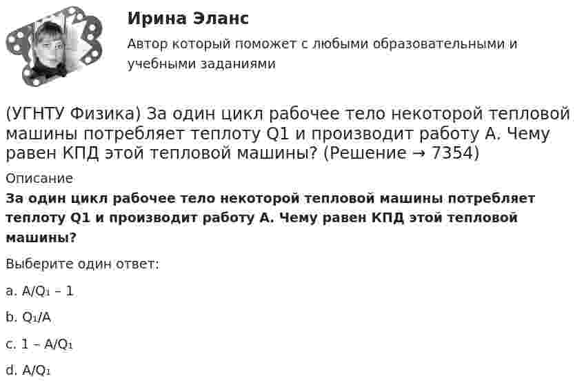      
          Описание
          За один цикл рабочее тело некоторой тепловой машины потребляет теплоту Q1 и производит работу А. Чему равен КПД этой тепловой машины?Выберите один ответ:a. A/Q₁ – 1b. Q₁/A c. 1 – A/Q₁d. A/Q₁  
            
            
            (УГНТУ Физика) Закону Ньютона подчиняется:(УГНТУ Физика) За один цикл рабочее тело некоторой тепловой машины потребляет теплоту Q1 и производит работу А. Чему равен КПД этой тепловой машины?(УГНТУ Физика) Известно, что распределение Больцмана частиц по высоте есть вместе с тем распределение частиц по энергии. Укажите вид этой энергии.(УГНТУ Физика) Какая величина называется свободной энергией?(УГНТУ Физика) Какая из молекул газа имеет большую кинетическую энергию при одной и той же температуре: аргон (Ar) – молекулярная масса 40 кг/кмоль, кислород (О2) – молекулярная масса 32 кг/кмоль, метан (СН4) – молекулярная масса 16 кг/кмоль?(УГНТУ Физика) Как изменится сила трения, действующая на тело, движущееся по горизонтальной шероховатой поверхности, если его массу увеличить в 3 раза?(УГНТУ Физика) Как направлен вектор линейной скорости материальной точки при ее движении против часовой стрелки?(УГНТУ Физика) В цилиндре при расширении воздуха давление уменьшается с Р1 = 1200 кПа до Р2 = 400 кПа. Если температура в начале расширения равнялась Т1 = 400 К, а в конце Т2 = 300 К, то отношение объемов до и после расширения V1/V2 равно:(УГНТУ Физика) Давление p кислородаравно 7 МПа, егоплотность ρ=100 кг/м3. Найтитемпературу T кислорода.(УГНТУ Физика) Два человека одинакового веса стоят на горизонтальной платформе, вращающейся вокруг вертикальной оси. Куда будет направлено угловое ускорение платформы, если они начнут двигаться навстречу друг другу вдоль АВ? (УГНТУ Физика) Два шара одинакового объема массой 1 кг и 2 кг, находящихся на одинаковой высоте, выпустили из рук. Сравните скорости V1 и V2 и кинетические энергии Е1 и Е2 этих шаров у Земли.(УГНТУ Физика) Две гири с разными массами соединены нитью, перекинутой через блок, момент инерции которого J=50 кг·м2 и радиус R=20 см. Момент сил трения вращаю­щегося блока Mтр=98,1 Н·м. Найти разность сил натяже­ния нити Т1 -Т2 (кН) по обе стороны(УГНТУ Физика) Диск вращается равноускоренно вокруг горизонтальной оси. Укажите направление вектора тангенциального ускорения точки А на ободе диска(УГНТУ Физика) Если a и aₙ - тангенциальная и нормальная составляющие ускорения, то соотношения: a = a = const aₙ = 0 справедливы для...