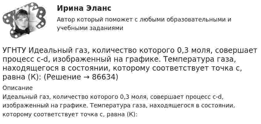      
            Описание
            Идеальный газ, количество которого 0,3 моля, совершает процесс c-d, изображенный на графике. Температура газа, находящегося в состоянии, которому соответствует точка с, равна (К):   
            
            
            УГНТУ Двухатомный идеальный газ занимает объем V1 = 1 л и находится под давлением p1 = 0,1 МПа. После адиабатического сжатия газ занимает объем V2 и создает давление p2. В результате последующего изохорического процесса газ охлаждается до первоначалУГНТУ Идеальный газ, количество которого 0,3 моля, совершает процесс c-d, изображенный на графике. Температура газа, находящегося в состоянии, которому соответствует точка с, равна (К):УГНТУ Из баллона емкостью 5 л из-за неисправности вентиля произошла утечка газа, в результате чего давление понизилось на 2,9 кПа. Температура не менялась и была равна 170С. Сколько молекул ушло из баллона? (1021)УГНТУ Инженерная графика Тест  1 семестрУГНТУ К ободу однородного диска радиусом R=0,2 м приложена касательная сила F=98,l Н. При вращении на диск действует момент сил трения Мтр= 4,9 Нм. Найти массу m диска, если известно, что диск вращается с угловым ускорением =100 УГНТУ Найти отношение линейной скорости v1 движения центра масс шара к линейной скорости v2 диска, скатывающихся без скольжения с наклонной плоскости. Ответ округлить до сотых долей.УГНТУ Полагая коэффициент молекулярной диффузии для жидкости оцените примерно на сколько переместятся молекулы жидкости за счет диффузии за 1 с?Углекислый газ, находящийся при температур 450 К и давлении 0,5 МПа, расширяется адиабатно до тройного объёма. Найти температуру и давление газа после расширения.Угловая скорость маховика зависит от времени t согласно уравнению: w=A*t+B*t^2 (A=0,6 рад/с^2, B=-0,1 рад/с^3). Для точки маховика, находящейся на расстоянии R=0,1 м от оси, найти скорость, полное, тагенциальное и нормальное ускорения в момент временУгловая скорость радиус-вектора вращающейся точки изменяется по закону w = At + Bt2, где А = 1,2 рад/с2,  В = 2 рад/с3. На какой угол повернулась точка за время от t1 = 1 с до t2 = 4 с?Угловые опоры: Выберите один ответ: a.это опоры на прямых участках трассы, к которым подвешиваются провода между соседними анкерными опорами b.это опоры, где провода разных фаз меняют свое взаимное расположение c.это опорУГНТУ oiledu.ru Сохранение репродуктивного здоровья ответы на все тесты на отличноУГНТУ Азот массой m=280 г расширяется в результате изобарного процесса при давлении p=1 МПа. Определите: 1) работу расширения; 2) конечный объем газа, если на расширение затрачена теплота Q=5 кДж, а начальная температура азота T1=290 К.УГНТУ. Высшая математика. 3 семестр. Ответы на лекции.