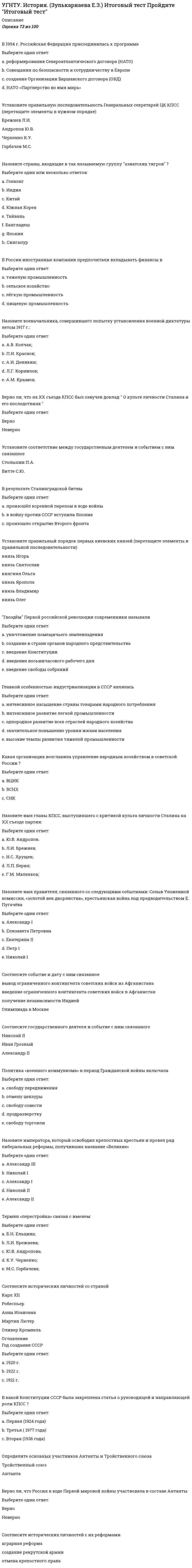      
          Описание
          Оценка	100,00 из 100,00Назовите имя князя, с кем связано окончательное сложение единого Московского государстваВыберите один ответ:a. Иван III; b. Василий I;c. Иван IV.Укажите на что были направлены церковные реформы середины XVII в.Выберите один ответ:a. радикальное преобразование богослужебной практики русской православной церкви;b. устранение различий в богослужебной практике между русской и католической церковью.c. устранение различий в богослужебной практике между русской и греческой церковью; Укажите определение термина «Феодальная вотчина»Выберите один ответ:a. система монастырского землевладенияb. не наследуемое земельное владениеc. наследственное земельное владение d. арендуемое у великого князя земельное владениеe. система кормления и условное земельное пожалование великого князя – младшим дружинникам за военную службуУкажите город, который выступал в качестве основного соперника Москвы при объединении русских земельВыберите один ответ:a. Смоленск;b. Тверь; c. Чернигов;В результате реформ «Избранной рады» основным звеном центрального государственного аппарата стали…Выберите один ответ:a. приказы b. министерстваc. коллегииd. земстваУкажите сражение, в котором московская рать под предводительством Дмитрия Донского разгромила войска золотоордынского правителя МамаяВыберите один ответ:a. Ледовое побоищеb. битва на р. Калкеc. битва на р. Ситиd. Куликовская битва e. Невская битваУкажите княжество, где во время удельного периода древнерусской истории наиболее заметно проявлялась тенденция к монархической властиВыберите один ответ:a. Новгородскоеb. Киевскоеc. Галицко-Волынскоеd. Московскоеe. Владимиро-Суздальское Крестьянская война 1670-1671 гг. связана с именемВыберите один ответ:a. К. Булавинаb. С. Разина c. Хлопкаd. Е. ПугачеваС именем какого царя связано взятие Казани в 1552 годуВыберите один ответ:a. Иван IV b. Алексей Михайлович Романовc. Иван VПолитику союза с Ордой и решительной борьбы с крестоносцами проводил…Выберите один ответ:a. Иван Калитаb. Симеон Гордыйc. Дмитрий Донскойd. Александр Невский e. Даниил ГалицкийПосле деятельности Избранной Рады последовала (и,о)Выберите один ответ:a. опричнина b. реформыХанская грамота, дававшая право на княжение, называлась:Выберите один ответ:a. ярлык; b. яса;c. тамга.Укажите какую роль сыграли Кузьма Минин и Дмитрий Пожарский в годы Смутного времени:Выберите один ответ:a. организовали заговор против Лжедмитрия II;b. возглавили восстание народных масс, направленное против усиления социального гнета.c. руководили народным ополчением, освободившим Москву от польских интервентов; В годы правления Ивана IV в Русском государстве впервые появляетсяВыберите один ответ:a. денежная системаb. стрелецкое войско c. боярское землевладениеd. всероссийский рынокe. мануфактурное производствоС правлением Ивана III связано следующее событиеВыберите один ответ:a. принятие Судебника b. созыв Земского собораc. феодальная междоусобицаНазовите как называли себя самозванцы Смутного времениВыберите один ответ:a. царь Иван Васильевичb. царь Василий Шуйскийc. царь Федор Ивановичd. царевич Дмитрий Иванович e. царь Борис ГодуновНазовите имя московского князя, одержавшего победу в 1380 г. в Куликовской битве над войском МамаяВыберите один ответ:a. Мстислав Удалой;b. Иван Данилович.c. Дмитрий Иванович; Церковный раскол середины XVII в. был связан с реформами патриархаВыберите один ответ:a. Филаретаb. Никона c. Тихонаd. Гермогенаe. ИоваЗолотоордынских чиновников, собиравших дань с русских земель, называлиВыберите один ответ:a. нойоныb. темникиc. баскаки d. данникиС именем кого связана опричнинаВыберите один ответ:a. Иван IV b. Иван IIIc. Иван I  
            
            
            УГНТУ. История. (Зулькарнаева Е.З.) Раздел 2. Русь периода раздробленности.Становление единого Московского централизованного государства. Россия в XVI-XVII веках Пройдите тест № 2УГНТУ. История. (Зулькарнаева Е.З.) Раздел 3. Императорская Россия XVIII - XIX вв. Пройдите тест № 3УГНТУ. История. (Зулькарнаева Е.З.) Раздел 4. Россия в начале XX века Пройдите тест № 4УГНТУ. История. (Зулькарнаева Е.З.) Раздел 5. Великая российская революция и Гражданская война в России Пройдите тест № 5УГНТУ История. (Зулькарнаева Е.З.) > Раздел 6. Советский Союз. Современная РоссияУГНТУ История (Зулькарнаева Е.З.) > Раздел 7. Основные аспекты всеобщей историиУГНТУ Методы обработки экспериментальных данных Тест 2 (20 вопросов)Увеличение скорости обмена информацией и ее применения требует повышения …Увеличить ЭДС гальванического элемента Pt, H2 / HCl (С1) // HCl (С2) / H2, Pt можно, ...Уверенность руководителя в том, что сотрудники, работающие над конкретной проблемой, лучше, чем он сам, понимают ситуацию и им проще найти верное решение, лежит в основе …Увлечение женской борьбой пришло из Америки, и в … различные стили женской спортивной борьбы стали популярными во всем мире, а некоторые из них вошли в олимпийскую программуУ высококвалифицированных спортсменов скоростно-силовых видов спорта …Углеродный атом карбоксильной группы находится в состоянии гибридизацииУглефикация - это содержание в топливе (в масс.% или дол.)
