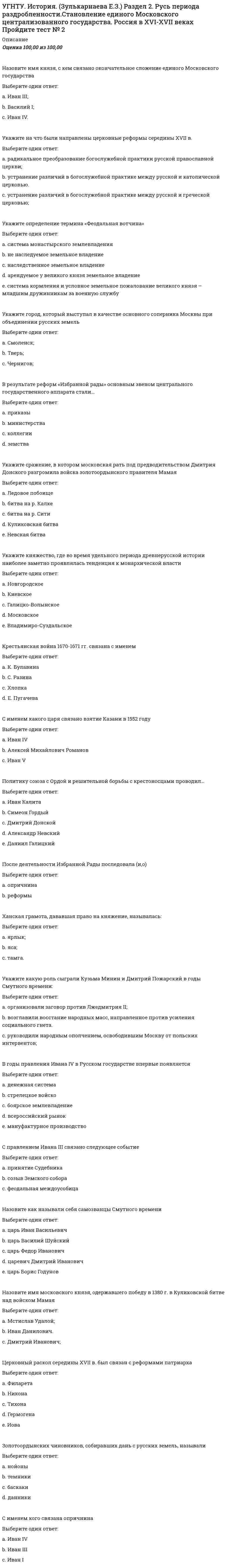      
          Описание
          Оценка	95,00 из 100,00В 1861 г. российские крестьяне получили:Выберите один ответ:a. право выхода из общины.b. свободу от царских повинностей;c. личную свободу; Как назывался орган управления Русской Православной Церковью, созданный Петром I ?Выберите один ответ:a. Юстиц - коллегияb. Министерство по вопросам верыc. Синод d. Сенатe. Приказ по вопросам верыПрограмма какого общества (декабристов) предполагала установление в России республикиВыберите один ответ:a. Южного общества b. Северного обществаОдин из периодов правления Александра I характеризует понятиеВыберите один ответ:a. опричнинаb. контрреформыc. просвещенный абсолютизмd. аракчеевщина e. бироновщинаВ период правления Александра I крепостное право было отмененоВыберите один ответ:a. Сибири.b. в Прибалтике; c. Средней Азии;С именем кого связана победа в Северной войне (1700- 1721 гг.)Выберите один ответ:a. Иван IVb. Дмитрий Донскойc. Александр Невскийd. Иван IIIe. Пётр I В царствование Александра I создаются:Выберите один ответ:a. министерства. b. коллегии;c. приказы;Укажите порядок формирования регулярной армии по военной реформе Петра I:Выберите один ответ:a. рекрутские наборы. b. всеобщая воинская повинность;c. добровольный;Укажите государственного деятеля периода правления Александра I, который подготовил общий проект государственных преобразований в РоссииВыберите один ответ:a. П.Д. Киселевb. Е.Ф. Канкринc. А.А. Аракчеевd. М.М. Сперанский e. С.С. УваровПри Екатерине II была созвана Уложенная комиссия с целью:Выберите один ответ:a. создания нового свода законов. b. заключения мирного договора с Пруссией;c. выборов нового императора;Укажите орган государственного управления при Петре IВыберите один ответ:a. коллегии b. Земский соборc. министерстваd. приказыe. Избранная РадаВ период реформ Петра I в целях государственного управления создается:Выберите один ответ:a. Государственная дума.b. Государственный совет;c. Сенат; Назовите название подати, которая была введена финансовой реформой Петра I:Выберите один ответ:a. подворная;b. подушная; c. Большая соха.Хронологические рамки крестьянской войны под предводительством Емельяна ПугачёваВыберите один ответ:a. 1767 - 1768 гг.b. 1700 - 1721 гг.c. 1773 -1775 гг.  Социокультурный феномен, вошедший в историю под названием Золотой век русской культуры , приходится на периодВыберите один ответ:a. XVI векb. XIX век c. XVII векd. XX векe. XVIII векВ марте 1881 г. народовольцами был убит:Выберите один ответ:a. Николай I;b. Александр II; c. Александр III.Хронологические рамки Крымской войныВыберите один ответ:a. 1861 - 1865 гг.b. 1813 -1814 гг.c. 1853 -1856 гг. Внутренняя политика Александра III получила названиеВыберите один ответ:a. контрреформы b. полицейский социализмc. просвещенный абсолютизмd. министерская чехардаКак называлось движение, предпринятое народниками Выберите один ответ:a.  За правду b.  За землю c.  За волю d.  За царяe.  Хождение в народ  Укажите правителя Российской империи эпохи дворцовых переворотовВыберите один ответ:a. Иван VIb. Александр I c. Екатерина IId. Павел Ie. Петр I  
            
            
            УГНТУ. История. (Зулькарнаева Е.З.) Раздел 3. Императорская Россия XVIII - XIX вв. Пройдите тест № 3УГНТУ. История. (Зулькарнаева Е.З.) Раздел 4. Россия в начале XX века Пройдите тест № 4УГНТУ. История. (Зулькарнаева Е.З.) Раздел 5. Великая российская революция и Гражданская война в России Пройдите тест № 5УГНТУ История. (Зулькарнаева Е.З.) > Раздел 6. Советский Союз. Современная РоссияУГНТУ История (Зулькарнаева Е.З.) > Раздел 7. Основные аспекты всеобщей историиУГНТУ Методы обработки экспериментальных данных Тест 2 (20 вопросов)УГНТУ Речевая коммуникация > Тема 1. Функциональные стили речи. Жанры речевой коммуникации. Речевая норма и культура речи > Модуль 1. Вариант 2Увеличить ЭДС гальванического элемента Pt, H2 / HCl (С1) // HCl (С2) / H2, Pt можно, ...Уверенность руководителя в том, что сотрудники, работающие над конкретной проблемой, лучше, чем он сам, понимают ситуацию и им проще найти верное решение, лежит в основе …Увлечение женской борьбой пришло из Америки, и в … различные стили женской спортивной борьбы стали популярными во всем мире, а некоторые из них вошли в олимпийскую программуУ высококвалифицированных спортсменов скоростно-силовых видов спорта …Углеродный атом карбоксильной группы находится в состоянии гибридизацииУглефикация - это содержание в топливе (в масс.% или дол.)УГНТУ. История. (Зулькарнаева Е.З.) Итоговый тест Пройдите Итоговый тест