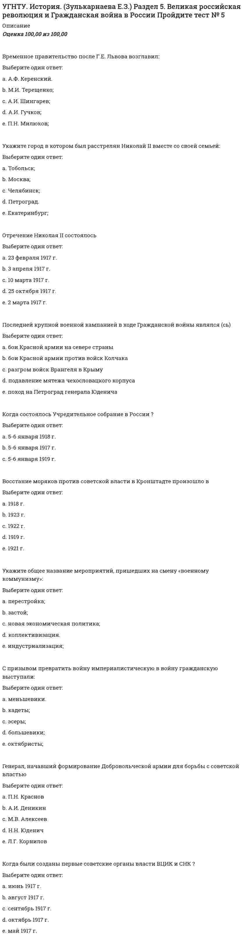      
          Описание
          Баллы: 40,00/40,00Оценка: 100,00 из 100,00 
          Оглавление
          Укажите главу СССР в 1964-1982 гг.Выберите один ответ:a. К.У. Черненкоb. Л.И. Брежнев c. М.С. Горбачёвd. Н.С. Хрущёвe. Ю.В. АндроповКто возглавлял Государственный Комитет Обороны ( ГКО ) в годы ВОв ?Выберите один ответ:a. Берия Л.П.b. Калинин М.И.c. Сталин И.В. d. Жуков Г.К.e. Микоян А. И.Когда произошла советско - финляндская война ( Зимняя война )Выберите один ответ:a. ноябрь 1941 - январь 1942b. декабрь 1940 - февраль 1941c. ноябрь 1939 - март 1940  В 1936-1938 гг. СССР оказывал помощь республиканскому правительствуВыберите один ответ:a. Францииb. Чехословакииc. Польшиd. Испании e. ПортугалииПрограмма, разработанная экономистами Шаталиным и Явлинским, и предлагавшая за короткий срок проведение приватизации государственных предприятий называласьВыберите один ответ:a. «Выбор России» b. «Экономический рывок»c. «500 дней» d. «Опережение капиталистической экономики»e. «Ускорение»Коллективизация сельского хозяйства сопровождаласьВыберите один ответ:a. массовым раскулачиванием и записью в колхозы b. уменьшением посевных площадейc. паспортизацией крестьянd. расширением прав и труда свобод колхозниковe. заменой продразверстки на продналогНа выборах президента Российской Федерации в 1996 г. основным соперником Б.Н.Ельцина былВыберите один ответ:a. В.С.Черномырдинb. Г.А.Селезневc. Г.А.Зюганов d. В.В.ПутинС чьим именем связывают понятие  застой  в СССР ?Выберите один ответ:a. Хрущёв Н.С.b. Андропов Ю.В.c. Черненко К.У.d. Сталин И.В.e. Брежнев Л.И. Первоначально (по Беловежскому соглашению) в Содружество Независимых Государств (СНГ) вошлиВыберите один ответ:a. Россия, Украина, Узбекистанb. Россия, Армения, Грузияc. Россия, Белоруссия, Украина d. Россия, Белоруссия, Казахстанe. Россия, Украина, КазахстанЗаконодательным органом современной Российской Федерации являетсяВыберите один ответ:a. Федеральное собрание  b. Конституционный судc. Кабинет министровd. Съезд народных депутатовe. Верховный советНазовите план германского командования молниеносной войны против СССР:Выберите один ответ:a. «Барбаросса»; b. «Цитадель»;c. «Тайфун».Декларация о государственном суверенитете России была принятаВыберите один ответ:a. 12 июня 1991 г.b. 12 июня 1988 г.c. 12 июня 1990 г. d. 12 июня 1987 г.e. 12 июня 1989 г.Автор статьи Головокружение от успехов, в которой вина за издержки коллективизации возлагалась на местных руководителейВыберите один ответ:a. Л.Д. Троцкийb. Л.Б. Каменевc. Н.И. Бухаринd. А.И. Рыковe. И.В. Сталин Распад СССР стал неизбежен после:Выберите один ответ:a. избрания президентом России Б. Ельцина;b. войны в Нагорном Карабахе;c. августовского путча 1991 г. В какой Конституции СССР была закреплена статья о руководящей и направляющей роли КПСС ?Выберите один ответ:a. Вторая (1936 года)b. Третья ( 1977 года) c. Первая (1924 года)Укажите дату начала ваучерной приватизации в Российской ФедерацииВыберите один ответ:a. 1997b. 1992 c. 1990d. 1985e. 1995Назовите имя главы КПСС, выступившего с критикой культа личности Сталина на XX съезде партии:Выберите один ответ:a. Ю.В. Андропов.b. Л.П. Берия;c. Л.И. Брежнев;d. Н.С. Хрущев; e. Г.М. Маленков;С именем кого соотносится понятие  Оттепель в СССР Выберите один ответ:a. Ю.В. Андроповb. М.С. Горбачёвc. Н.С. Хрущёв Основные капиталовложения после Великой Отечественной войны шли на восстановление и развитиеВыберите один ответ:a. тяжелой промышленности b. сельского хозяйстваc. социальной инфраструктурыd. легкой промышленностиe. пищевой промышленностиОпределите форму национально-государственного устройства СССР в соответствии с Союзным договором от 1922 г.:Выберите один ответ:a. унитарное;b. федеративное; c. конфедеративное.Дата принятия Конституции Российской ФедерацииВыберите один ответ:a. 12 декабря 2003 г.b. 12 декабря 1991 г.c. 12 декабря 1993 г. d. 12 декабря 1995 г.e. 12 декабря 2000 г.Проект создания СССР на принципах автономного устройства его республик разработалВыберите один ответ:a. Ф.Э.Дзержинскийb. В.И.Ленинc. И.В.Сталин d. Л.Д.Троцкийe. М.И. КалининДоклад о культе личности И.В. Сталина прозвучал наВыберите один ответ:a. XXI съезде партии b. XXII съезде партииc. XX съезде партии d. XIX съезде партии e. XVIII съезде партии В СССР в 1970-е гг. велось строительство:Выберите один ответ:a. Транссибирской железной дороги.b. Байкало-Амурской магистрали; c. Китайско-Восточной железной дороги;При каком президенте РФ произошел крупнейший дефолт в российской экономикеВыберите один ответ:a. Путин В.В.b. Медведев Д.А.c. Ельцин Б.Н. Первым президентом СССР былВыберите один ответ:a. Ю. В. Андроповb. Г. А. Зюгановc. Н. И. Рыжковd. М. С. Горбачев e. Б. Н. ЕльцинВ результате Сталинградской битвыВыберите один ответ:a. произошёл коренной перелом в ходе войны b. в войну против СССР вступила Японияc. произошло открытие Второго фронтаПервым президентом Российской Федерации был избранВыберите один ответ:a. В.В. Путинb. Б.Н. Ельцин c. Н.И. Рыжковd. Г.А. Зюгановe. М.С. ГорбачевТермин «перестройка» связан с именем:Выберите один ответ:a. Ю.В. Андропова.b. Л.И. Брежнева;c. К.У. Черненко;d. Б.Н. Ельцина;e. М.С. Горбачева; Какое условное название носит советско-финляндская война 1939 - 1940 гг.Выберите один ответ:a.  Зимняя война  b.  Осенняя войнаc.  Летняя войнаУкажите где проходило освоение залежных и целинных земель в 1950-е гг.:Выберите один ответ:a. Украина и Прибалтика.b. Казахстан и Сибирь; c. Сибирь и Дальний Восток;Идею о передаче полномочий федерального центра автономиям в таком объеме, который им по силам реализовать («сколько проглотите»), выдвигал в 1991 г.:Выберите один ответ:a. В.В. Жириновский.b. Р.И. Хасбулатов;c. Б.Н. Ельцин; d. Г.А. Явлинский;e. М.С. Горбачев;Какая битва является крупнейшим танковым сражением в мировой истории?Выберите один ответ:a. Сталинградская битваb. Курская битва c. Московская битваВ октябре 1993 г. в РФ произошло (а)Выберите один ответ:a. начало ваучерной приватизацииb. принятие Декларации о государственном суверенитетеc. начало первой чеченской кампанииd. конфронтация Верховного Совета с президентом e. принятие КонституцииВ 1974 г. из СССР был высланВыберите один ответ:a. А. Сахаровb. В. Астафьевc. В. Шукшинd. А. Солженицын e. Б. МожаевВ результате реформы управления в промышленности при Н.С. Хрущёве появилисьВыберите один ответ:a. Министерстваb. Наркоматыc. Департаментыd. Совнархозы e. ГлавкиВ 1994 г. Российская Федерация присоединилась к программеВыберите один ответ:a. НАТО «Партнерство во имя мира» b. создания Организации Варшавского договора (ОВД)c. Совещания по безопасности и сотрудничеству в Европеd. реформирования Североатлантического договора (НАТО)В какой стране находился ограниченный контингент советских войск в 1979 - 1989 гг.?Выберите один ответ:a. Пакистанb. Афганистан c. Китайd. Индияe. ЕгипетВерховным Главнокомандующим в годы Великой Отечественной войны былВыберите один ответ:a. К.К. Рокоссовскийb. Г.К. Жуковc. К.Е. Ворошиловd. И.В. Сталин e. А.М. ВасилевскийИ.В. Сталин скончался вВыберите один ответ:a. 1952 г.b. 1953 г. c. 1945 г.d. 1949 г.e. 1947 г. 
            
            
            УГНТУ История. (Зулькарнаева Е.З.) > Раздел 6. Советский Союз. Современная РоссияУГНТУ История (Зулькарнаева Е.З.) > Раздел 7. Основные аспекты всеобщей историиУГНТУ Методы обработки экспериментальных данных Тест 2 (20 вопросов)УГНТУ Речевая коммуникация > Тема 1. Функциональные стили речи. Жанры речевой коммуникации. Речевая норма и культура речи > Модуль 1. Вариант 2УГНТУ. Технологии делового взаимодействия ЗФО Итоговая аттестация Итоговый модуль. БакалавриатУГНТУ. Технологии делового взаимодействия ЗФО Тема 1. Функциональные стили речи. Жанры речевой коммуникации. Речевая норма и культура речи Модуль 1. Вариант 1УГНТУ Технологии делового взаимодействия ЗФО > Тема 1. Функциональные стили речи. Жанры речевой коммуникации. Речевая норма и культура речи > Модуль 2. Вариант 1У высококвалифицированных спортсменов скоростно-силовых видов спорта …Углеродный атом карбоксильной группы находится в состоянии гибридизацииУглефикация - это содержание в топливе (в масс.% или дол.)УГНТУ. История. (Зулькарнаева Е.З.) Итоговый тест Пройдите Итоговый тестУГНТУ. История. (Зулькарнаева Е.З.) Раздел 2. Русь периода раздробленности.Становление единого Московского централизованного государства. Россия в XVI-XVII веках Пройдите тест № 2УГНТУ. История. (Зулькарнаева Е.З.) Раздел 3. Императорская Россия XVIII - XIX вв. Пройдите тест № 3УГНТУ. История. (Зулькарнаева Е.З.) Раздел 4. Россия в начале XX века Пройдите тест № 4