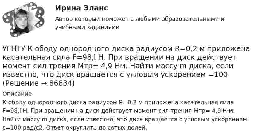      
            Описание
            К ободу однородного диска радиусом R=0,2 м приложена касательная сила F=98,l Н. При вращении на диск действует момент сил трения Мтр= 4,9 Н·м. Найти массу m диска, если известно, что диск вращается с угловым ускорением ε=100 рад/с2. Ответ округлить до сотых долей.   
            
            
            УГНТУ Инженерная графика Тест  1 семестрУГНТУ К ободу однородного диска радиусом R=0,2 м приложена касательная сила F=98,l Н. При вращении на диск действует момент сил трения Мтр= 4,9 Нм. Найти массу m диска, если известно, что диск вращается с угловым ускорением =100 УГНТУ Найти отношение линейной скорости v1 движения центра масс шара к линейной скорости v2 диска, скатывающихся без скольжения с наклонной плоскости. Ответ округлить до сотых долей.УГНТУ Полагая коэффициент молекулярной диффузии для жидкости оцените примерно на сколько переместятся молекулы жидкости за счет диффузии за 1 с?УГНТУ При адиабатном расширении объем кислорода массой 2 кг увеличился в 5 раз. Изменение энтропии при этом равно (Дж/К)УГНТУ При изобарном нагревании 2 моль некоторого идеального газана 90К ему было сообщено количество теплоты 5,25 кДж. Определите, сколько атомов содержит молекула этого газа.УГНТУ Система грузов массами m1=0,5 кг и m2=0,6 кг находится в лифте, движущемся вверх с ускорением а=4,9 м/с. Определите силу натяжения нити (Н), если коэффициент трения между грузом массы m1 и опорой f=0,1. Ответ округлить до десятых доУгловые опоры: Выберите один ответ: a.это опоры на прямых участках трассы, к которым подвешиваются провода между соседними анкерными опорами b.это опоры, где провода разных фаз меняют свое взаимное расположение c.это опорУГНТУ oiledu.ru Сохранение репродуктивного здоровья ответы на все тесты на отличноУГНТУ Азот массой m=280 г расширяется в результате изобарного процесса при давлении p=1 МПа. Определите: 1) работу расширения; 2) конечный объем газа, если на расширение затрачена теплота Q=5 кДж, а начальная температура азота T1=290 К.УГНТУ. Высшая математика. 3 семестр. Ответы на лекции.УГНТУ Два шара движутся во взаимно перпендикулярных направлениях. Скорость и масса первого шара 4 м/с и 200 г, второго 2 м/с и 300 г. После абсолютно неупругого столкновения импульс шаров в СИ равен…УГНТУ Двухатомный идеальный газ занимает объем V1 = 1 л и находится под давлением p1 = 0,1 МПа. После адиабатического сжатия газ занимает объем V2 и создает давление p2. В результате последующего изохорического процесса газ охлаждается до первоначалУГНТУ Идеальный газ, количество которого 0,3 моля, совершает процесс c-d, изображенный на графике. Температура газа, находящегося в состоянии, которому соответствует точка с, равна (К):
