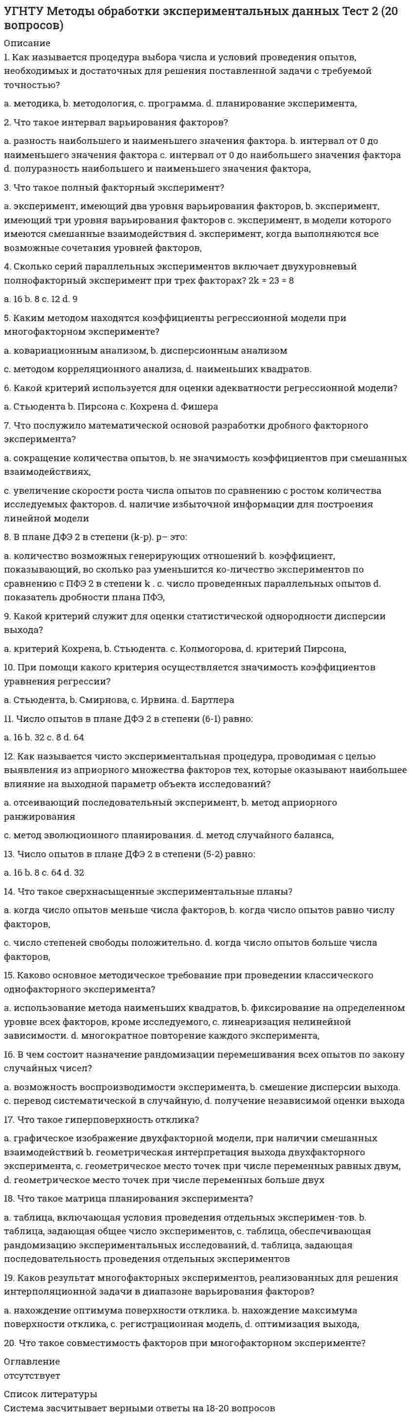      
          Описание
          Оценка 16,00 из 20,00 (80%) 
          Оглавление
          Автор, впервые выделивший элементы коммуникативной ситуации (оратор, предмет, о котором он говорит, лицо, к которому он обращается).Выберите один ответ:a. Цицерон.b. Платонc. Аристотель. d. Демокрит.Дайте правильное определение темпу речи.Выберите один ответ:a. Дополнительная артикуляционно-акустическая окраска голоса, её колорит.b. Точность произношения звуков в слове.c. Скорость произнесения речевых элементов. d. Правильность артикуляции, ее отчетливость и манера произнесения.Дистанция, которую соблюдают люди при общении на официальных приемах и дружеских вечеринках.Выберите один ответ:a. От 15 до 46 см.b. От 46 см до 1,2 м. c. Более 3,6 м.d. От 1,2 м. до 3,6 м.Один из видов коммуникативной деятельности человека; результат деятельности - текст (статья, сообщение и т.д.).Выберите один ответ:a. Речь. b. Мышление.c. Язык.d. Речевая ситуация.Определите, в какой столбик со словами официально-деловой речи попали слова из других пластов речи.Выберите один ответ:a. Вышестоящие лица.b. Похлопотать о заложении в опекунский совет.c. Избрать место жительства. d. Лесной массив.Определите, к какому функционально-смысловому типу речи относится следующий текст: Сегодня - рубеж. История близко приблизилась к нам и с надеждой заглядывает нам в глаза: не ошибись, не струсь, не испугайся! Человек, сегодня ты еще многое можешь сделать, завтра может быть поздно! Будь умным, и не чужой дядя будет за нас решать, а мы сами должны отстоять и укрепить демократию и народовластие, другой силы нет. (М. Ульянов).Выберите один ответ:a. Описание.b. Повествованием с элементами описания.c. Рассуждение. d. Повествование.Определите, к какому функциональному стилю речи относится приведённый ниже отрывок: Почти 11% всей земной суши скрыто подо льдом. Объем льда оценивается в 30 000 000 км3. Сюда входят и айсберги, и льды Северного полюса, и материковые льды Антарктиды, и ледяные пики горных хребтов. Ученые предполагают, что период общего сокращения оледенения, наблюдавшийся с начала прошлого века, заканчивается.Выберите один ответ:a. Публицистический.b. Официально-деловой.c. Научный. d. Художественный.Определите, к какому функциональному стилю речи относится приведённый ниже отрывок: Это был человек лет тридцать двух-трёх от роду, среднего роста, приятной наружности, с тёмно-серыми глазами, но с отсутствием всякой определённой идеи, всякой сосредоточенности в чертах лица. Мысль гуляла вольной птицей по лицу, порхала в глазах, садилась на полуотворённые губы, пряталась в складках лба, потом совсем пропадала, и тогда во всём лице теплился ровный свет бесконечности.Выберите один ответ:a. Публицистический.b. Художественный. c. Официально-деловой.d. Разговорный.Основная функция языка, при которой происходит установление контакта между участниками общения.Выберите один ответ:a. Эмотивная.b. Фатическая. c. Агитационная.d. Информационная.Основные признаки коммуникативной ситуации.Выберите один ответ:a. Коммуниканты (адресат-адресант), коммуникативный код, предмет речи, условия общения.b. Цель и предмет речи, условия общения, канал сообщения, коммуникативный код, форма сообщения.c. Коммуниканты (адресант-адресат), коммуникативный код, предмет речи, цель речевого события.d. Коммуниканты (адресант-адресат), предмет речи, канал сообщения, коммуникативный код, речевая интенция, условия общения. Отметьте правильное утверждение.Выберите один ответ:a. Механизмы кодирования информации действуют при слушании и чтении. b. Говорение, слушание, письмо, чтение - это виды речевой деятельности.c. Характеристики получателя не являются важным фактором, влияющим на результативность коммуникации.d. Коммуникативный акт не является речевым действием.Разновидность речи, при которой языковое оформление мысли осуществляется без ее высказывания, устного или письменного.Выберите один ответ:a. Монолог.b. Внешняя речь.c. Внутренняя речь. d. Диалог.Разновидность языка как сложного системного единства, включающего в себя литературный язык, диалекты, жаргоны, просторечие и арго.Выберите один ответ:a. Народный язык.b. Разговорный язык.c. Национальный язык. d. Литературный язык.Свойство речи, обеспечивающее строгое соответствие структуры и стилистических особенностей речи условиям и задачам общения, содержанию выражаемой информации, избранному жанру и стилю изложения.Выберите один ответ:a. Богатство речи.b. Точность речи.c. Уместность речи. d. Правильность речи.Средство общения, не относящееся к невербальным средствам.Выберите один ответ:a. Улыбка.b. Нет верного ответа. c. Голос.d. Дистанция между партнерами по общению.Укажите наиболее общие особенности лексики официально-делового стиля речи.Выберите один ответ:a. Употребление слов с суффиксами субъективной оценки, неполных предложений, вводных слов, слов-обращений, междометий, модальных частиц, повторов.b. Употребление слов в их прямом значении; широкое использование абстрактной лексики и терминов; отсутствие образных средств.c. Употребление официально-деловой лексики; устойчивых, стандартизированных оборотов речи. d. Употребление общественно-политической лексики.Укажите словари, помогающие разобраться в значениях близких по звучанию, но различных по смыслу слов.Выберите один ответ:a. Словари омонимов.b. Словари антонимов.c. Словари синонимов.d. Словари паронимов. Укажите тип текста, где излагаются события, развиваются действия, есть сюжет, персонажи, диалоги.Выберите один ответ:a. Рассуждение.b. Повествование. c. Описание.d. Повествование с элементами описания.Укажите фразеологический оборот, имеющий значение совершать необдуманные поступки?Выберите один ответ:a. Терять голову. b. Петь дифирамбы.c. Курить фимиам.d. Биться головой об лед.Укажите функции разговорного стиля:Выберите один ответ:a. Общение. b. Воздействие.c. Изображение и воздействие.d. Сообщение. 
            
            
            УГНТУ Речевая коммуникация > Тема 1. Функциональные стили речи. Жанры речевой коммуникации. Речевая норма и культура речи > Модуль 1. Вариант 2УГНТУ. Технологии делового взаимодействия ЗФО Итоговая аттестация Итоговый модуль. БакалавриатУГНТУ. Технологии делового взаимодействия ЗФО Тема 1. Функциональные стили речи. Жанры речевой коммуникации. Речевая норма и культура речи Модуль 1. Вариант 1УГНТУ Технологии делового взаимодействия ЗФО > Тема 1. Функциональные стили речи. Жанры речевой коммуникации. Речевая норма и культура речи > Модуль 2. Вариант 1УГНТУ. Технологии делового взаимодействия ЗФО Тема 2. Совершенствование навыков речевой деятельности. Нормы языка. Письменная продукция научного и официально-делового стилей Модуль 3. Вариант 1.УГНТУ. Технологии делового взаимодействия ЗФО Тема 2. Совершенствование навыков речевой деятельности. Нормы языка. Письменная продукция научного и официально-делового стилей Модуль 4. Вариант 1.(УГНТУ Физика) Виток радиусом 1 см помещен в центр витка радиусом 15 см так, что плоскости витков взаимно перпендикулярны. Сила тока в каждом витке 3 А. Оценить вращающий момент, действующий на малый виток со стороны большого витка.УГНТУ. История. (Зулькарнаева Е.З.) Итоговый тест Пройдите Итоговый тестУГНТУ. История. (Зулькарнаева Е.З.) Раздел 2. Русь периода раздробленности.Становление единого Московского централизованного государства. Россия в XVI-XVII веках Пройдите тест № 2УГНТУ. История. (Зулькарнаева Е.З.) Раздел 3. Императорская Россия XVIII - XIX вв. Пройдите тест № 3УГНТУ. История. (Зулькарнаева Е.З.) Раздел 4. Россия в начале XX века Пройдите тест № 4УГНТУ. История. (Зулькарнаева Е.З.) Раздел 5. Великая российская революция и Гражданская война в России Пройдите тест № 5УГНТУ История. (Зулькарнаева Е.З.) > Раздел 6. Советский Союз. Современная РоссияУГНТУ История (Зулькарнаева Е.З.) > Раздел 7. Основные аспекты всеобщей истории