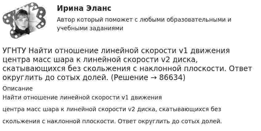      
            Описание
            Найти отношение линейной скорости v1 движенияцентра масс шара к линейной скорости v2 диска, скатывающихся безскольжения с наклонной плоскости. Ответ округлить до сотых долей.   
            
            
            УГНТУ К ободу однородного диска радиусом R=0,2 м приложена касательная сила F=98,l Н. При вращении на диск действует момент сил трения Мтр= 4,9 Нм. Найти массу m диска, если известно, что диск вращается с угловым ускорением =100 УГНТУ Найти отношение линейной скорости v1 движения центра масс шара к линейной скорости v2 диска, скатывающихся без скольжения с наклонной плоскости. Ответ округлить до сотых долей.УГНТУ Полагая коэффициент молекулярной диффузии для жидкости оцените примерно на сколько переместятся молекулы жидкости за счет диффузии за 1 с?УГНТУ При адиабатном расширении объем кислорода массой 2 кг увеличился в 5 раз. Изменение энтропии при этом равно (Дж/К)УГНТУ При изобарном нагревании 2 моль некоторого идеального газана 90К ему было сообщено количество теплоты 5,25 кДж. Определите, сколько атомов содержит молекула этого газа.УГНТУ Система грузов массами m1=0,5 кг и m2=0,6 кг находится в лифте, движущемся вверх с ускорением а=4,9 м/с. Определите силу натяжения нити (Н), если коэффициент трения между грузом массы m1 и опорой f=0,1. Ответ округлить до десятых доУГНТУ Средняя квадратичная скорость движения молекул идеального газа уменьшилась от V1 = 1200 м/с до 300 м/с. При этом абсолютная температура газа:УГНТУ oiledu.ru Сохранение репродуктивного здоровья ответы на все тесты на отличноУГНТУ Азот массой m=280 г расширяется в результате изобарного процесса при давлении p=1 МПа. Определите: 1) работу расширения; 2) конечный объем газа, если на расширение затрачена теплота Q=5 кДж, а начальная температура азота T1=290 К.УГНТУ. Высшая математика. 3 семестр. Ответы на лекции.УГНТУ Два шара движутся во взаимно перпендикулярных направлениях. Скорость и масса первого шара 4 м/с и 200 г, второго 2 м/с и 300 г. После абсолютно неупругого столкновения импульс шаров в СИ равен…УГНТУ Двухатомный идеальный газ занимает объем V1 = 1 л и находится под давлением p1 = 0,1 МПа. После адиабатического сжатия газ занимает объем V2 и создает давление p2. В результате последующего изохорического процесса газ охлаждается до первоначалУГНТУ Идеальный газ, количество которого 0,3 моля, совершает процесс c-d, изображенный на графике. Температура газа, находящегося в состоянии, которому соответствует точка с, равна (К):УГНТУ Из баллона емкостью 5 л из-за неисправности вентиля произошла утечка газа, в результате чего давление понизилось на 2,9 кПа. Температура не менялась и была равна 170С. Сколько молекул ушло из баллона? (1021)