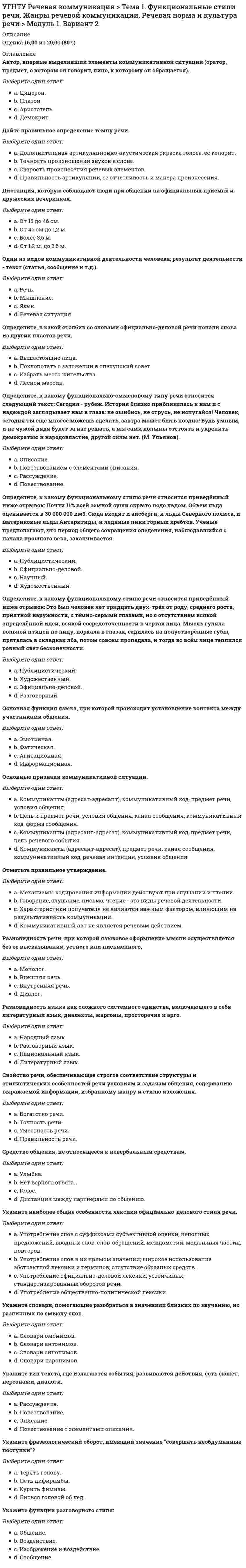      
          Описание
          Оценка	19,00 из 20,00 (95%)Отметьте фразу, содержащую положительную оценку научного сочинения.Выберите один ответ:a. Мы придерживаемся другой точки зрения…b. Трудно согласиться с автором…c. Мы считаем, что нужно бы рассмотреть и другие точки зрения…d. Следует признать достоинство такого подхода к решению… e. Представляется ошибочным…Автор одного из первых памятников русского речевого этикета «Домострой».Выберите один ответ:a. М.В. Ломоносов.b. Феофан Прокопович.c. Петр 1.d. Екатерина IIe. Симеон Полоцкий. Определите, к какому функциональному стилю речи относится приведённый ниже отрывок. Реформа орфографии 1918г. приблизила письмо к живой речи (т.е. отменила целый ряд традиционных, а не фонематических орфограмм). Приближение орфографии к живой речи обычно вызывает и движение в другом направлении: стремление сблизить произношение с орфографией… Однако влияние письма контролировалось развитием внутренних фонетических тенденций. Только те орфографические особенности оказали сильное влияние на литературное произношение. Которые помогали развиваться русской фонетической системе по закону И.А. Бодуэна де Куртенэ или способствовали устранению фразеологизмов в этой системе… При этом, надо подчеркнуть что, во-первых, эти особенности были известны в конце ХIХ в. и что, во-вторых, их и сейчас нельзя считать полностью победившими в современном русском литературном произношении. С ними конкурируют старые литературные нормы.Выберите один ответ:a. Официально-деловой.b. Научный. c. Разговорныйd. Художественный.e. Публицистический.Отметьте правильное утверждение.Выберите один ответ:a. В дискуссии возможно использование некорректных приемов ведения спора.b. Понятия «диспут», «дискуссия», «полемика» обозначают одно и то же.c. Отличительной чертой дискуссии выступает отсутствие тезиса. d. Полемика – спор, направленный на победу над противником.e. Все ответы верны.Определите, к какому функциональному стилю речи относится приведённый ниже отрывок. Один раз я даже управлял департаментом. И странно: директор уехал,- куда уехал, неизвестно. Ну, натурально, пошли толки: как, что, кому занять место? Многие из генералов находились охотники и брались, но подойдут, бывало,- нет, мудрено. Кажется, и легко на вид, а рассмотришь – просто черт возьми!Выберите один ответ:a. Разговорный. b. Научныйc. Официально-деловой.d. Публицистический.e. Художественный.Укажите жанр, содержащий общую оценку произведения.Выберите один ответ:a. Отзыв. b. Обозрение.c. Аннотацияd. Рецензия.e. Заявление.Укажите наиболее общие особенности лексики официально-делового стиля речи.Выберите один ответ:a. Употребление слов с суффиксами субъективной оценки, неполных предложений, вводных слов, слов-обращений, междометий, модальных частиц, повторов.b. Употребление общественно-политической лексики.c. Предполагает предварительный отбор ; для создания образов используются все языковые средстваd. Употребление официально-деловой лексики; устойчивых, стандартизированных оборотов речи. e. Употребление слов в их прямом значении; широкое использование абстрактной лексики и терминов; отсутствие образных средств.Отметьте числительное, в котором допущена ошибка при склонении.Выберите один ответ:a. Четыремстам.b. Двоимиc. Тридцатью двумя.d. Двухсот трем. e. Шести десятых.Выберите слова, не являющиеся синонимами.Выберите один ответ:a. Жарко – холодно. b. Кавалерия – конница.c. Лишний – избытычный.d. Думать – размышлять.e. Жалованье – зарплатаЧасть фразы (группа слов, реже одно слово), выделяемая ритмико-интонационными средствами.Выберите один ответ:a. Логическое ударение.b. Фраза.c. Фонетическое слово.d. Речевой такт (звено), синтагма. e. Логическая паузаУкажите временную остановку звучания, в течение которой речевые органы не артикулируют, происходит разрыв потока речи.Выберите один ответ:a. Силаb. Высота.c. Тембр.d. Пауза. e. Темп.Часть фразы (группа слов, реже одно слово), выделяемая ритмико-интонационными средствами.Выберите один ответ:a. Логическая паузаb. Речевой такт (звено), синтагма. c. Фонетическое слово.d. Логическое ударение.e. Фраза. 
          Оглавление
          Укажите наиболее общие особенности лексики языка художественных произведений.Выберите один ответ:a. Наличие речевых клише, широкое использование терминологии и номенклатурных наименований, наличие сложных несокращенных слов, аббревиатур.b. Употребление слов в их прямом значении; широкое использование абстрактной лексики и терминов; отсутствие образных средств.c. Употребление слов с суффиксами субъективной оценки, неполных предложений, вводных слов, слов-обращений, междометий, модальных частиц, повторовd. Предварительный отбор ; для создания образов используются все языковые средства. e. Употребление общественно-политической лексики.Определите, к какому функциональному стилю речи относится приведённый ниже отрывок. Ведь от любви родители и строги-то к вам бывают, от любви вас и бранят-то, всё думают добру научить. Ну, а это нынче не нравится. И пойдут детки-то по людям славить, что мать ворчунья, что мать проходу не даёт, со свету сживает. А, сохрани Господи, каким-нибудь словом снохе не угодить, ну и пошёл разговор, что свекровь заела совсем.Выберите один ответ:a. Разговорный. b. Художественный.c. Официально-деловой.d. Публицистический.e. НаучныйУкажите вид деятельности, не относящийся к речевой.Выберите один ответ:a. Говорение.b. Чтение.c. Слушание.d. Размышление. e. Все ответы верныУкажите наиболее общие особенности лексики научного стиля речи.Выберите один ответ:a. Употребление общественно-политической лексики.b. Употребление слов в их прямом значении; широкое использование абстрактной лексики и терминов; отсутствие образных средств. c. Употребление слов с суффиксами субъективной оценки, неполных предложений, вводных слов, слов-обращений, междометий, модальных частиц, повторов.d. Употребление официально-деловой лексики; устойчивых, стандартизированных оборотов речи.e. Предполагает предварительный отбор ; для создания образов используются все языковые средстваИсключите пункт, не являющийся композиционной частью научной статьи.Выберите один ответ:a. Аргументация полученных результатов.b. Постановка задачи, обоснование актуальности темы.c. Формулировка выводовd. Процесс исследования фактов.e. Сведения об авторе. Вид распорядительного документа.Выберите один ответ:a. Договор.b. Протокол.c. Служебное письмо.d. Распоряжение. e. Объяснительная запискаВажнейшее условие точности речи и ее правильности.Выберите один ответ:a. Соблюдение лексических норм. b. Соблюдение синтаксических норм.c. Соблюдение словообразовательных норм.d. Соблюдение орфографических нормe. Соблюдение грамматических норм.Отметьте числительное, в котором допущена ошибка при склонении.Выберите один ответ:a. К ста.b. Двухтысячно третий. c. Тремя десятыми.d. Пятьюдесятью.e. Тринадцатью 
            
            
            УГНТУ. Технологии делового взаимодействия ЗФО Итоговая аттестация Итоговый модуль. БакалавриатУГНТУ. Технологии делового взаимодействия ЗФО Тема 1. Функциональные стили речи. Жанры речевой коммуникации. Речевая норма и культура речи Модуль 1. Вариант 1УГНТУ Технологии делового взаимодействия ЗФО > Тема 1. Функциональные стили речи. Жанры речевой коммуникации. Речевая норма и культура речи > Модуль 2. Вариант 1УГНТУ. Технологии делового взаимодействия ЗФО Тема 2. Совершенствование навыков речевой деятельности. Нормы языка. Письменная продукция научного и официально-делового стилей Модуль 3. Вариант 1.УГНТУ. Технологии делового взаимодействия ЗФО Тема 2. Совершенствование навыков речевой деятельности. Нормы языка. Письменная продукция научного и официально-делового стилей Модуль 4. Вариант 1.(УГНТУ Физика) Виток радиусом 1 см помещен в центр витка радиусом 15 см так, что плоскости витков взаимно перпендикулярны. Сила тока в каждом витке 3 А. Оценить вращающий момент, действующий на малый виток со стороны большого витка.УГНТУ. Физика: Вторая часть. Электромагнетизм. Тест 3УГНТУ. История. (Зулькарнаева Е.З.) Раздел 2. Русь периода раздробленности.Становление единого Московского централизованного государства. Россия в XVI-XVII веках Пройдите тест № 2УГНТУ. История. (Зулькарнаева Е.З.) Раздел 3. Императорская Россия XVIII - XIX вв. Пройдите тест № 3УГНТУ. История. (Зулькарнаева Е.З.) Раздел 4. Россия в начале XX века Пройдите тест № 4УГНТУ. История. (Зулькарнаева Е.З.) Раздел 5. Великая российская революция и Гражданская война в России Пройдите тест № 5УГНТУ История. (Зулькарнаева Е.З.) > Раздел 6. Советский Союз. Современная РоссияУГНТУ История (Зулькарнаева Е.З.) > Раздел 7. Основные аспекты всеобщей историиУГНТУ Методы обработки экспериментальных данных Тест 2 (20 вопросов)