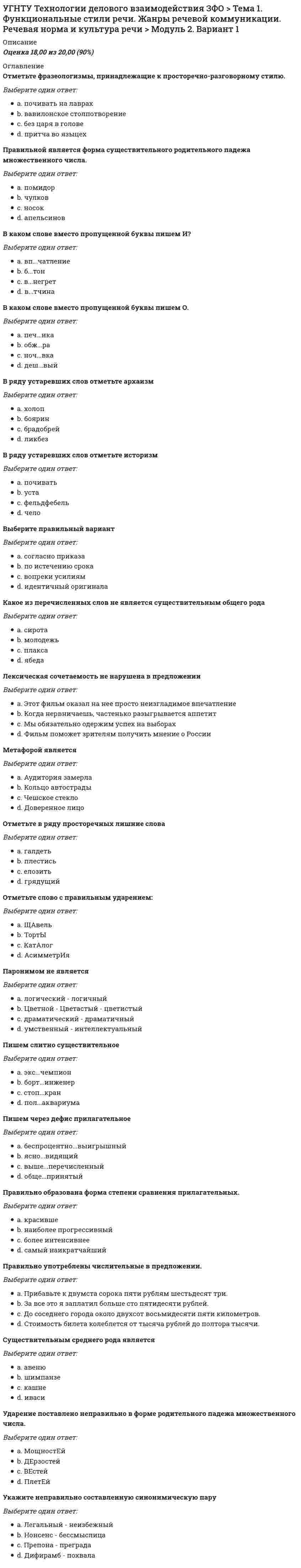      
          Описание
          Оценка	20,00 из 20,00 (100%)Буква И пишется во всех словах строки:Выберите один ответ:a. вз...мать, без...сходный, свех...ндустриальный, без...скусный;b. контр...гра, сверх...зысканный, спорт...нвентарь, ц...ркуль c. нет правильного ответаd. дез...нфекция, пост...нфарктный, роз...грыш, небез...нтересный;Буква О пишется во всех словах строки:Выберите один ответ:a. подр...стать, оз...рение, пор...вну, обм...кн´утьb. проскл...нять, прик...сновение, оп...здание, пром...кашка; c. нет правильного ответаd. ск...чок, предл...жение, кас...ться, р...внина;Буква Ъ пишется во всех словах строки:Выберите один ответ:a. с...ехать, двух...ярусный, раз...единить, с...кономить;b. трех...этажный, ад...ютант, без...ядерный, ин...екция;c. сверх...экономичный, без...опасный, раз...ехаться, четырех...элементный;d. нет правильного ответа Во всех словах строки НЕ пишется слитно:Выберите один ответ:a. (не)верие, (не)приходить, (не)спеша, (не)годовать;b. (не)досыпа́ть, (не)доумевать, (не)добрать баллов, (не)доказать;c. (не)доверять, (не)додать, (не)долюбливать, (не)сдобровать;d. нет правильного ответа Имеют формы множественного числа все существительные в строке:Выберите один ответ:a. доставка, таможня, сад, картофель;b. одеяло, туман, крупа, крыло; c. нет правильного ответаd. вещь, молодежь, край, смородина;Краткую форму образуют все прилагательные в строке:Выберите один ответ:a. нет правильного ответаb. веселый, длинный, светлый, долгий; c. грустный, геройский, бурый, звонкий;d. престарелый, большущий, веселый, страшный;Не имеют формы единственного числа все существительные в строке:Выберите один ответ:a. сани, ворота, щипцы, деньги; b. шашки, граждане, клещи, напитки;c. белила, берега, вилы, румяна;d. нет правильного ответаНН- пишется во всех словах строки:Выберите один ответ:a. совреме...ик, песча...ый, кожа...ый, стекля...ый;b. нет правильного ответаc. дли...ый, оловя...ый, пле...ик, безветре...ый; d. кваше...ый, румя...ый, масле...ица, моше...ик;Правильно написаны все слова в строке:Выберите один ответ:a. нет правильного ответа.b. вентилятор, аллегория, колледж, кристальный; c. стелаж, коррупция, професия, продюсер;d. целофан, колосальный, алюминий, апелляция;Правильно написаны все слова в строке:Выберите один ответ:a. пол-апельсина, пол Атлантики, пол-литровка, пол-лимона;b. нет правильного ответа.c. полу-круг, пол страны, пол-Бельгии, полметра;d. полтекста, полуоборот, пол-ладони, полсада; Правильно образованы формы родительного падежа множественного числа всех существительных в строке:Выберите один ответ:a. полотенцев, румын, вафель, сплетней;b. нет правильного ответаc. носков, погон, ботинок, англичан; d. яблоков, апельсинов, армян, сапогов;Правильно употреблены числительные в строке:Выберите один ответ:a. нет пятиста шестидесяти рублей;b. планы на двух тысяча пятый год;c. нет правильного ответаd. дом с четырьмя комнатами; Правильными являются все сочетания в строке:Выберите один ответ:a. вижу обеих братьев, двоих сестер;b. трое девиц, двое суток;c. нет правильного ответаd. двое братьев, трое саней; Приставка ПРЕ пишется во всех словах строки:Выберите один ответ:a. непр...ступная крепость, пр...твориться больным, пр...зидент, пр..бывать к месту работы;b. пр...бывать в Санкт-Петербурге, пр...зирать врага, пр...кословить, пр...емник идей; c. нет правильного ответаd. пр...дворный, пр...ручить, пр...дел мечтаний, пр...пираться;Простую форму сравнительной степени образуют все прилагательные в строке:Выберите один ответ:a. большой, маленький, босой, краснощекий;b. уютный, хромой, серый, вкусный;c. красивый, легкий, сухой, сладкий; d. нет правильного ответаСклоняются все имена и фамилии в строке:Выберите один ответ:a. Конан Дойль, Пабло Пикассо, Сальвадор Дали, Тарас Бульба;b. нет правильного ответаc. Эльдар Рязанов, Кристиан Диор, Михаил Салтыков-Щедрин. Барак Обама; d. Эдит Пиаф, Жорж Сименон, Тигран Кеосаян, Сильвио Берлускони; 
          Оглавление
          Существительными женского рода являются все слова в строке:Выберите один ответ:a. нет правильного ответаb. фрау, дитя, глупышка, мадам;c. авеню, соль, медаль, МКАД; d. невежа, коллега, бородища, дядюшка;Существительными мужского рода являются все слова в строке:Выберите один ответ:a. нет правильного ответаb. тюль, сирокко, лосось, городишко; c. бра, юноша, банкнот, цеце;d. путь, медаль, воевода, иваси;Существительными общего рода являются все слова в строке:Выберите один ответ:a. плакса, молодчина, протеже, запевала; b. рёва, тихоня, профессор, Саша;c. инженер, староста, инкогнито, сладкоежка;d. нет правильного ответаФормы именительного падежа множественного числа с окончанием -а (-я) образуют все слова в строке:Выберите один ответ:a. луг, китель, минус, почерк;b. нет правильного ответа c. клей, токарь, шофер, бок;d. мастер, факел, повар, крем; 
            
            
            УГНТУ. Технологии делового взаимодействия ЗФО Тема 2. Совершенствование навыков речевой деятельности. Нормы языка. Письменная продукция научного и официально-делового стилей Модуль 3. Вариант 1.УГНТУ. Технологии делового взаимодействия ЗФО Тема 2. Совершенствование навыков речевой деятельности. Нормы языка. Письменная продукция научного и официально-делового стилей Модуль 4. Вариант 1.(УГНТУ Физика) Виток радиусом 1 см помещен в центр витка радиусом 15 см так, что плоскости витков взаимно перпендикулярны. Сила тока в каждом витке 3 А. Оценить вращающий момент, действующий на малый виток со стороны большого витка.УГНТУ. Физика: Вторая часть. Электромагнетизм. Тест 3УГНТУ. Физика: Вторая часть. Электромагнетизм. Тест 5УГНТУ. Физика. Контрольная работа по механике в тестовой формеУГНТУ. Физика. Тест по теме Динамика поступательного движенияУГНТУ. История. (Зулькарнаева Е.З.) Раздел 5. Великая российская революция и Гражданская война в России Пройдите тест № 5УГНТУ История. (Зулькарнаева Е.З.) > Раздел 6. Советский Союз. Современная РоссияУГНТУ История (Зулькарнаева Е.З.) > Раздел 7. Основные аспекты всеобщей историиУГНТУ Методы обработки экспериментальных данных Тест 2 (20 вопросов)УГНТУ Речевая коммуникация > Тема 1. Функциональные стили речи. Жанры речевой коммуникации. Речевая норма и культура речи > Модуль 1. Вариант 2УГНТУ. Технологии делового взаимодействия ЗФО Итоговая аттестация Итоговый модуль. БакалавриатУГНТУ. Технологии делового взаимодействия ЗФО Тема 1. Функциональные стили речи. Жанры речевой коммуникации. Речевая норма и культура речи Модуль 1. Вариант 1