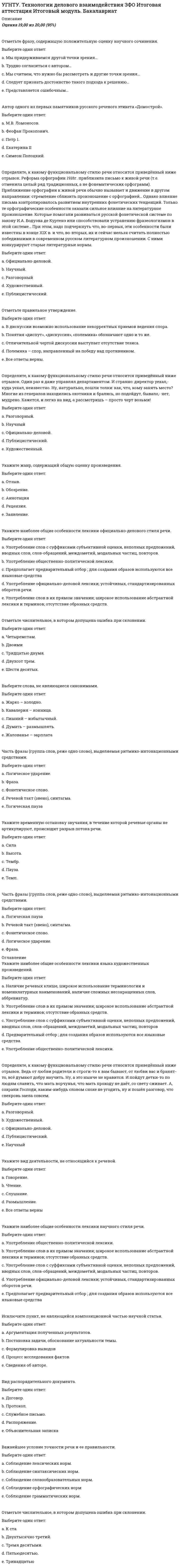      
          Описание
          Оценка	20,00 из 20,00 (100%)Важнейшее условие точности речи и ее правильности.Выберите один ответ:a. Соблюдение синтаксических норм.b. Соблюдение грамматических норм.c. Соблюдение лексических норм. d. Соблюдение словообразовательных норм.Выберите верное определение науки проксемика.Выберите один ответ:a. Наука, изучающая коммуникативно-значимые движения и позы участников речевого события.b. Наука, изучающая зрительный контакт между собеседниками.c. Наука, изучающая язык жестов.d. Наука, изучающая дистанцию, расстояние между партнерами для комфортного речевого общения в различных сферах. Выберите верное определение понятия вербальная коммуникация.Выберите один ответ:a. Общение с помощью жестов.b. Общение с помощью слов. c. Система высказываний.d. Система понятий.Выберите слова, не являющиеся синонимами.Выберите один ответ:a. Печально - грустно.b. Эффектный - эффективный. c. Отличный - великолепный.d. Советовать - рекомендовать.Дайте правильное определение понятия коммуникация.Выберите один ответ:a. Специфическая форма взаимодействия людей в процессе их познавательно-трудовой деятельности. b. Конечный результат речевого действия.c. Система знаков, единицы которой и отношения между ними образуют иерархически упорядоченную структуру.d. Ситуация, обстоятельства, при которых происходит общениеОбработанная форма общенародного языка, обладающая в большей или меньшей степени письменно закрепленными нормами; язык всех проявлений культуры, выражающихся в словесной форме.Выберите один ответ:a. Сленги.b. Литературный язык. c. Просторечие.d. Национальный язык.Определите, к какому пласту речи относятся выделенные слова. Только заводское начальство УГЛЯДЕЛО - неплохо сироты живут. В праздник какой-то, как мать из печки рыбной пирог доставала, к ним и пых заводской рассылка: - К приказчику СТУПАЙТЕ! Велел НЕМЕДЛЯ. Пришли, а приказчик на них накинулся: - Вы до которой поры ЩАЛЫГАНИТЬ будете? Гляди-ко - в версту вымахал каждый, а на барина единого дня не работал! (П. Бажов Змеиный след).Выберите один ответ:a. Общеупотребительные.b. Профессиональные.c. Разговорно-просторечные. d. Диалектные.Определите, к какому функционально-смысловому типу речи относится следующий текст: Но каким же образом уловить тайну личности поэта в его творениях? Что должно делать для этого при изучении произведений его? Изучить поэта - значит не только ознакомиться, через усиленное и повторяемое чтение, с его произведениями, но и перечувствовать, пережить их. Всякий истинный поэт, на какой бы ступени художественного достоинства ни стоял, а тем более всякий великий поэт никогда и ничего не выдумывает, но облекает в живые краски и формы общечеловеческое. И потому в созданиях поэта люди, восхищающиеся ими, всегда находят что-то давно знакомое им, что-то свое собственное, что они сами чувствовали или только смутно и неопределённо предощущали или о чём мыслили, но чему не могли дать ясного образа, чему не могли найти слова и что, следовательно, только поэт умел выразить. Чем выше поэт, то есть чем общечеловечественнее содержание его поэзии, тем проще его создание, так что читатель удивляется, как ему самому не пришло в голову создать что-нибудь подобное, ведь это просто и легко! (В. Г. Белинский)Выберите один ответ:a. Научный стиль; рассуждение.b. Художественный стиль; повествование.c. Разговорный стиль; повествование.d. Публицистический стиль; рассуждение. Определите, к какому функциональному стилю речи относится приведённый ниже отрывок: ... Ведь от любви родители и строги-то к вам бывают, от любви вас и бранят-то, всё думают добру научить. Ну, а это нынче не нравится. И пойдут детки-то по людям славить, что мать ворчунья, что мать проходу не даёт, со свету сживает. А, сохрани Господи, каким-нибудь словом снохе не угодить, ну и пошёл разговор, что свекровь заела совсем.Выберите один ответ:a. Публицистический.b. Разговорный. c. Официально-деловой.d. Художественный.Определите, к какому функциональному стилю речи относится приведённый ниже отрывок: Я, Алексеева Анна Ивановна, проживающая по адресу: г. Санкт-Петербург ....................доверяю Хитровой Ольге Александровне, проживающей по адресу: г. Санкт-Петербург ....................,заключение договора с издательством Юрист от моего имени. 29.05.03. Алексеева А.И.Выберите один ответ:a. Официально-деловой. b. Разговорный.c. Художественный.d. Публицистический. 
          Оглавление
          Основная функция языка, при которой происходит передача информации, сообщение о мыслях, намерениях людей.Выберите один ответ:a. Метаязыковаяb. Агитационнаяc. Эмотивнаяd. Информационная Основные признаки коммуникативной ситуации.Выберите один ответ:a. Цель и предмет речи, условия общения, канал сообщения, коммуникативный код, форма сообщения.b. Коммуниканты (адресат-адресант), коммуникативный код, предмет речи, условия общения.c. Коммуниканты (адресант-адресат), коммуникативный код, предмет речи, цель речевого события.d. Коммуниканты (адресант-адресат), предмет речи, канал сообщения, коммуникативный код, речевая интенция, условия общения. Укажите вид деятельности, не относящийся к речевой.Выберите один ответ:a. Слушание.b. Размышление. c. Говорение.d. Чтение.Укажите наиболее общие особенности лексики языка художественных произведенийВыберите один ответ:a. Предварительный отбор языковых средств; для создания образов используются все языковые средства. b. Употребление слов в их прямом значении; широкое использование абстрактной лексики и терминов; отсутствие образных средств.c. Употребление общественно-политической лексики.d. Наличие речевых клише, широкое использование терминологии и номенклатурных наименований, наличие сложных несокращенных слов, аббревиатур.Укажите правильное определение понятия плеоназм.Выберите один ответ:a. Средство лексической выразительности, основанное на использовании в предложении или тексте близких по значению слов, создающих смысловую избыточность. b. Употребление в речи близких по смыслу и потому логически лишних слов.c. Употребление ненужных уточняющих слов.d. Смешение двух внешне похожих понятий.Укажите стиль, где основной функцией является сообщение информации, доказательство ее истинности.Выберите один ответ:a. Публицистический стиль.b. Научный стиль. c. Разговорный речь.d. Официально-деловой стиль.Укажите тип речевых сообщений, где преобладает эмоциональный материал.Выберите один ответ:a. Рекламный текст. b. Контракт.c. Научный текст.d. Листовка.Умение, которое позволяет слушателю определять цель речи, композицию речи, главную мысль и главные идеи оратора, а также умение определять форму аргументации и резюмирования.Выберите один ответ:a. Умение анализировать содержание. b. Умение концентрироваться.c. Умение слушать критически.d. Умение конспектировать.Часть фразы (группа слов, реже одно слово), выделяемая ритмико-интонационными средствами.Выберите один ответ:a. Логическое ударение.b. Фраза.c. Фонетическое слово.d. Речевой такт (звено), синтагма. Экстралингвистические факторы общения.Выберите один ответ:a. Способность говорящего варьировать способ языкового представления.b. Знание формул и правил речевого этикета.c. Знание основ культуры речи.d. Условия (обстоятельства) общения.  
            
            
            УГНТУ. Технологии делового взаимодействия ЗФО Тема 1. Функциональные стили речи. Жанры речевой коммуникации. Речевая норма и культура речи Модуль 1. Вариант 1УГНТУ Технологии делового взаимодействия ЗФО > Тема 1. Функциональные стили речи. Жанры речевой коммуникации. Речевая норма и культура речи > Модуль 2. Вариант 1УГНТУ. Технологии делового взаимодействия ЗФО Тема 2. Совершенствование навыков речевой деятельности. Нормы языка. Письменная продукция научного и официально-делового стилей Модуль 3. Вариант 1.УГНТУ. Технологии делового взаимодействия ЗФО Тема 2. Совершенствование навыков речевой деятельности. Нормы языка. Письменная продукция научного и официально-делового стилей Модуль 4. Вариант 1.(УГНТУ Физика) Виток радиусом 1 см помещен в центр витка радиусом 15 см так, что плоскости витков взаимно перпендикулярны. Сила тока в каждом витке 3 А. Оценить вращающий момент, действующий на малый виток со стороны большого витка.УГНТУ. Физика: Вторая часть. Электромагнетизм. Тест 3УГНТУ. Физика: Вторая часть. Электромагнетизм. Тест 5УГНТУ. История. (Зулькарнаева Е.З.) Раздел 3. Императорская Россия XVIII - XIX вв. Пройдите тест № 3УГНТУ. История. (Зулькарнаева Е.З.) Раздел 4. Россия в начале XX века Пройдите тест № 4УГНТУ. История. (Зулькарнаева Е.З.) Раздел 5. Великая российская революция и Гражданская война в России Пройдите тест № 5УГНТУ История. (Зулькарнаева Е.З.) > Раздел 6. Советский Союз. Современная РоссияУГНТУ История (Зулькарнаева Е.З.) > Раздел 7. Основные аспекты всеобщей историиУГНТУ Методы обработки экспериментальных данных Тест 2 (20 вопросов)УГНТУ Речевая коммуникация > Тема 1. Функциональные стили речи. Жанры речевой коммуникации. Речевая норма и культура речи > Модуль 1. Вариант 2