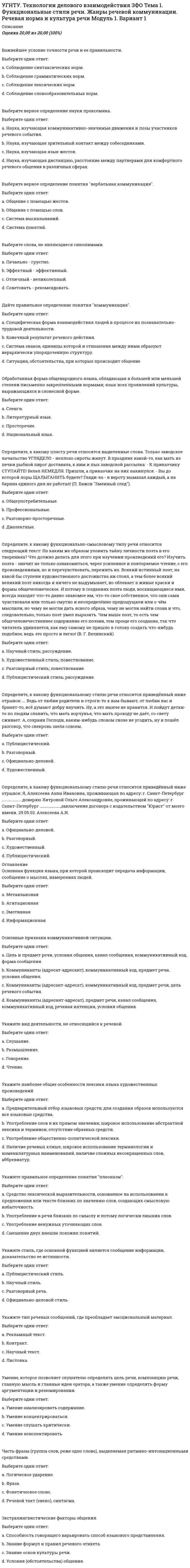      
          Описание
          Оценка	18,00 из 20,00 (90%) 
          Оглавление
          Отметьте фразеологизмы, принадлежащие к просторечно-разговорному стилю.Выберите один ответ:a. почивать на лаврах b. вавилонское столпотворениеc. без царя в головеd. притча во языцехПравильной является форма существительного родительного падежа множественного числа.Выберите один ответ:a. помидорb. чулковc. носокd. апельсинов В каком слове вместо пропущенной буквы пишем И?Выберите один ответ:a. вп...чатлениеb. б...тонc. в...негрет d. в...тчинаВ каком слове вместо пропущенной буквы пишем О.Выберите один ответ:a. печ...нкаb. обж...ра c. ноч...вкаd. деш...выйВ ряду устаревших слов отметьте архаизмВыберите один ответ:a. холопb. бояринc. брадобрей d. ликбезВ ряду устаревших слов отметьте историзмВыберите один ответ:a. почиватьb. устаc. фельдфебель d. челоВыберите правильный вариантВыберите один ответ:a. согласно приказаb. по истечению срокаc. вопреки усилиям d. идентичный оригиналаКакое из перечисленных слов не является существительным общего родаВыберите один ответ:a. сиротаb. молодежь c. плаксаd. ябедаЛексическая сочетаемость не нарушена в предложенииВыберите один ответ:a. Этот фильм оказал на нее просто неизгладимое впечатлениеb. Когда нервничаешь, частенько разыгрывается аппетит c. Мы обязательно одержим успех на выборахd. Фильм поможет зрителям получить мнение о РоссииМетафорой являетсяВыберите один ответ:a. Аудитория замерлаb. Кольцо автострады c. Чешское стеклоd. Доверенное лицоОтметьте в ряду просторечных лишние словаВыберите один ответ:a. галдетьb. плестисьc. елозитьd. грядущий Отметьте слово с правильным ударением:Выберите один ответ:a. ЩАвельb. ТортЫc. КатАлогd. АсимметрИя Паронимом не являетсяВыберите один ответ:a. логический - логичныйb. Цветной - Цветастый - цветистыйc. драматический - драматичныйd. умственный - интеллектуальный Пишем слитно существительноеВыберите один ответ:a. экс...чемпионb. борт...инженер c. стоп...кранd. пол...аквариумаПишем через дефис прилагательноеВыберите один ответ:a. беспроцентно...выигрышный b. ясно...видящийc. выше...перечисленныйd. обще...принятыйПравильно образована форма степени сравнения прилагательных.Выберите один ответ:a. красившеb. наиболее прогрессивный c. более интенсивнееd. самый наикратчайшийПравильно употреблены числительные в предложении.Выберите один ответ:a. Прибавьте к двумста сорока пяти рублям шестьдесят три.b. За все это я заплатил больше сто пятидесяти рублей.c. До соседнего города около двухсот восьмидесяти пяти километров. d. Стоимость билета колеблется от тысяча рублей до полтора тысячи.Существительным среднего рода являетсяВыберите один ответ:a. авенюb. шимпанзеc. кашне d. ивасиУдарение поставлено неправильно в форме родительного падежа множественного числа.Выберите один ответ:a. МощностЕйb. ДЕрзостей c. ВЕстейd. ПлетЕйУкажите неправильно составленную синонимическую паруВыберите один ответ:a. Легальный - неизбежный b. Нонсенс - бессмыслицаc. Препона - преградаd. Дифирамб - похвала 
            
            
            УГНТУ Технологии делового взаимодействия ЗФО > Тема 1. Функциональные стили речи. Жанры речевой коммуникации. Речевая норма и культура речи > Модуль 2. Вариант 1УГНТУ. Технологии делового взаимодействия ЗФО Тема 2. Совершенствование навыков речевой деятельности. Нормы языка. Письменная продукция научного и официально-делового стилей Модуль 3. Вариант 1.УГНТУ. Технологии делового взаимодействия ЗФО Тема 2. Совершенствование навыков речевой деятельности. Нормы языка. Письменная продукция научного и официально-делового стилей Модуль 4. Вариант 1.(УГНТУ Физика) Виток радиусом 1 см помещен в центр витка радиусом 15 см так, что плоскости витков взаимно перпендикулярны. Сила тока в каждом витке 3 А. Оценить вращающий момент, действующий на малый виток со стороны большого витка.УГНТУ. Физика: Вторая часть. Электромагнетизм. Тест 3УГНТУ. Физика: Вторая часть. Электромагнетизм. Тест 5УГНТУ. Физика. Контрольная работа по механике в тестовой формеУГНТУ. История. (Зулькарнаева Е.З.) Раздел 4. Россия в начале XX века Пройдите тест № 4УГНТУ. История. (Зулькарнаева Е.З.) Раздел 5. Великая российская революция и Гражданская война в России Пройдите тест № 5УГНТУ История. (Зулькарнаева Е.З.) > Раздел 6. Советский Союз. Современная РоссияУГНТУ История (Зулькарнаева Е.З.) > Раздел 7. Основные аспекты всеобщей историиУГНТУ Методы обработки экспериментальных данных Тест 2 (20 вопросов)УГНТУ Речевая коммуникация > Тема 1. Функциональные стили речи. Жанры речевой коммуникации. Речевая норма и культура речи > Модуль 1. Вариант 2УГНТУ. Технологии делового взаимодействия ЗФО Итоговая аттестация Итоговый модуль. Бакалавриат