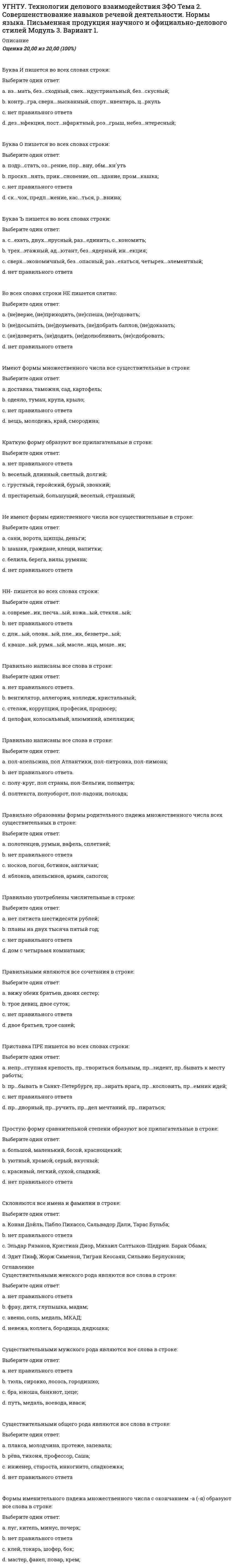      
          Описание
          Оценка	17,00 из 20,00 (85%)На месте пропуска не ставится запятая в предложении:Выберите один ответ:a. В мае месяце □ возможно □ будут заморозки.b. Должно быть □ у каждого человека случается своё счастливое время открытий.c. Срок выполнения заказа □ может быть □ продлён. d. Нет правильного ответа.На месте пропуска не ставится запятая в предложении:Выберите один ответ:a. Нет правильного ответа. b. Ты догадался □ мой читатель □ с кем бился доблестный Руслан!c. Опустись □ занавеска линялая □ на больные герани мои.d. Перед лицом всего мира горжусь языком твоим □ славная Русь.На месте пропуска двоеточие в предложении:Выберите один ответ:a. Не рой другому яму □ сам в нее попадешь.b. В молодости не научишься работать □в старости останешься с пустыми руками.c. Нет правильного ответа. d. Хвастун и правду скажет □ему никто не поверит.На месте пропуска двоеточие ставится в предложении:Выберите один ответ:a. Всю дорогу молчали □ говорить мешала тряская езда. b. День был ветреный □ и даже с подветренной стороны чувствовалось, как непрестанно гудит в какую-то скважину снизу.c. Нет правильного ответа.d. В одном углу стояло поломанное фортепьяно, в другом □ два больших кресла.На месте пропуска не ставится запятая в предложении:Выберите один ответ:a. 1. Романтизм - вот первое слово □ огласившее пушкинский период.b. 2. Бледный □ он стоял перед матерью навытяжку.c. 3. Вся деревушка □ тихая и задумчивая □ имела приятный вид.d. 4. Нет правильного ответа. На месте пропуска не ставится запятая в предложении:Выберите один ответ:a. Нет правильного ответа. b. Он заметил □ как дичает парк □ как мелеет пруд и как ветшает усадьба.c. В то время □ как Егорушка смотрел на сонные лица, неожиданно послышалось тихое пение.d. Известно □ что листья алоэ используются как лекарство.На месте пропуска не ставится запятая в предложении:Выберите один ответ:a. Анна □ не спеша □ шла по улице b. Батареи медным строем скачут и гремят, и □ дымясь □ как перед боем, фитили горят.c. Нет правильного ответа.d. Отец □ засучив рукава □ тщательно вымыл руки.На месте пропуска ставится двоеточие в предложении:Выберите один ответ:a. Нет правильного ответа.b. Пошел дождь □ зашумели деревья в лесу.c. Хвалы приманчивы □ как их не пожелать.d. Я взглянул в окно □ на безоблачном небе разгорались заезды. На месте пропуска ставится запятая в предложении:Выберите один ответ:a. Хлопочут на её ветвях дрозды □ и слышится неприятный крик сойки. b. Непроницаемый в поле мрак □ тоже невесёлая картинаc. В декабре лес преобразуется неузнаваемо □ белая перина сплошь покрывает землю.d. Нет правильного ответа.На месте пропуска ставится запятая в предложении:Выберите один ответ:a. Из-под ног то и дело выбегает □ припадая к земле, куропатка. b. Ночью поднялся ветер □ и повалил снег.c. Нет правильного ответа.d. Придраться было не к чему □ работа шла отличноНа месте пропуска ставится запятая в предложении:Выберите один ответ:a. Ясность □ вот лучшее украшение истинно глубокой мысли.b. Куда мы направлялись □ я не знал. c. Нет правильного ответа.d. Вся команда чинит паруса □ не покладая рук.На месте пропуска ставится запятая в предложении:Выберите один ответ:a. У основания каменной россыпи пробирается прожорливый песец □ покрытый клочьями вылинявшей шерсти. b. Длинной блистающей □ полосой тянется с запада на восток Таймырское озеро.c. Нет правильного ответа.d. У медленно тающих □ ледничков начнут оживать и цвести растения.На месте пропуска ставится запятая в предложении:Выберите один ответ:a. Известно, что листья алоэ используются □ как лекарствоb. Ребёнок усмехнулся, совсем □ как взрослыйc. Сорвётся и тут же □ как подстреленный, упадёт на землю крошечный куличок. d. Нет правильного ответа.На месте пропуска ТИРЕ в предложении ставится:Выберите один ответ:a. Мы проехали мимо пруда □ на грязных и отлогих берегах еще виднелись ледяные закрайки.b. Всё это □ и поле, и остатки ветряка, и старый дом осталось позади.c. Нет правильного ответа.d. Лошади, сани, деревья □ всё было бело.  
          Оглавление
          На месте пропуска тире ставится в предложении:Выберите один ответ:a. Лишнее говорить □ себе вредить. b. Веселье □ не помеха делу.c. Нет правильного ответа.d. Пётр □ тоже инженер.На месте пропуска тире ставится в предложении:Выберите один ответ:a. День был чудесный □ безветренный, нежаркий, однако по-летнему тёплый и приятный.b. Лошади как будто застопорились □ и серебряные колокольчики на дуге зазвенели по-иномуc. Нет правильного ответа.d. И у меня было одно такое лето □ лето, обильное грозами и радугами. На месте пропуска тире ставится в предложении:Выберите один ответ:a. Нет правильного ответа.b. Вновь показалась луна, и все вокруг заблистало □ лужи, листья, градины.c. Андрей взял на рыбалку удочки, а Петя □ спиннинг.d. Ни в благодушии ленивом, ни в блеске славы, ни в тени □ поэт не может быть счастливым в тревожные для мира дни. Тире на месте пропуска ставится в предложении:Выберите один ответ:a. Курить □ здоровью вредить. b. Нет правильного ответа.c. Война □ есть продолжение политики иными средствами.d. Бедность □ не порок.Тире на месте пропуска ставится в предложении:Выберите один ответ:a. Курить □ здоровью вредить. b. В здании университета курить□ запрещается.c. Нет правильного ответа.d. Учиться□ всегда пригодится.Укажите номер предложения, в котором допущена пунктуационная ошибка.Выберите один ответ:a. Большие, стеклянные двери были распахнуты настежь. b. Сопровождаемый офицером комендант вошел в дом.c. Нет правильного ответа.d. Захватите с собой, кстати, свои книги. 
            
            
            УГНТУ. Технологии делового взаимодействия ЗФО Тема 2. Совершенствование навыков речевой деятельности. Нормы языка. Письменная продукция научного и официально-делового стилей Модуль 4. Вариант 1.(УГНТУ Физика) Виток радиусом 1 см помещен в центр витка радиусом 15 см так, что плоскости витков взаимно перпендикулярны. Сила тока в каждом витке 3 А. Оценить вращающий момент, действующий на малый виток со стороны большого витка.УГНТУ. Физика: Вторая часть. Электромагнетизм. Тест 3УГНТУ. Физика: Вторая часть. Электромагнетизм. Тест 5УГНТУ. Физика. Контрольная работа по механике в тестовой формеУГНТУ. Физика. Тест по теме Динамика поступательного движенияУГНТУ. Физика. Тест по теме КинематикаУГНТУ История. (Зулькарнаева Е.З.) > Раздел 6. Советский Союз. Современная РоссияУГНТУ История (Зулькарнаева Е.З.) > Раздел 7. Основные аспекты всеобщей историиУГНТУ Методы обработки экспериментальных данных Тест 2 (20 вопросов)УГНТУ Речевая коммуникация > Тема 1. Функциональные стили речи. Жанры речевой коммуникации. Речевая норма и культура речи > Модуль 1. Вариант 2УГНТУ. Технологии делового взаимодействия ЗФО Итоговая аттестация Итоговый модуль. БакалавриатУГНТУ. Технологии делового взаимодействия ЗФО Тема 1. Функциональные стили речи. Жанры речевой коммуникации. Речевая норма и культура речи Модуль 1. Вариант 1УГНТУ Технологии делового взаимодействия ЗФО > Тема 1. Функциональные стили речи. Жанры речевой коммуникации. Речевая норма и культура речи > Модуль 2. Вариант 1