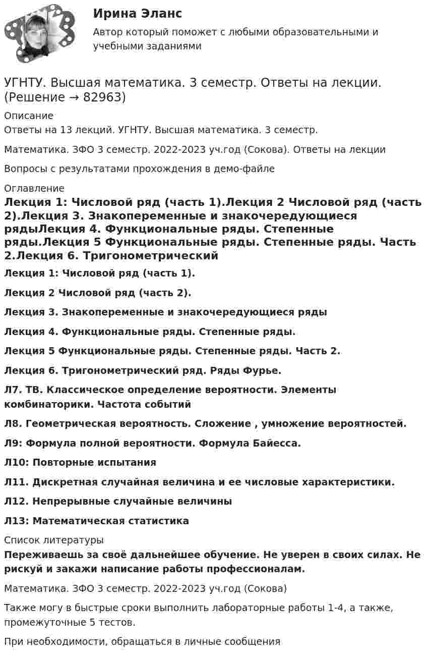     
            Описание
            Ответы на 13 лекций. УГНТУ. Высшая математика. 3 семестр.Математика. ЗФО 3 семестр. 2022-2023 уч.год (Сокова). Ответы на лекцииВопросы с результатами прохождения в демо-файле 
            Оглавление
            Лекция 1: Числовой ряд (часть 1).Лекция 2 Числовой ряд (часть 2).Лекция 3. Знакопеременные и знакочередующиеся рядыЛекция 4. Функциональные ряды. Степенные ряды.Лекция 5 Функциональные ряды. Степенные ряды. Часть 2.Лекция 6. Тригонометрический ряд. Ряды Фурье.Л7. ТВ. Классическое определение вероятности. Элементы комбинаторики. Частота событийЛ8. Геометрическая вероятность. Сложение , умножение вероятностей.Л9: Формула полной вероятности. Формула Байесса.Л10: Повторные испытанияЛ11. Дискретная случайная величина и ее числовые характеристики.Л12. Непрерывные случайные величиныЛ13: Математическая статистика 
            Список литературы
            Переживаешь за своё дальнейшее обучение. Не уверен в своих силах. Не рискуй и закажи написание работы профессионалам. Математика. ЗФО 3 семестр. 2022-2023 уч.год (Сокова)Также могу в быстрые сроки выполнить лабораторные работы 1-4, а также, промежуточные 5 тестов.При необходимости, обращаться в личные сообщения 
            
            
            УГНТУ Азот массой m=280 г расширяется в результате изобарного процесса при давлении p=1 МПа. Определите: 1) работу расширения; 2) конечный объем газа, если на расширение затрачена теплота Q=5 кДж, а начальная температура азота T1=290 К.УГНТУ. Высшая математика. 3 семестр. Ответы на лекции.УГНТУ Два шара движутся во взаимно перпендикулярных направлениях. Скорость и масса первого шара 4 м/с и 200 г, второго 2 м/с и 300 г. После абсолютно неупругого столкновения импульс шаров в СИ равен…УГНТУ Двухатомный идеальный газ занимает объем V1 = 1 л и находится под давлением p1 = 0,1 МПа. После адиабатического сжатия газ занимает объем V2 и создает давление p2. В результате последующего изохорического процесса газ охлаждается до первоначалУГНТУ Идеальный газ, количество которого 0,3 моля, совершает процесс c-d, изображенный на графике. Температура газа, находящегося в состоянии, которому соответствует точка с, равна (К):УГНТУ Из баллона емкостью 5 л из-за неисправности вентиля произошла утечка газа, в результате чего давление понизилось на 2,9 кПа. Температура не менялась и была равна 170С. Сколько молекул ушло из баллона? (1021)УГНТУ Инженерная графика Тест  1 семестрУглекислый газ массой m = 2 кг адиабатически увеличил свой объем в n =6 раз. Найти изменения энтропии в этом процессе.Углекислый газ массой m = 2 кг адиабатически увеличил свой объем в n =6 раз. Найти изменения энтропии в этом процессе.Углекислый газ массой m = 88 г занимает при температуре T = 290 К объём V = 1 л. Определить внутреннюю энергию U углекислого газа. Постоянную a для углекислого газа считать известной.Углекислый газ, находящийся при температур 450 К и давлении 0,5 МПа, расширяется адиабатно до тройного объёма. Найти температуру и давление газа после расширения.Угловая скорость маховика зависит от времени t согласно уравнению: w=A*t+B*t^2 (A=0,6 рад/с^2, B=-0,1 рад/с^3). Для точки маховика, находящейся на расстоянии R=0,1 м от оси, найти скорость, полное, тагенциальное и нормальное ускорения в момент временУгловая скорость радиус-вектора вращающейся точки изменяется по закону w = At + Bt2, где А = 1,2 рад/с2,  В = 2 рад/с3. На какой угол повернулась точка за время от t1 = 1 с до t2 = 4 с?Угловые опоры: Выберите один ответ: a.это опоры на прямых участках трассы, к которым подвешиваются провода между соседними анкерными опорами b.это опоры, где провода разных фаз меняют свое взаимное расположение c.это опор
