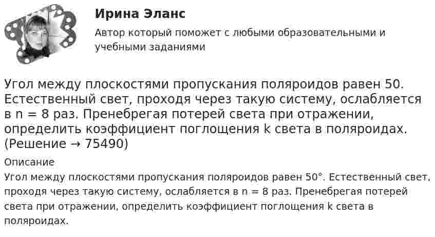      
            Описание
            Угол между плоскостями пропускания поляроидов равен 50°. Естественный свет, проходя через такую систему, ослабляется в n = 8 раз. Пренебрегая потерей света при отражении, определить коэффициент поглощения k света в поляроидах.   
            
            
            Угол между главными плоскостями поляризатора и анализатора составляет 30°. Определите изменение интенсивности прошедшего через них света, если угол между главными плоскостями равен 45°.Угол  между плоскостями пропускания поляроидов равен 50. Естественный свет, проходя через такую систему, ослабляется в n = 8 раз. Пренебрегая потерей света при отражении, определить коэффициент поглощения k света в поляроидах.Угол, образованный отвесной линией в данной точке и экваториальной плоскостью, называется…Уголовная ответственность за налоговые преступления. Вариант 7. НГУЭУУголовная ответственность за совершение преступлений в сфере экономикиУголовное дело, подсудное Московскому областному суду, рассмотрено данным судом по существу с вынесением обвинительного приговора, который не вступил в законную силу. Обвиняемый не согласен с приговором и считает приговор незаконным. В соответствии с действующим законодательством дайте совет данному гражданину, каким образом и в каком порядке можно добиваться пересмотра решения данного суда? На данной с ситуации поясните, что представляет собой судебная инстанция и звено судебной системы РФ.Уголовное права Практическое задание 1 ТГУ РОСДИСТАНТ(УГНТУ Физика) Точка М движется по спирали в направлении, указанном стрелкой. Нормальное ускорение по величине не изменяется. При этом величина скорости ...(УГНТУ Физика) Точке В на диаграмме (p, V) соответствует точка В/ на диаграмме (T, S). Как изображается весь участок АВ на диаграмме (T, S), где S– энтропия.(УГНТУ Физика) Укажите зависимость коэффициента диффузии от параметров состояния.(УГНТУ Физика) Укажите, какие факторы обуславливают распределение молекул по высоте.(УГНТУ Физика) Физический маятник совершает колебания вокруг оси, проходящей через т. 0 перпендикулярно плоскости рисунка. Для данного положения маятника момент силы тяжести направлен …УГНТУ Человек массой m=60 кг, стоящий на краю горизонтальной платформы массой M=120 кг, вращающейся по инерции вокруг неподвижной вертикальной оси с частотой n1=10 мин-1, переходит к ее центру. Считая платформу круглым однородным диском, а человекаУгол максимальной поляризации при отражении света от кристалла каменной соли равен 57 град. Определите скорость распространения света в этом кристалл.