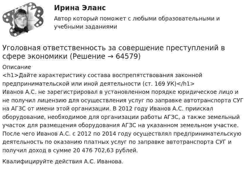      
            Описание
            <h1>Дайте характеристику состава воспрепятствования законной предпринимательской или иной деятельности (ст. 169 УК)</h1>	Иванов А.С. не зарегистрировал в установленном порядке юридическое лицо и не получил лицензию для осуществления услуг по заправке автотранспорта СУГ на АГЗС от имени этой организации. В 2012 году Иванов А.С. приискал оборудование, необходимое для организации работы АГЗС, а также земельный участок для размещения оборудования АГЗС на указанном земельном участке. После чего Иванов А.С. с 2012 по 2014 году осуществлял предпринимательскую деятельность по оказанию платных услуг по заправке автотранспорта СУГ и получил доход в сумме 20 476 702,63 рублей.	Квалифицируйте действия А.С. Иванова.   
            
            
            Уголовная ответственность за налоговые преступления. Вариант 7. НГУЭУУголовная ответственность за совершение преступлений в сфере экономикиУголовное дело, подсудное Московскому областному суду, рассмотрено данным судом по существу с вынесением обвинительного приговора, который не вступил в законную силу. Обвиняемый не согласен с приговором и считает приговор незаконным. В соответствии с действующим законодательством дайте совет данному гражданину, каким образом и в каком порядке можно добиваться пересмотра решения данного суда? На данной с ситуации поясните, что представляет собой судебная инстанция и звено судебной системы РФ.Уголовное права Практическое задание 1 ТГУ РОСДИСТАНТуголовное правоуголовное правоуголовное право(УГНТУ Физика) Укажите, какие факторы обуславливают распределение молекул по высоте.(УГНТУ Физика) Физический маятник совершает колебания вокруг оси, проходящей через т. 0 перпендикулярно плоскости рисунка. Для данного положения маятника момент силы тяжести направлен …УГНТУ Человек массой m=60 кг, стоящий на краю горизонтальной платформы массой M=120 кг, вращающейся по инерции вокруг неподвижной вертикальной оси с частотой n1=10 мин-1, переходит к ее центру. Считая платформу круглым однородным диском, а человекаУгол максимальной поляризации при отражении света от кристалла каменной соли равен 57 град. Определите скорость распространения света в этом кристалл.Угол между главными плоскостями поляризатора и анализатора равен 45 град. Во сколько раз уменьшится интенсивность света, выходящего из анализатора, если угол увеличить до 60 град? Сделайте чертежУгол между главными плоскостями поляризатора и анализатора составляет 30°. Определите изменение интенсивности прошедшего через них света, если угол между главными плоскостями равен 45°.Угол  между плоскостями пропускания поляроидов равен 50. Естественный свет, проходя через такую систему, ослабляется в n = 8 раз. Пренебрегая потерей света при отражении, определить коэффициент поглощения k света в поляроидах.