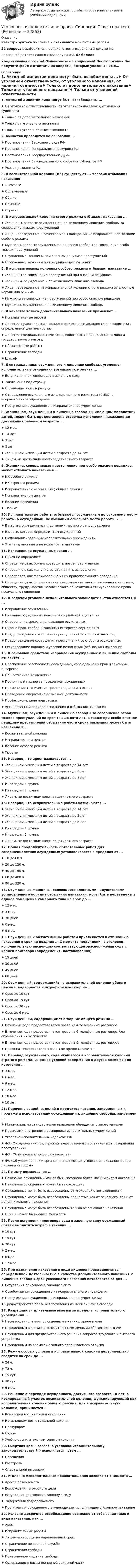     
          Описание
          Регистрируйтесь по ссылке  и скачивайте мои готовые работы.32 вопроса в алфавитном порядке, ответы выделены в документе.Последний раз тест сдан в 2022 году на 80, 87 баллов.Убедительная просьба! Ознакомьтесь с вопросами! После покупки Вы получите файл с ответами на вопросы, которые указаны ниже… 
          Оглавление
          1. Актом об амнистии лица могут быть освобождены ...♦ От уголовной ответственности, от уголовного наказания, от наличия судимости♦ Только от дополнительного наказания♦ Только от уголовного наказания♦ Только от уголовной ответственности 2. Амнистия проводится на основании ...♦ Постановления Верховного суда РФ♦ Постановления Генерального прокурора РФ♦ Постановления Государственной Думы♦ Постановления Законодательного собрания субъектов РФ♦ Указа президента РФ 3. В воспитательной колонии (ВК) существуют ... Условия отбывания наказания♦ Льготные♦ Облегченные ♦ Общие♦ Обычные ♦ Строгие 4. В исправительной колонии строго режима отбывают наказание ...♦ Женщины, впервые осужденные к пожизненному лишению свободы за совершение тяжких преступлений♦ Лица, переведенные в качестве меры поощрения из исправительной колонии особого режима♦ Мужчины, впервые осужденные к лишению свободы за совершение особо тяжких преступлений♦ Осужденные женщины при опасном рецидиве преступлений♦ Осужденные мужчины при рецидиве преступлений 5. В исправительных колониях особого режима отбывают наказание ...♦ Женщины за совершение преступлений при опасном рецидиве♦ Женщины, осужденные к пожизненному лишению свободы♦ Лица, переведенные из исправительной колонии строго режима за злостные нарушения режима♦ Мужчины за совершение преступлений при особо опасном рецидиве♦ Мужчины, осужденные к пожизненному лишению свободы 6. В качестве только дополнительного наказания применяют ...♦ Исправительные работы♦ Лишение права занимать только определенные должности или заниматься определенной деятельностью♦ Лишение специального, почетного, воинского звания, классного чина и государственных наград♦ Обязательные работы♦ Ограничение свободы♦ Штраф 7. Для гражданина, осужденного к лишению свободы, уголовно-исполнительные отношения возникают с момента ...♦ Вступления приговора суда в законную силу♦ Заключения под стражу♦ Оглашения приговора суда♦ Отправления осужденного из следственного изолятора (СИЗО) в исправительное учреждение♦ Поступления осужденного в исправительное учреждение 8. Женщинам, осужденным к лишению свободы и имеющим малолетних детей, может быть предоставлена отсрочка исполнения наказания до достижения ребенком возраста ... ♦ 12 мес.♦ 14 лет♦ 3 лет♦ 8 лет♦ Женщинам, имеющим детей в возрасте до 14 лет♦ Лицам, не достигшим шестнадцатилетнего возраста 9. Женщина, совершившая преступление при особо опасном рецидиве, может отбывать наказание в ...♦ ИК особого режима♦ ИК строгого режима♦ Исправительной колонии (ИК) общего режима♦ Исправительном центре♦ Колонии-поселении♦ Тюрьме 10. Исправительные работы отбываются осужденным по основному месту работы, а осужденным, не имеющим основного места работы, – ...♦ В местах, определяемыми органами местного самоуправления♦ В месте, которое определит сам осужденный♦ В специализированных исправительных учреждениях♦ Этот вид наказания не может быть назначен 11. Исправление осужденных закон ...♦ Никак не определяет♦ Определяет, как боязнь совершить новое преступление♦ Определяет, как желание встать на путь исправления♦ Определяет, как формирование у них правопослушного поведения♦ Определяет, как формирование у них уважительного отношения к человеку, обществу, труду, нормам человеческого общежития и стимулирование право послушного поведения 12. К задачам уголовно-исполнительного законодательства относится РФ ...♦ Исправление осужденных♦ Оказание осужденным помощи в социальной адаптации♦ Определение средств исправления осужденных♦ Охрана прав, свобод и законных интересов осужденных♦ Предупреждение совершения преступлений со стороны иных лиц♦ Предупреждение совершения преступлений со стороны осужденных♦ Регулирование порядка и условий исполнения (отбывания) наказаний 13. К основным средствам исправления осужденных к лишению свободы относится ...♦ Обеспечение безопасности осужденных, соблюдение их прав и законных интересов♦ Общественное воздействие♦ Постоянный надзор за поведением осужденных♦ Применение технических средств охраны и надзора♦ Проведение оперативно-розыскной деятельности♦ Профессиональная подготовка♦ Установленный порядок исполнения и отбывания наказания 14. Мужчинам, осужденным к лишению свободы за совершение особо тяжких преступлений на срок свыше пяти лет, а также при особо опасном рецидиве преступлений отбывание части срока наказания может быть назначено в ...♦ Воспитательной колонии♦ Исправительном центре♦ Колонии особого режима♦ Тюрьме 15. Неверно, что арест назначается ...♦ Женщинам, имеющим детей в возрасте до 14 лет♦ Женщинам, имеющим детей в возрасте до 3 лет♦ Женщинам, имеющим детей в возрасте до 8 лет♦ Инвалидам 1 группы♦ Инвалидам 2 группы♦ Лицам, не достигшим шестнадцатилетнего возраста 16. Неверно, что исправительные работы назначаются ...♦ Женщинам, имеющим детей в возрасте до 14 лет♦ Женщинам, имеющим детей в возрасте до 3 лет♦ Женщинам, имеющим детей в возрасте до 8 лет♦ Инвалидам 1 группы♦ Инвалидам 2 группы♦ Лицам, не достигшим шестнадцатилетнего возраста 17. Общая продолжительность обязательных работ для совершеннолетних осужденных устанавливается в пределах от ...♦ 10 до 60 ч.♦ 20 до 120 ч.♦ 40 до 160 ч.♦ 60 до 480 ч.♦ 80 до 320 ч. 18. Осужденные женщины, являющиеся злостными нарушителями установленного порядка отбывания наказания, могут быть переведены в единое помещение камерного типа на срок до ...♦ 12 мес.♦ 3 мес.♦ 30 дней♦ 6 мес.♦ 9 мес.  19. Осужденный к обязательным работам привлекается к отбыванию наказания в срок не позднее ... С момента поступления в уголовно-исполнительную инспекцию соответствующегораспоряжения суда с копией приговора (определения, постановления)♦ 15 дней ♦ 30 дней♦ 45 дней♦ 60 дней 20. Осужденный, содержащийся в исправительной колонии общего режима, водворяется в штрафной изолятор на ...♦ Срок до 10 сут.♦ Срок до 15 сут.♦ Срок до 30 сут.♦ Срок до 6 мес. 21. Осужденным, содержащимся в тюрьме общего режима …♦ В течение года предоставляется право на 4 телефонных разговора♦ В течение года предоставляется право на 6 телефонные разговоры без ограничения их количества♦ В течение года предоставляется право на 6 телефонных разговоров♦ Право на телефонные разговоры не предоставляется 22. Перевод осужденного, содержащегося в исправительной колонии строгого режима, из одних условий содержания в другие возможен по истечении ...♦ 3 мес.♦ 6 мес.♦ 9 мес.♦ 12 мес.♦ 18 мес.♦ 10 лет 23. Перечень вещей, изделий и продуктов питания, запрещенных к продаже и использованию осужденными к лишению свободы, закреплен ...♦ Минимальными стандартными правилами обращения с заключенными♦ Правилами внутреннего распорядка исправительных учреждений♦ Уголовно-исполнительным кодексом РФ♦ ФЗ «О содержании под стражей подозреваемых и обвиняемых в совершении преступлений»♦ ФЗ «Об исполнительном производстве»♦ ФЗ «Об учреждениях и органах, исполняющих уголовное наказание в виде лишения свободы» 24. По акту помилования ...♦ Наказание осужденных может быть заменено более мягким видом наказания♦ Наказание осужденных может быть сокращено♦ Осужденные могут быть освобождены от уголовной ответственности♦ Осужденные могут быть освобождены полностью как от основного, так и от дополнительного наказания♦ Осужденные могут быть освобождены только от основного наказания♦ С лица может быть снята судимость 25. После вступления приговора суда в законную силу осужденный обязан выплатить штраф в течении ...♦ 10 сут.♦ 15 сут.♦ 30 сут.♦ 2 мес.♦ 6 мес.♦ 12 мес. 26. При назначении наказания в виде лишения права заниматься определенной деятельностью  в качестве дополнительного наказания к лишению свободы срок указанного наказания исчисляется со дня ...♦ Вступления приговора в законную силу♦ Освобождения осужденного из исправительного учреждения♦ Поступления осужденного в исправительное учреждение♦ Трудоустройства после освобождения из мест лишения свободы 27. Разрешаются длительные выезды за пределы исправительного учреждения ...♦ Несовершеннолетним осужденным в каникулярное время♦ Осужденным в связи с исключительными личными обстоятельствами♦ Осужденным для предварительного решения вопросов трудового и бытового устройства♦ Осужденным на время ежегодного оплачиваемого отпуска 28. Режим особых условий в исправительной колонии первоначально вводится на срок до ...♦ 24 ч.♦ 72 ч.♦ 15 сут.♦ 30 сут.♦ 6 мес. 29. Решение о переводе осужденного, достигшего возраста 18 лет, в изолированный участок воспитательной колонии, функционирующий как исправительная колония общего режима, или в исправительную колонию, принимается ...♦ Комиссией воспитательной колонии♦ Начальником воспитательной колонии♦ Прокурором♦ Судом♦ Учебно-воспитательным советом колонии 30. Смертная казнь согласно уголовно-исполнительному законодательству РФ исполняется путем ...♦ Повешения♦ Расстрела♦ Смертельной инъекции 31. Уголовно-исполнительные правоотношения возникают с момента …♦ Ареста обвиняемого♦ Возбуждения уголовного дела♦ Вступления приговора в законную силу♦ Задержания подозреваемого♦ Поступления осужденного в учреждение, исполняющее уголовное наказание 32. Условно-досрочное освобождение возможно от отбывания такого вида наказания, как ...♦ Арест♦ Исправительные работы♦ Лишение свободы на определенный срок♦ Ограничение по военной службе♦ Ограничения свободы♦ Пожизненное лишение свободы♦ Содержание в дисциплинарной воинской части  
            
            
            Уголовно-исполнительное право. Синергия. Ответы на ИТОГОВЫЙ ТЕСТ. На отлично!Уголовно – исполнительное право. Синергия. Ответы на тест. Уголовно-исполнительное право. Синергия . Тест. Уголовно-исполнительное право тест 95 балов СинергияУголовно-исполнительное право - тест 96 баллов   Уголовно-исполнительное право (тест Синергия )Уголовно-исполнительное право тест Синергия МосАП (ответы🟢80/100 баллов)Уголовно-исполнительное право РосдистантУголовно-исполнительное право РосдистантУголовно-исполнительное право РосдистантУголовно-исполнительное право Росдистант Уголовно-исполнительное право Росдистант Практическое задание 1-6Уголовно исполнительное право. Синергия.2023Уголовно-исполнительное право. Синергия 5 семестр